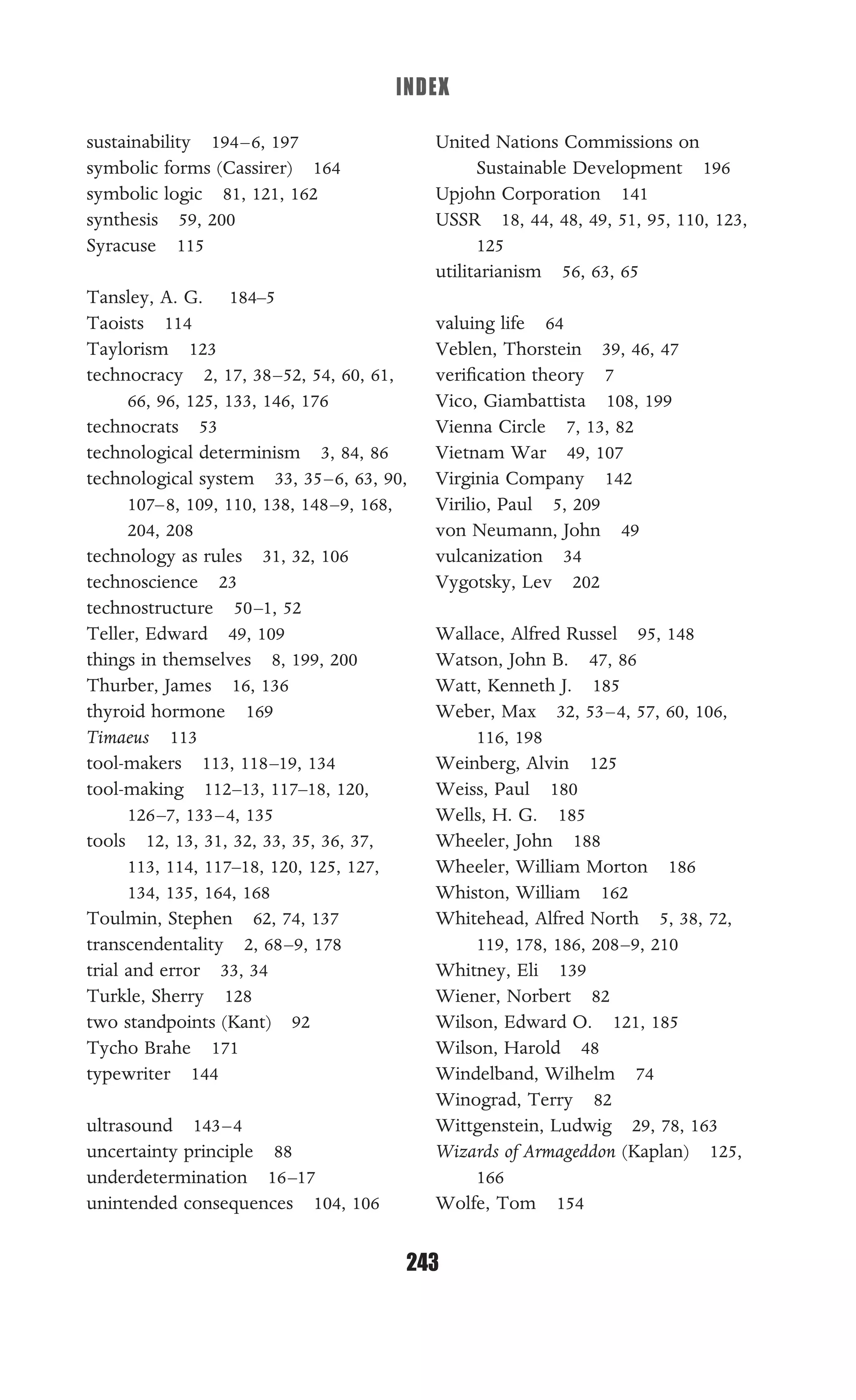 INDEX
243
sustainability 194–6, 197
symbolic forms (Cassirer) 164
symbolic logic 81, 121, 162
synthesis 59, 200
Syracuse 115
Tansley, A. G. 184–5
Taoists 114
Taylorism 123
technocracy 2, 17, 38–52, 54, 60, 61,
66, 96, 125, 133, 146, 176
technocrats 53
technological determinism 3, 84, 86
technological system 33, 35–6, 63, 90,
107–8, 109, 110, 138, 148–9, 168,
204, 208
technology as rules 31, 32, 106
technoscience 23
technostructure 50–1, 52
Teller, Edward 49, 109
things in themselves 8, 199, 200
Thurber, James 16, 136
thyroid hormone 169
Timaeus 113
tool-makers 113, 118–19, 134
tool-making 112–13, 117–18, 120,
126–7, 133–4, 135
tools 12, 13, 31, 32, 33, 35, 36, 37,
113, 114, 117–18, 120, 125, 127,
134, 135, 164, 168
Toulmin, Stephen 62, 74, 137
transcendentality 2, 68–9, 178
trial and error 33, 34
Turkle, Sherry 128
two standpoints (Kant) 92
Tycho Brahe 171
typewriter 144
ultrasound 143–4
uncertainty principle 88
underdetermination 16–17
unintended consequences 104, 106
United Nations Commissions on
Sustainable Development 196
Upjohn Corporation 141
USSR 18, 44, 48, 49, 51, 95, 110, 123,
125
utilitarianism 56, 63, 65
valuing life 64
Veblen, Thorstein 39, 46, 47
veriﬁcation theory 7
Vico, Giambattista 108, 199
Vienna Circle 7, 13, 82
Vietnam War 49, 107
Virginia Company 142
Virilio, Paul 5, 209
von Neumann, John 49
vulcanization 34
Vygotsky, Lev 202
Wallace, Alfred Russel 95, 148
Watson, John B. 47, 86
Watt, Kenneth J. 185
Weber, Max 32, 53–4, 57, 60, 106,
116, 198
Weinberg, Alvin 125
Weiss, Paul 180
Wells, H. G. 185
Wheeler, John 188
Wheeler, William Morton 186
Whiston, William 162
Whitehead, Alfred North 5, 38, 72,
119, 178, 186, 208–9, 210
Whitney, Eli 139
Wiener, Norbert 82
Wilson, Edward O. 121, 185
Wilson, Harold 48
Windelband, Wilhelm 74
Winograd, Terry 82
Wittgenstein, Ludwig 29, 78, 163
Wizards of Armageddon (Kaplan) 125,
166
Wolfe, Tom 154
 