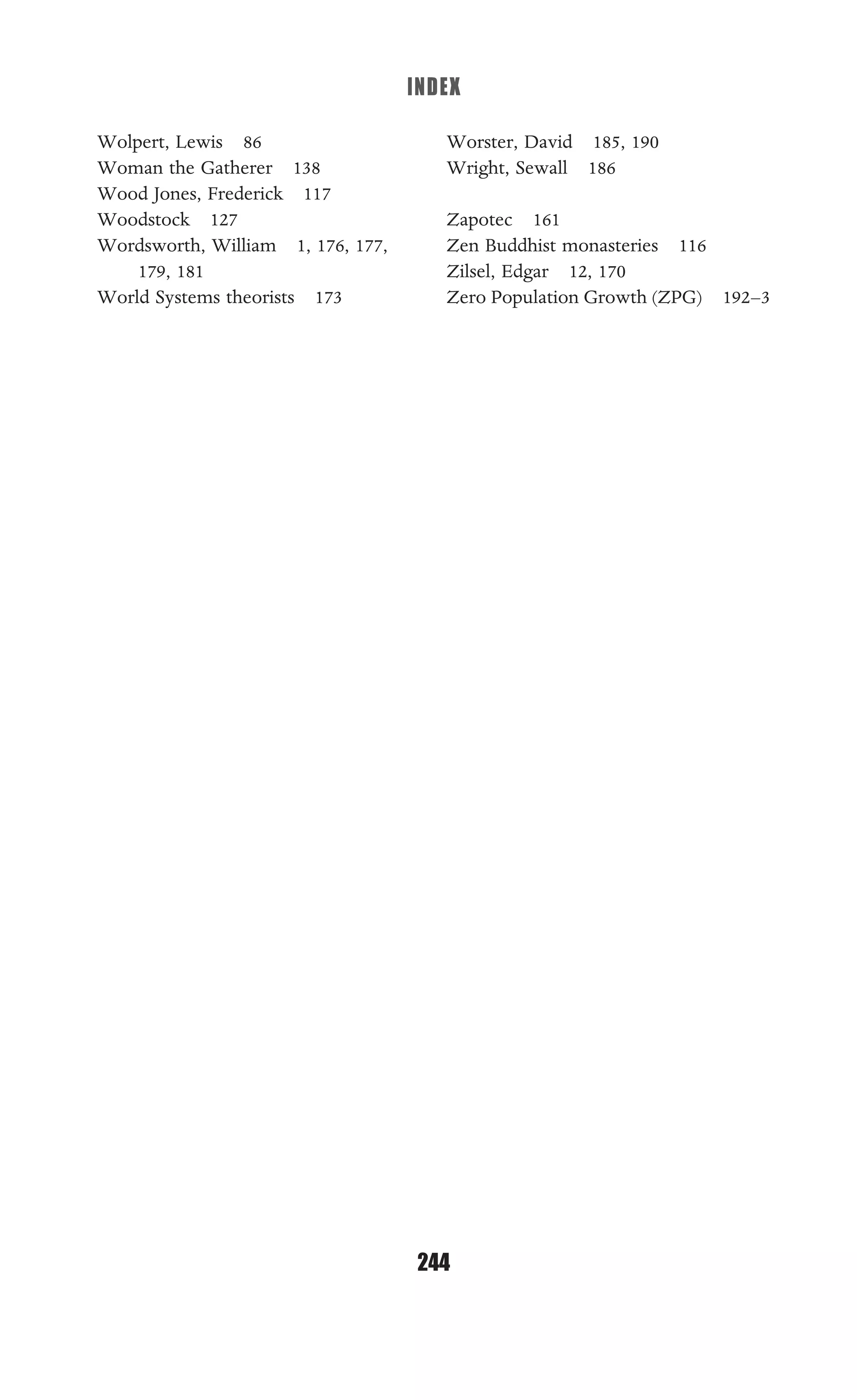 INDEX
244
Wolpert, Lewis 86
Woman the Gatherer 138
Wood Jones, Frederick 117
Woodstock 127
Wordsworth, William 1, 176, 177,
179, 181
World Systems theorists 173
Worster, David 185, 190
Wright, Sewall 186
Zapotec 161
Zen Buddhist monasteries 116
Zilsel, Edgar 12, 170
Zero Population Growth (ZPG) 192–3
 