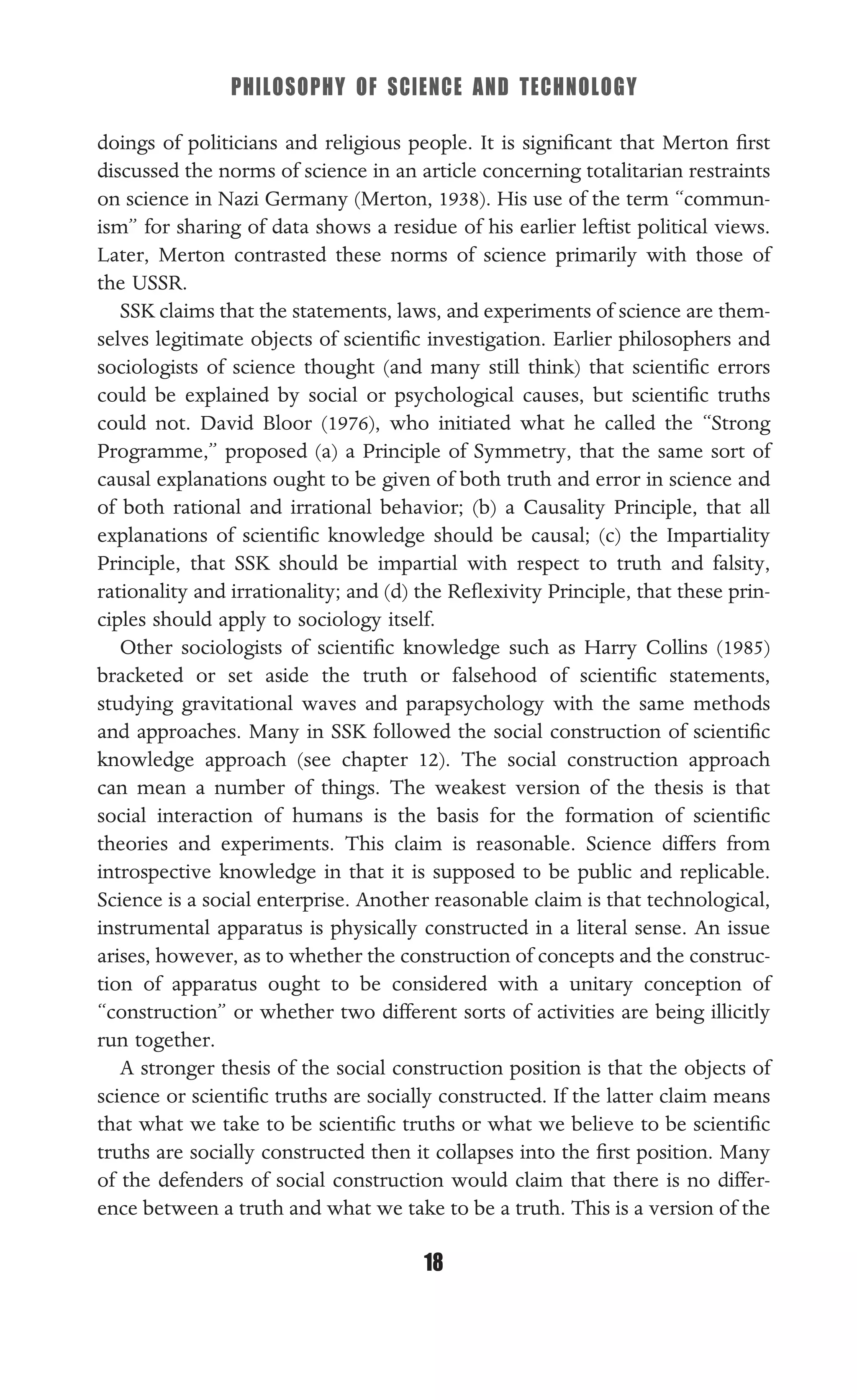 PHILOSOPHY OF SCIENCE AND TECHNOLOGY
18
doings of politicians and religious people. It is signiﬁcant that Merton ﬁrst
discussed the norms of science in an article concerning totalitarian restraints
on science in Nazi Germany (Merton, 1938). His use of the term “commun-
ism” for sharing of data shows a residue of his earlier leftist political views.
Later, Merton contrasted these norms of science primarily with those of
the USSR.
SSK claims that the statements, laws, and experiments of science are them-
selves legitimate objects of scientiﬁc investigation. Earlier philosophers and
sociologists of science thought (and many still think) that scientiﬁc errors
could be explained by social or psychological causes, but scientiﬁc truths
could not. David Bloor (1976), who initiated what he called the “Strong
Programme,” proposed (a) a Principle of Symmetry, that the same sort of
causal explanations ought to be given of both truth and error in science and
of both rational and irrational behavior; (b) a Causality Principle, that all
explanations of scientiﬁc knowledge should be causal; (c) the Impartiality
Principle, that SSK should be impartial with respect to truth and falsity,
rationality and irrationality; and (d) the Reﬂexivity Principle, that these prin-
ciples should apply to sociology itself.
Other sociologists of scientiﬁc knowledge such as Harry Collins (1985)
bracketed or set aside the truth or falsehood of scientiﬁc statements,
studying gravitational waves and parapsychology with the same methods
and approaches. Many in SSK followed the social construction of scientiﬁc
knowledge approach (see chapter 12). The social construction approach
can mean a number of things. The weakest version of the thesis is that
social interaction of humans is the basis for the formation of scientiﬁc
theories and experiments. This claim is reasonable. Science differs from
introspective knowledge in that it is supposed to be public and replicable.
Science is a social enterprise. Another reasonable claim is that technological,
instrumental apparatus is physically constructed in a literal sense. An issue
arises, however, as to whether the construction of concepts and the construc-
tion of apparatus ought to be considered with a unitary conception of
“construction” or whether two different sorts of activities are being illicitly
run together.
A stronger thesis of the social construction position is that the objects of
science or scientiﬁc truths are socially constructed. If the latter claim means
that what we take to be scientiﬁc truths or what we believe to be scientiﬁc
truths are socially constructed then it collapses into the ﬁrst position. Many
of the defenders of social construction would claim that there is no differ-
ence between a truth and what we take to be a truth. This is a version of the
 