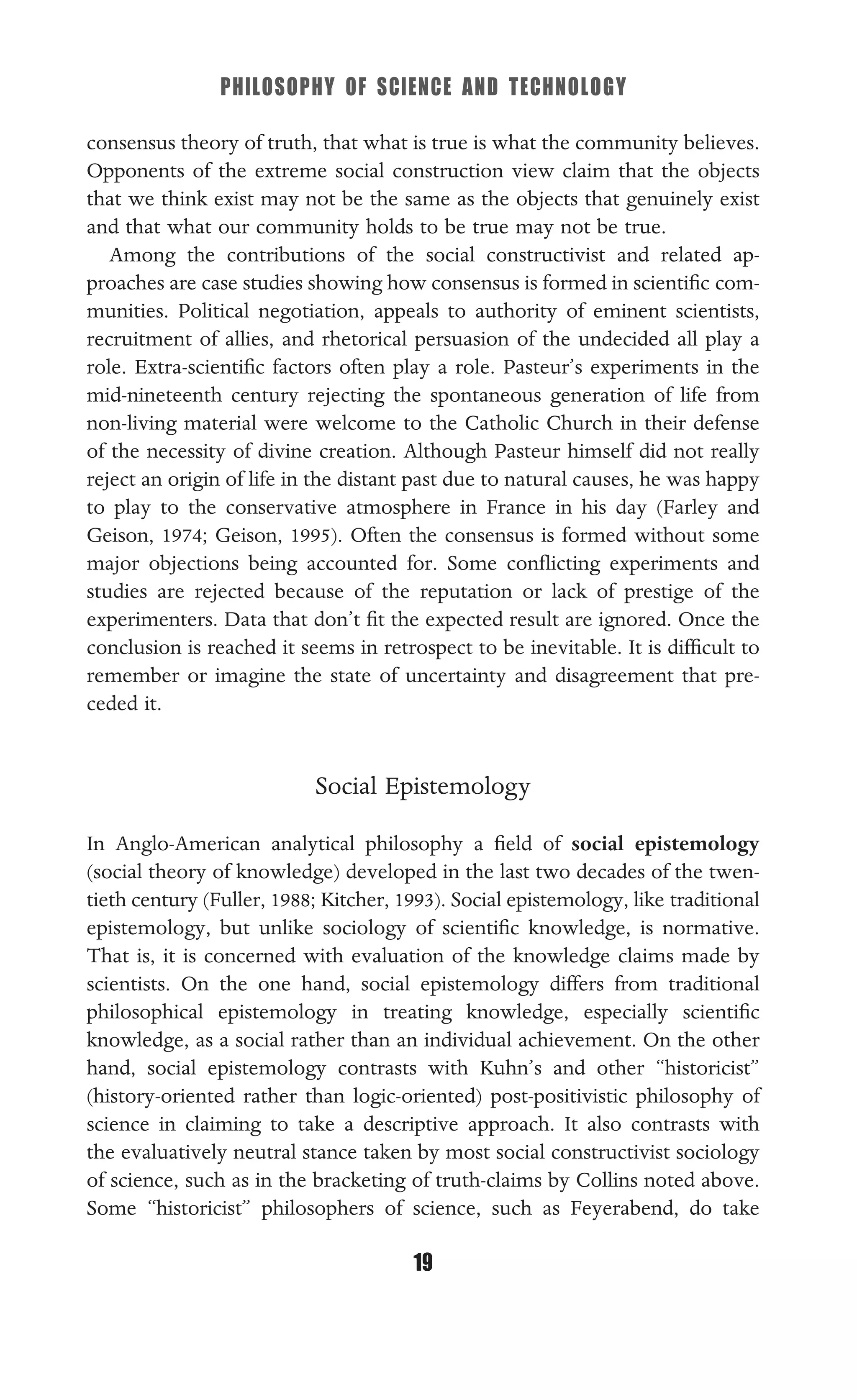 PHILOSOPHY OF SCIENCE AND TECHNOLOGY
19
consensus theory of truth, that what is true is what the community believes.
Opponents of the extreme social construction view claim that the objects
that we think exist may not be the same as the objects that genuinely exist
and that what our community holds to be true may not be true.
Among the contributions of the social constructivist and related ap-
proaches are case studies showing how consensus is formed in scientiﬁc com-
munities. Political negotiation, appeals to authority of eminent scientists,
recruitment of allies, and rhetorical persuasion of the undecided all play a
role. Extra-scientiﬁc factors often play a role. Pasteur’s experiments in the
mid-nineteenth century rejecting the spontaneous generation of life from
non-living material were welcome to the Catholic Church in their defense
of the necessity of divine creation. Although Pasteur himself did not really
reject an origin of life in the distant past due to natural causes, he was happy
to play to the conservative atmosphere in France in his day (Farley and
Geison, 1974; Geison, 1995). Often the consensus is formed without some
major objections being accounted for. Some conﬂicting experiments and
studies are rejected because of the reputation or lack of prestige of the
experimenters. Data that don’t ﬁt the expected result are ignored. Once the
conclusion is reached it seems in retrospect to be inevitable. It is difﬁcult to
remember or imagine the state of uncertainty and disagreement that pre-
ceded it.
Social Epistemology
In Anglo-American analytical philosophy a ﬁeld of social epistemology
(social theory of knowledge) developed in the last two decades of the twen-
tieth century (Fuller, 1988; Kitcher, 1993). Social epistemology, like traditional
epistemology, but unlike sociology of scientiﬁc knowledge, is normative.
That is, it is concerned with evaluation of the knowledge claims made by
scientists. On the one hand, social epistemology differs from traditional
philosophical epistemology in treating knowledge, especially scientiﬁc
knowledge, as a social rather than an individual achievement. On the other
hand, social epistemology contrasts with Kuhn’s and other “historicist”
(history-oriented rather than logic-oriented) post-positivistic philosophy of
science in claiming to take a descriptive approach. It also contrasts with
the evaluatively neutral stance taken by most social constructivist sociology
of science, such as in the bracketing of truth-claims by Collins noted above.
Some “historicist” philosophers of science, such as Feyerabend, do take
 