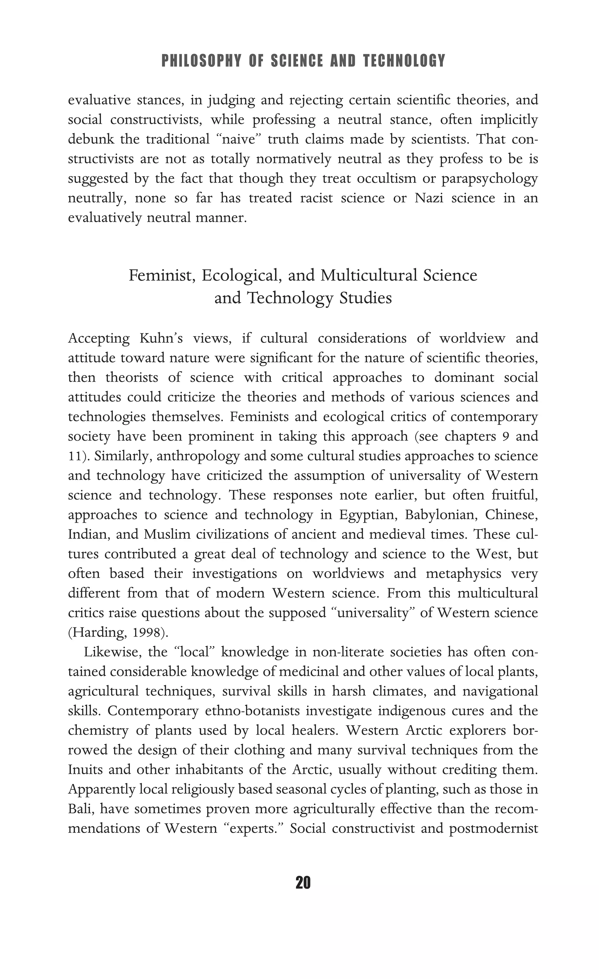 PHILOSOPHY OF SCIENCE AND TECHNOLOGY
20
evaluative stances, in judging and rejecting certain scientiﬁc theories, and
social constructivists, while professing a neutral stance, often implicitly
debunk the traditional “naive” truth claims made by scientists. That con-
structivists are not as totally normatively neutral as they profess to be is
suggested by the fact that though they treat occultism or parapsychology
neutrally, none so far has treated racist science or Nazi science in an
evaluatively neutral manner.
Feminist, Ecological, and Multicultural Science
and Technology Studies
Accepting Kuhn’s views, if cultural considerations of worldview and
attitude toward nature were signiﬁcant for the nature of scientiﬁc theories,
then theorists of science with critical approaches to dominant social
attitudes could criticize the theories and methods of various sciences and
technologies themselves. Feminists and ecological critics of contemporary
society have been prominent in taking this approach (see chapters 9 and
11). Similarly, anthropology and some cultural studies approaches to science
and technology have criticized the assumption of universality of Western
science and technology. These responses note earlier, but often fruitful,
approaches to science and technology in Egyptian, Babylonian, Chinese,
Indian, and Muslim civilizations of ancient and medieval times. These cul-
tures contributed a great deal of technology and science to the West, but
often based their investigations on worldviews and metaphysics very
different from that of modern Western science. From this multicultural
critics raise questions about the supposed “universality” of Western science
(Harding, 1998).
Likewise, the “local” knowledge in non-literate societies has often con-
tained considerable knowledge of medicinal and other values of local plants,
agricultural techniques, survival skills in harsh climates, and navigational
skills. Contemporary ethno-botanists investigate indigenous cures and the
chemistry of plants used by local healers. Western Arctic explorers bor-
rowed the design of their clothing and many survival techniques from the
Inuits and other inhabitants of the Arctic, usually without crediting them.
Apparently local religiously based seasonal cycles of planting, such as those in
Bali, have sometimes proven more agriculturally effective than the recom-
mendations of Western “experts.” Social constructivist and postmodernist
 
