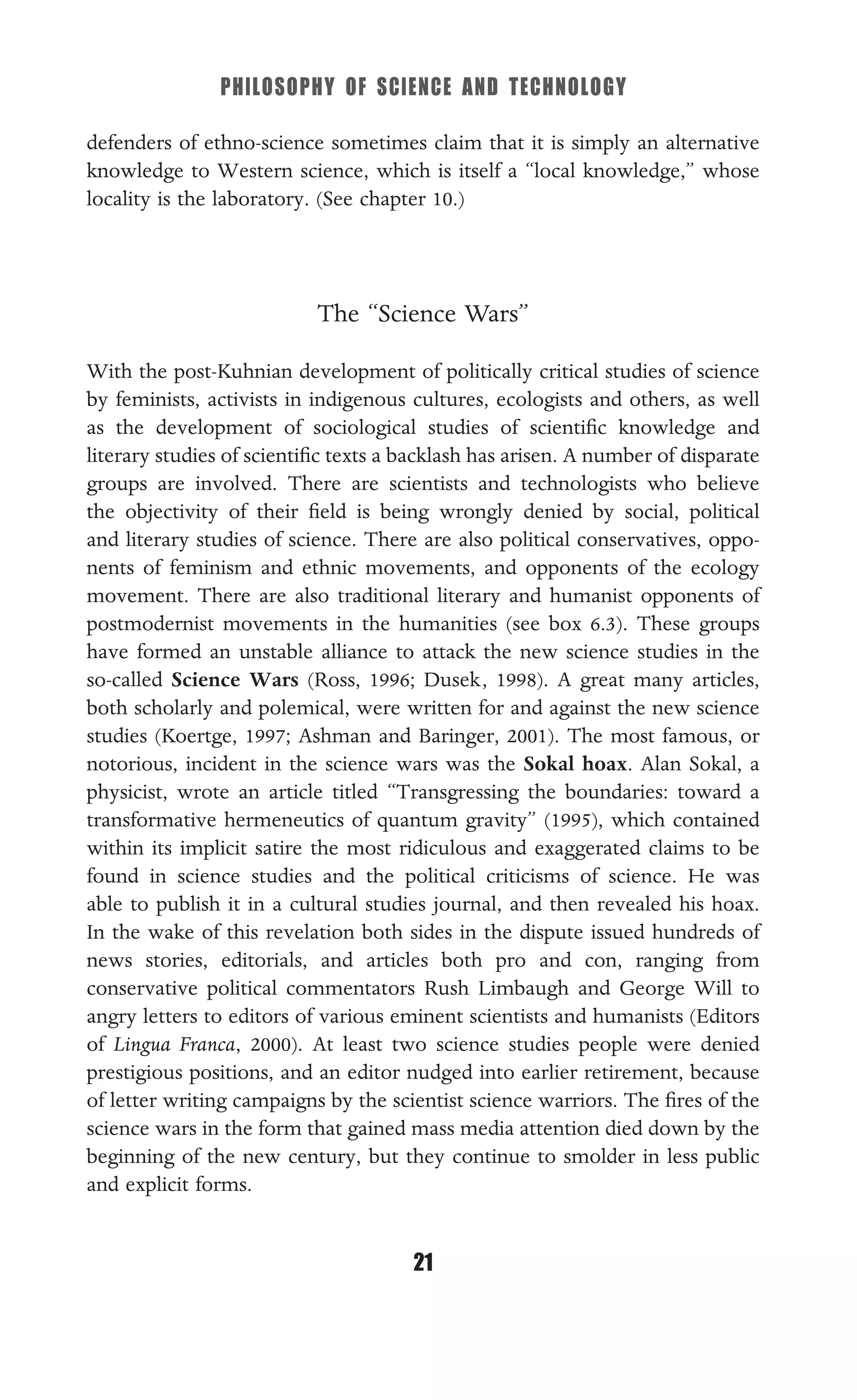 PHILOSOPHY OF SCIENCE AND TECHNOLOGY
21
defenders of ethno-science sometimes claim that it is simply an alternative
knowledge to Western science, which is itself a “local knowledge,” whose
locality is the laboratory. (See chapter 10.)
The “Science Wars”
With the post-Kuhnian development of politically critical studies of science
by feminists, activists in indigenous cultures, ecologists and others, as well
as the development of sociological studies of scientiﬁc knowledge and
literary studies of scientiﬁc texts a backlash has arisen. A number of disparate
groups are involved. There are scientists and technologists who believe
the objectivity of their ﬁeld is being wrongly denied by social, political
and literary studies of science. There are also political conservatives, oppo-
nents of feminism and ethnic movements, and opponents of the ecology
movement. There are also traditional literary and humanist opponents of
postmodernist movements in the humanities (see box 6.3). These groups
have formed an unstable alliance to attack the new science studies in the
so-called Science Wars (Ross, 1996; Dusek, 1998). A great many articles,
both scholarly and polemical, were written for and against the new science
studies (Koertge, 1997; Ashman and Baringer, 2001). The most famous, or
notorious, incident in the science wars was the Sokal hoax. Alan Sokal, a
physicist, wrote an article titled “Transgressing the boundaries: toward a
transformative hermeneutics of quantum gravity” (1995), which contained
within its implicit satire the most ridiculous and exaggerated claims to be
found in science studies and the political criticisms of science. He was
able to publish it in a cultural studies journal, and then revealed his hoax.
In the wake of this revelation both sides in the dispute issued hundreds of
news stories, editorials, and articles both pro and con, ranging from
conservative political commentators Rush Limbaugh and George Will to
angry letters to editors of various eminent scientists and humanists (Editors
of Lingua Franca, 2000). At least two science studies people were denied
prestigious positions, and an editor nudged into earlier retirement, because
of letter writing campaigns by the scientist science warriors. The ﬁres of the
science wars in the form that gained mass media attention died down by the
beginning of the new century, but they continue to smolder in less public
and explicit forms.
 