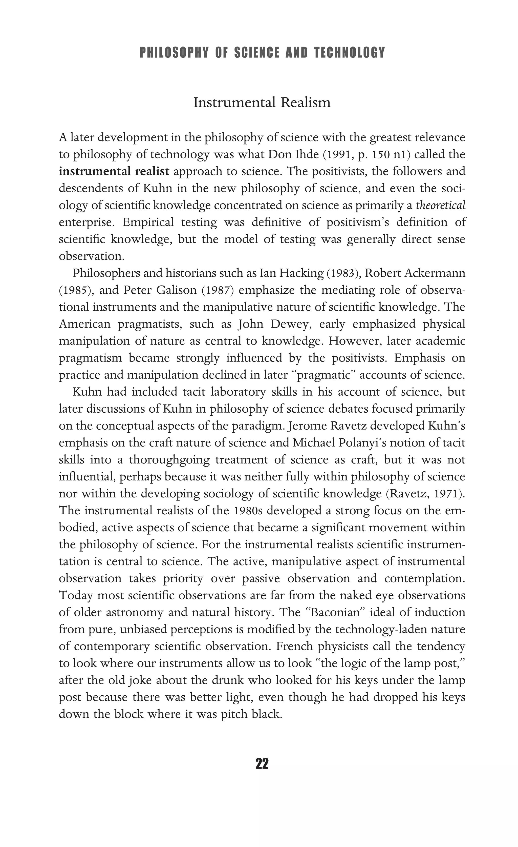 PHILOSOPHY OF SCIENCE AND TECHNOLOGY
22
Instrumental Realism
A later development in the philosophy of science with the greatest relevance
to philosophy of technology was what Don Ihde (1991, p. 150 n1) called the
instrumental realist approach to science. The positivists, the followers and
descendents of Kuhn in the new philosophy of science, and even the soci-
ology of scientiﬁc knowledge concentrated on science as primarily a theoretical
enterprise. Empirical testing was deﬁnitive of positivism’s deﬁnition of
scientiﬁc knowledge, but the model of testing was generally direct sense
observation.
Philosophers and historians such as Ian Hacking (1983), Robert Ackermann
(1985), and Peter Galison (1987) emphasize the mediating role of observa-
tional instruments and the manipulative nature of scientiﬁc knowledge. The
American pragmatists, such as John Dewey, early emphasized physical
manipulation of nature as central to knowledge. However, later academic
pragmatism became strongly inﬂuenced by the positivists. Emphasis on
practice and manipulation declined in later “pragmatic” accounts of science.
Kuhn had included tacit laboratory skills in his account of science, but
later discussions of Kuhn in philosophy of science debates focused primarily
on the conceptual aspects of the paradigm. Jerome Ravetz developed Kuhn’s
emphasis on the craft nature of science and Michael Polanyi’s notion of tacit
skills into a thoroughgoing treatment of science as craft, but it was not
inﬂuential, perhaps because it was neither fully within philosophy of science
nor within the developing sociology of scientiﬁc knowledge (Ravetz, 1971).
The instrumental realists of the 1980s developed a strong focus on the em-
bodied, active aspects of science that became a signiﬁcant movement within
the philosophy of science. For the instrumental realists scientiﬁc instrumen-
tation is central to science. The active, manipulative aspect of instrumental
observation takes priority over passive observation and contemplation.
Today most scientiﬁc observations are far from the naked eye observations
of older astronomy and natural history. The “Baconian” ideal of induction
from pure, unbiased perceptions is modiﬁed by the technology-laden nature
of contemporary scientiﬁc observation. French physicists call the tendency
to look where our instruments allow us to look “the logic of the lamp post,”
after the old joke about the drunk who looked for his keys under the lamp
post because there was better light, even though he had dropped his keys
down the block where it was pitch black.
 