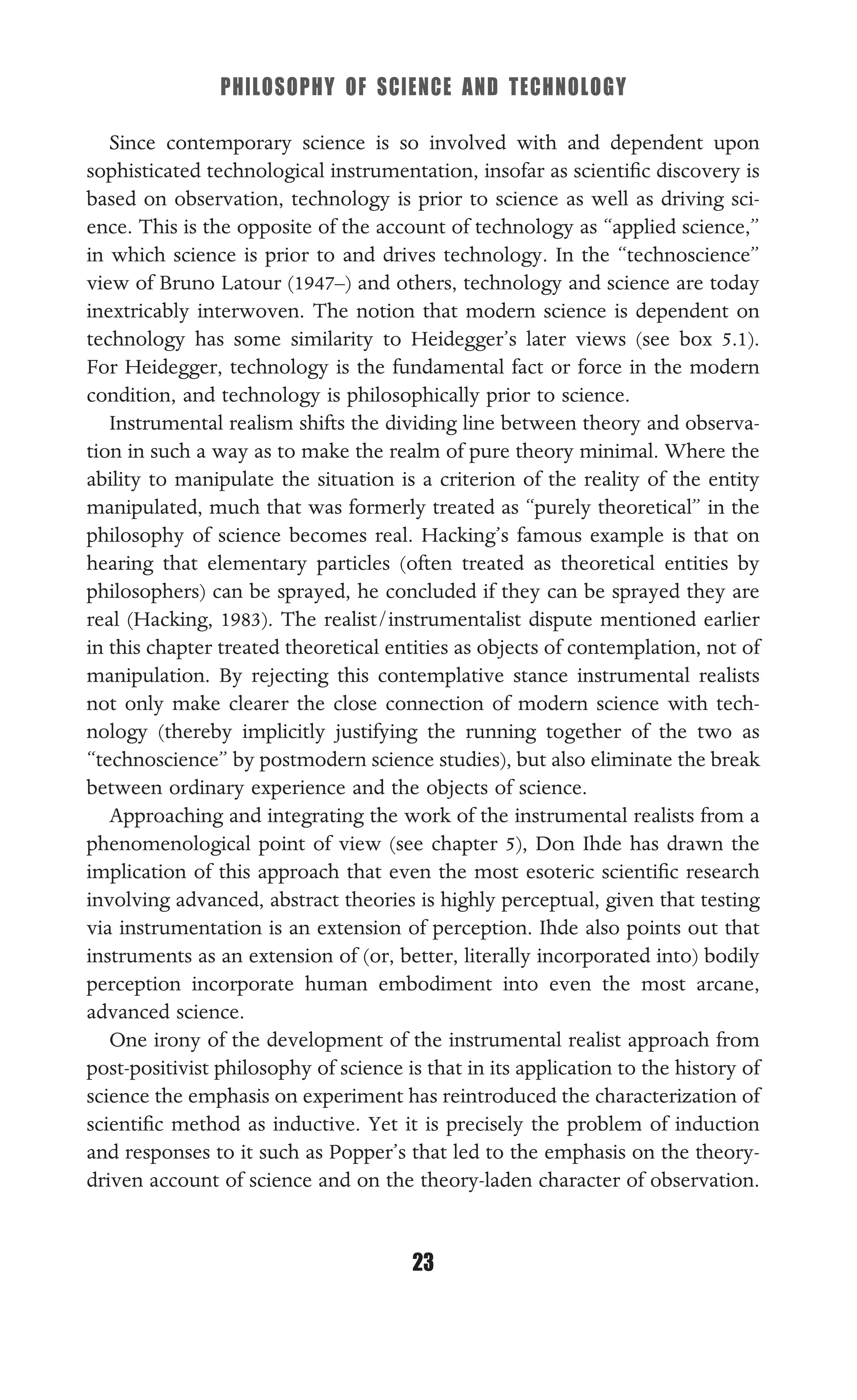 PHILOSOPHY OF SCIENCE AND TECHNOLOGY
23
Since contemporary science is so involved with and dependent upon
sophisticated technological instrumentation, insofar as scientiﬁc discovery is
based on observation, technology is prior to science as well as driving sci-
ence. This is the opposite of the account of technology as “applied science,”
in which science is prior to and drives technology. In the “technoscience”
view of Bruno Latour (1947–) and others, technology and science are today
inextricably interwoven. The notion that modern science is dependent on
technology has some similarity to Heidegger’s later views (see box 5.1).
For Heidegger, technology is the fundamental fact or force in the modern
condition, and technology is philosophically prior to science.
Instrumental realism shifts the dividing line between theory and observa-
tion in such a way as to make the realm of pure theory minimal. Where the
ability to manipulate the situation is a criterion of the reality of the entity
manipulated, much that was formerly treated as “purely theoretical” in the
philosophy of science becomes real. Hacking’s famous example is that on
hearing that elementary particles (often treated as theoretical entities by
philosophers) can be sprayed, he concluded if they can be sprayed they are
real (Hacking, 1983). The realist/instrumentalist dispute mentioned earlier
in this chapter treated theoretical entities as objects of contemplation, not of
manipulation. By rejecting this contemplative stance instrumental realists
not only make clearer the close connection of modern science with tech-
nology (thereby implicitly justifying the running together of the two as
“technoscience” by postmodern science studies), but also eliminate the break
between ordinary experience and the objects of science.
Approaching and integrating the work of the instrumental realists from a
phenomenological point of view (see chapter 5), Don Ihde has drawn the
implication of this approach that even the most esoteric scientiﬁc research
involving advanced, abstract theories is highly perceptual, given that testing
via instrumentation is an extension of perception. Ihde also points out that
instruments as an extension of (or, better, literally incorporated into) bodily
perception incorporate human embodiment into even the most arcane,
advanced science.
One irony of the development of the instrumental realist approach from
post-positivist philosophy of science is that in its application to the history of
science the emphasis on experiment has reintroduced the characterization of
scientiﬁc method as inductive. Yet it is precisely the problem of induction
and responses to it such as Popper’s that led to the emphasis on the theory-
driven account of science and on the theory-laden character of observation.
 