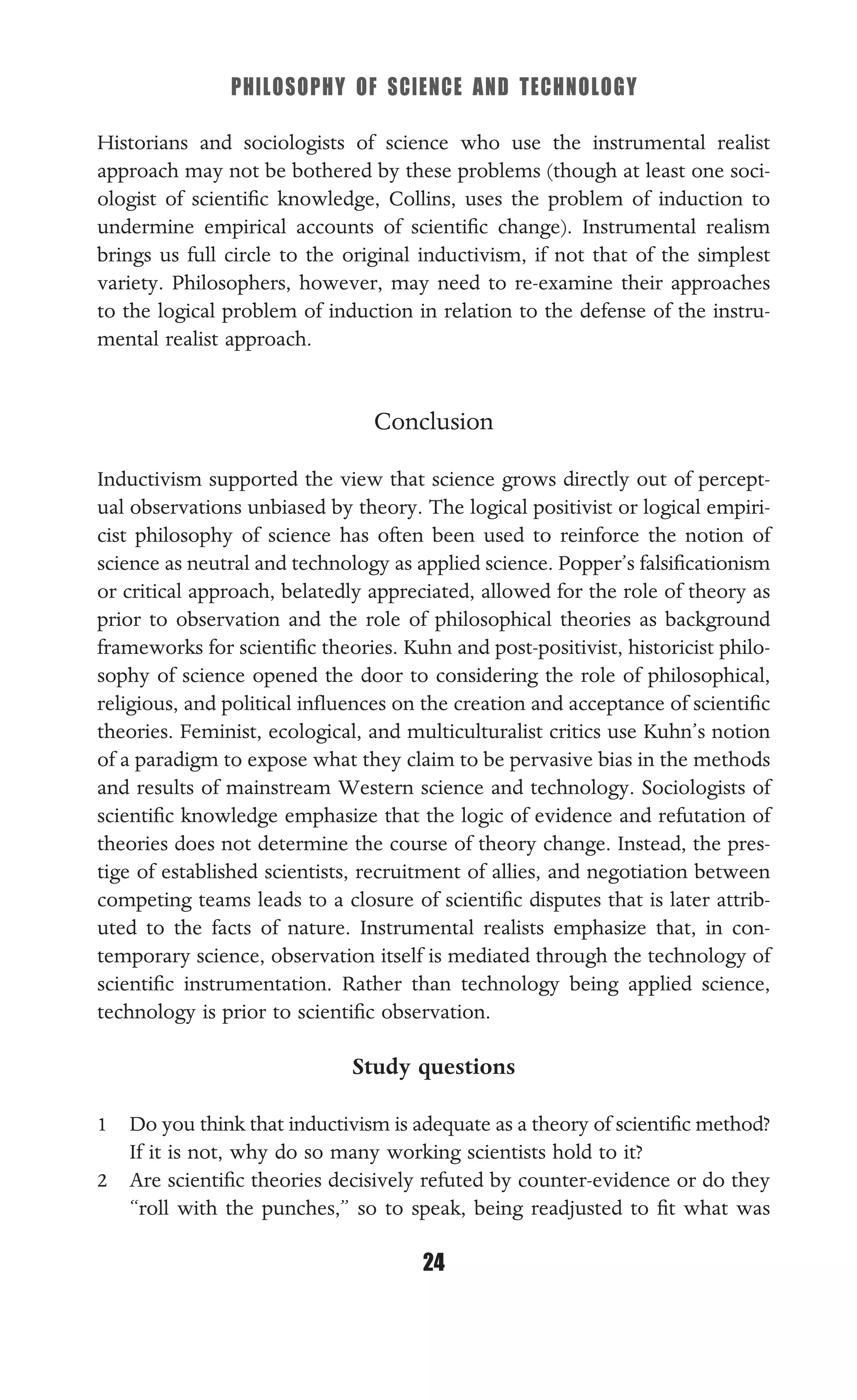 PHILOSOPHY OF SCIENCE AND TECHNOLOGY
24
Historians and sociologists of science who use the instrumental realist
approach may not be bothered by these problems (though at least one soci-
ologist of scientiﬁc knowledge, Collins, uses the problem of induction to
undermine empirical accounts of scientiﬁc change). Instrumental realism
brings us full circle to the original inductivism, if not that of the simplest
variety. Philosophers, however, may need to re-examine their approaches
to the logical problem of induction in relation to the defense of the instru-
mental realist approach.
Conclusion
Inductivism supported the view that science grows directly out of percept-
ual observations unbiased by theory. The logical positivist or logical empiri-
cist philosophy of science has often been used to reinforce the notion of
science as neutral and technology as applied science. Popper’s falsiﬁcationism
or critical approach, belatedly appreciated, allowed for the role of theory as
prior to observation and the role of philosophical theories as background
frameworks for scientiﬁc theories. Kuhn and post-positivist, historicist philo-
sophy of science opened the door to considering the role of philosophical,
religious, and political inﬂuences on the creation and acceptance of scientiﬁc
theories. Feminist, ecological, and multiculturalist critics use Kuhn’s notion
of a paradigm to expose what they claim to be pervasive bias in the methods
and results of mainstream Western science and technology. Sociologists of
scientiﬁc knowledge emphasize that the logic of evidence and refutation of
theories does not determine the course of theory change. Instead, the pres-
tige of established scientists, recruitment of allies, and negotiation between
competing teams leads to a closure of scientiﬁc disputes that is later attrib-
uted to the facts of nature. Instrumental realists emphasize that, in con-
temporary science, observation itself is mediated through the technology of
scientiﬁc instrumentation. Rather than technology being applied science,
technology is prior to scientiﬁc observation.
Study questions
1 Do you think that inductivism is adequate as a theory of scientiﬁc method?
If it is not, why do so many working scientists hold to it?
2 Are scientiﬁc theories decisively refuted by counter-evidence or do they
“roll with the punches,” so to speak, being readjusted to ﬁt what was
 