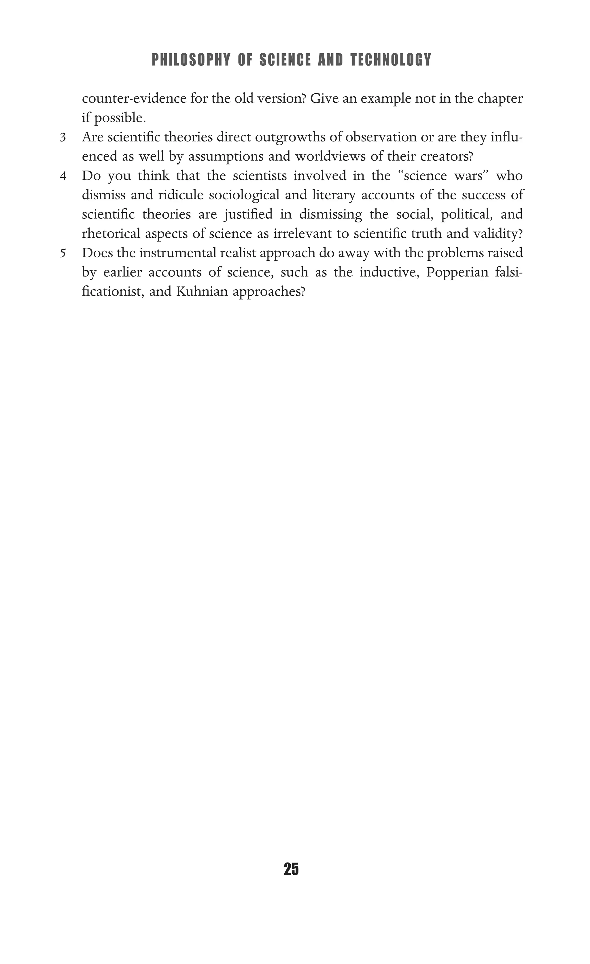 PHILOSOPHY OF SCIENCE AND TECHNOLOGY
25
counter-evidence for the old version? Give an example not in the chapter
if possible.
3 Are scientiﬁc theories direct outgrowths of observation or are they inﬂu-
enced as well by assumptions and worldviews of their creators?
4 Do you think that the scientists involved in the “science wars” who
dismiss and ridicule sociological and literary accounts of the success of
scientiﬁc theories are justiﬁed in dismissing the social, political, and
rhetorical aspects of science as irrelevant to scientiﬁc truth and validity?
5 Does the instrumental realist approach do away with the problems raised
by earlier accounts of science, such as the inductive, Popperian falsi-
ﬁcationist, and Kuhnian approaches?
 