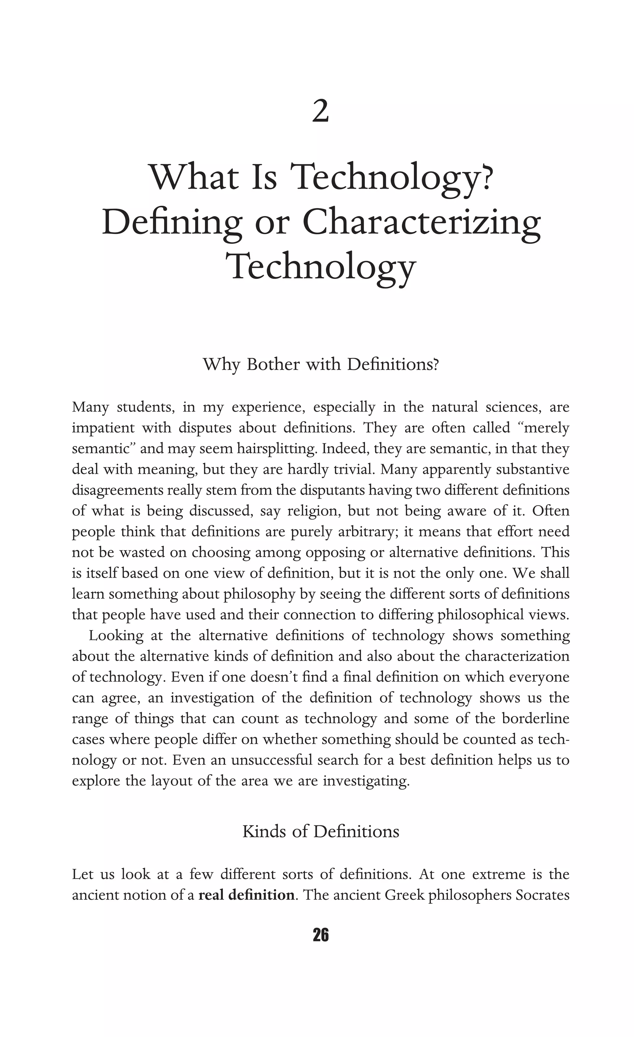 WHAT IS TECHNOLOGY?
26
2
What Is Technology?
Deﬁning or Characterizing
Technology
Why Bother with Deﬁnitions?
Many students, in my experience, especially in the natural sciences, are
impatient with disputes about deﬁnitions. They are often called “merely
semantic” and may seem hairsplitting. Indeed, they are semantic, in that they
deal with meaning, but they are hardly trivial. Many apparently substantive
disagreements really stem from the disputants having two different deﬁnitions
of what is being discussed, say religion, but not being aware of it. Often
people think that deﬁnitions are purely arbitrary; it means that effort need
not be wasted on choosing among opposing or alternative deﬁnitions. This
is itself based on one view of deﬁnition, but it is not the only one. We shall
learn something about philosophy by seeing the different sorts of deﬁnitions
that people have used and their connection to differing philosophical views.
Looking at the alternative deﬁnitions of technology shows something
about the alternative kinds of deﬁnition and also about the characterization
of technology. Even if one doesn’t ﬁnd a ﬁnal deﬁnition on which everyone
can agree, an investigation of the deﬁnition of technology shows us the
range of things that can count as technology and some of the borderline
cases where people differ on whether something should be counted as tech-
nology or not. Even an unsuccessful search for a best deﬁnition helps us to
explore the layout of the area we are investigating.
Kinds of Deﬁnitions
Let us look at a few different sorts of deﬁnitions. At one extreme is the
ancient notion of a real deﬁnition. The ancient Greek philosophers Socrates
 