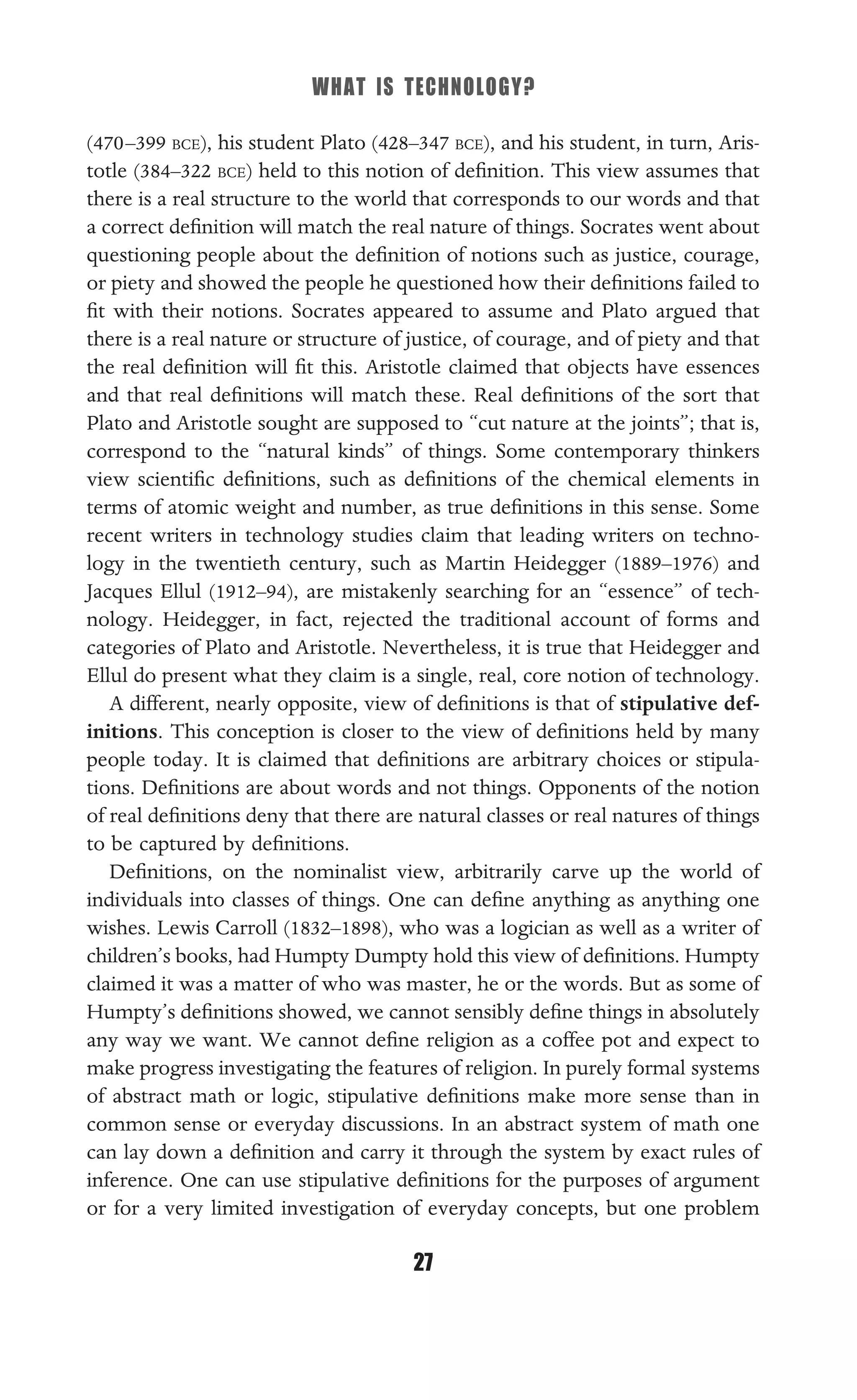 WHAT IS TECHNOLOGY?
27
(470–399 BCE), his student Plato (428–347 BCE), and his student, in turn, Aris-
totle (384–322 BCE) held to this notion of deﬁnition. This view assumes that
there is a real structure to the world that corresponds to our words and that
a correct deﬁnition will match the real nature of things. Socrates went about
questioning people about the deﬁnition of notions such as justice, courage,
or piety and showed the people he questioned how their deﬁnitions failed to
ﬁt with their notions. Socrates appeared to assume and Plato argued that
there is a real nature or structure of justice, of courage, and of piety and that
the real deﬁnition will ﬁt this. Aristotle claimed that objects have essences
and that real deﬁnitions will match these. Real deﬁnitions of the sort that
Plato and Aristotle sought are supposed to “cut nature at the joints”; that is,
correspond to the “natural kinds” of things. Some contemporary thinkers
view scientiﬁc deﬁnitions, such as deﬁnitions of the chemical elements in
terms of atomic weight and number, as true deﬁnitions in this sense. Some
recent writers in technology studies claim that leading writers on techno-
logy in the twentieth century, such as Martin Heidegger (1889–1976) and
Jacques Ellul (1912–94), are mistakenly searching for an “essence” of tech-
nology. Heidegger, in fact, rejected the traditional account of forms and
categories of Plato and Aristotle. Nevertheless, it is true that Heidegger and
Ellul do present what they claim is a single, real, core notion of technology.
A different, nearly opposite, view of deﬁnitions is that of stipulative def-
initions. This conception is closer to the view of deﬁnitions held by many
people today. It is claimed that deﬁnitions are arbitrary choices or stipula-
tions. Deﬁnitions are about words and not things. Opponents of the notion
of real deﬁnitions deny that there are natural classes or real natures of things
to be captured by deﬁnitions.
Deﬁnitions, on the nominalist view, arbitrarily carve up the world of
individuals into classes of things. One can deﬁne anything as anything one
wishes. Lewis Carroll (1832–1898), who was a logician as well as a writer of
children’s books, had Humpty Dumpty hold this view of deﬁnitions. Humpty
claimed it was a matter of who was master, he or the words. But as some of
Humpty’s deﬁnitions showed, we cannot sensibly deﬁne things in absolutely
any way we want. We cannot deﬁne religion as a coffee pot and expect to
make progress investigating the features of religion. In purely formal systems
of abstract math or logic, stipulative deﬁnitions make more sense than in
common sense or everyday discussions. In an abstract system of math one
can lay down a deﬁnition and carry it through the system by exact rules of
inference. One can use stipulative deﬁnitions for the purposes of argument
or for a very limited investigation of everyday concepts, but one problem
 