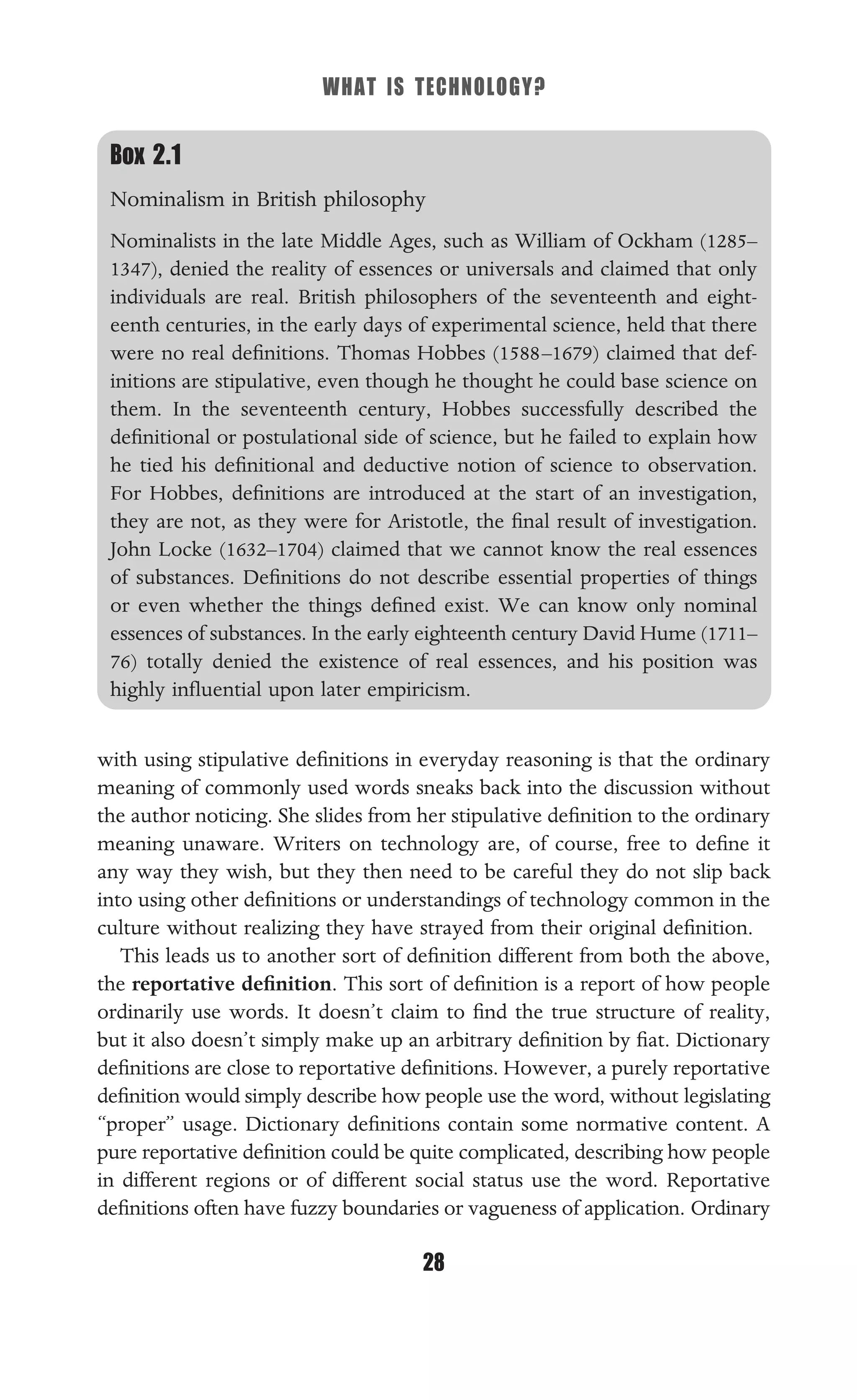WHAT IS TECHNOLOGY?
28
Box 2.1
Nominalism in British philosophy
Nominalists in the late Middle Ages, such as William of Ockham (1285–
1347), denied the reality of essences or universals and claimed that only
individuals are real. British philosophers of the seventeenth and eight-
eenth centuries, in the early days of experimental science, held that there
were no real deﬁnitions. Thomas Hobbes (1588–1679) claimed that def-
initions are stipulative, even though he thought he could base science on
them. In the seventeenth century, Hobbes successfully described the
deﬁnitional or postulational side of science, but he failed to explain how
he tied his deﬁnitional and deductive notion of science to observation.
For Hobbes, deﬁnitions are introduced at the start of an investigation,
they are not, as they were for Aristotle, the ﬁnal result of investigation.
John Locke (1632–1704) claimed that we cannot know the real essences
of substances. Deﬁnitions do not describe essential properties of things
or even whether the things deﬁned exist. We can know only nominal
essences of substances. In the early eighteenth century David Hume (1711–
76) totally denied the existence of real essences, and his position was
highly inﬂuential upon later empiricism.
with using stipulative deﬁnitions in everyday reasoning is that the ordinary
meaning of commonly used words sneaks back into the discussion without
the author noticing. She slides from her stipulative deﬁnition to the ordinary
meaning unaware. Writers on technology are, of course, free to deﬁne it
any way they wish, but they then need to be careful they do not slip back
into using other deﬁnitions or understandings of technology common in the
culture without realizing they have strayed from their original deﬁnition.
This leads us to another sort of deﬁnition different from both the above,
the reportative deﬁnition. This sort of deﬁnition is a report of how people
ordinarily use words. It doesn’t claim to ﬁnd the true structure of reality,
but it also doesn’t simply make up an arbitrary deﬁnition by ﬁat. Dictionary
deﬁnitions are close to reportative deﬁnitions. However, a purely reportative
deﬁnition would simply describe how people use the word, without legislating
“proper” usage. Dictionary deﬁnitions contain some normative content. A
pure reportative deﬁnition could be quite complicated, describing how people
in different regions or of different social status use the word. Reportative
deﬁnitions often have fuzzy boundaries or vagueness of application. Ordinary
 