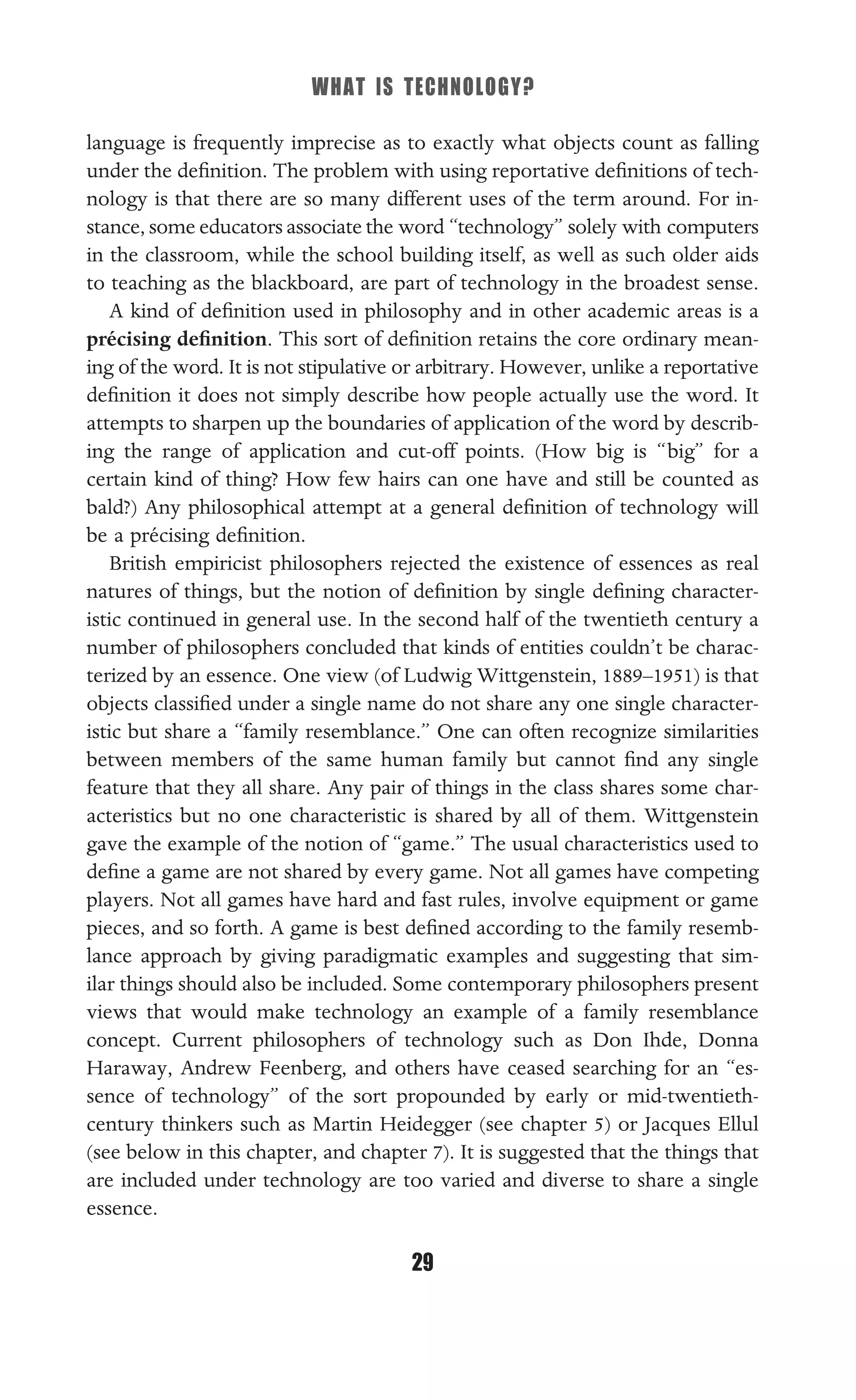 WHAT IS TECHNOLOGY?
29
language is frequently imprecise as to exactly what objects count as falling
under the deﬁnition. The problem with using reportative deﬁnitions of tech-
nology is that there are so many different uses of the term around. For in-
stance, some educators associate the word “technology” solely with computers
in the classroom, while the school building itself, as well as such older aids
to teaching as the blackboard, are part of technology in the broadest sense.
A kind of deﬁnition used in philosophy and in other academic areas is a
précising deﬁnition. This sort of deﬁnition retains the core ordinary mean-
ing of the word. It is not stipulative or arbitrary. However, unlike a reportative
deﬁnition it does not simply describe how people actually use the word. It
attempts to sharpen up the boundaries of application of the word by describ-
ing the range of application and cut-off points. (How big is “big” for a
certain kind of thing? How few hairs can one have and still be counted as
bald?) Any philosophical attempt at a general deﬁnition of technology will
be a précising deﬁnition.
British empiricist philosophers rejected the existence of essences as real
natures of things, but the notion of deﬁnition by single deﬁning character-
istic continued in general use. In the second half of the twentieth century a
number of philosophers concluded that kinds of entities couldn’t be charac-
terized by an essence. One view (of Ludwig Wittgenstein, 1889–1951) is that
objects classiﬁed under a single name do not share any one single character-
istic but share a “family resemblance.” One can often recognize similarities
between members of the same human family but cannot ﬁnd any single
feature that they all share. Any pair of things in the class shares some char-
acteristics but no one characteristic is shared by all of them. Wittgenstein
gave the example of the notion of “game.” The usual characteristics used to
deﬁne a game are not shared by every game. Not all games have competing
players. Not all games have hard and fast rules, involve equipment or game
pieces, and so forth. A game is best deﬁned according to the family resemb-
lance approach by giving paradigmatic examples and suggesting that sim-
ilar things should also be included. Some contemporary philosophers present
views that would make technology an example of a family resemblance
concept. Current philosophers of technology such as Don Ihde, Donna
Haraway, Andrew Feenberg, and others have ceased searching for an “es-
sence of technology” of the sort propounded by early or mid-twentieth-
century thinkers such as Martin Heidegger (see chapter 5) or Jacques Ellul
(see below in this chapter, and chapter 7). It is suggested that the things that
are included under technology are too varied and diverse to share a single
essence.
 