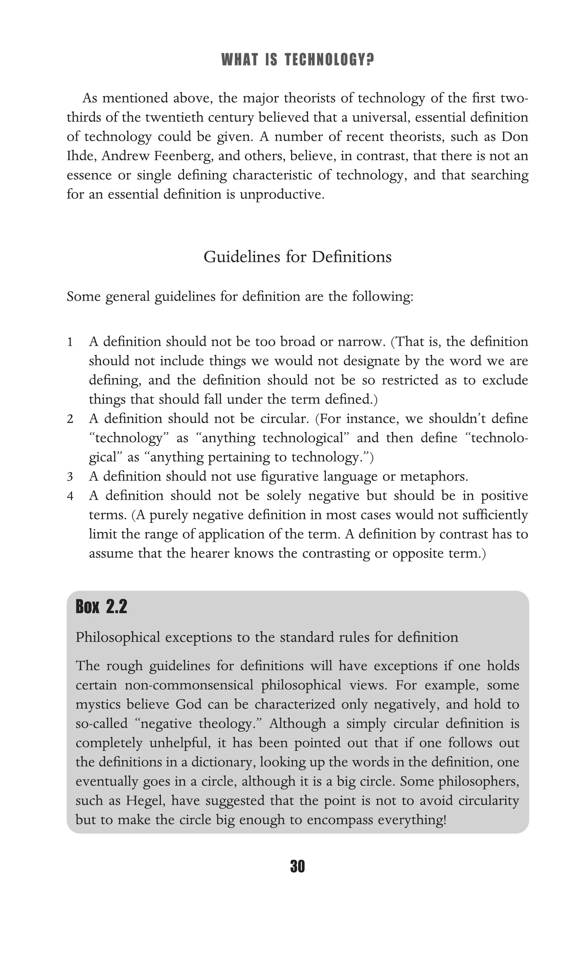 WHAT IS TECHNOLOGY?
30
As mentioned above, the major theorists of technology of the ﬁrst two-
thirds of the twentieth century believed that a universal, essential deﬁnition
of technology could be given. A number of recent theorists, such as Don
Ihde, Andrew Feenberg, and others, believe, in contrast, that there is not an
essence or single deﬁning characteristic of technology, and that searching
for an essential deﬁnition is unproductive.
Guidelines for Deﬁnitions
Some general guidelines for deﬁnition are the following:
1 A deﬁnition should not be too broad or narrow. (That is, the deﬁnition
should not include things we would not designate by the word we are
deﬁning, and the deﬁnition should not be so restricted as to exclude
things that should fall under the term deﬁned.)
2 A deﬁnition should not be circular. (For instance, we shouldn’t deﬁne
“technology” as “anything technological” and then deﬁne “technolo-
gical” as “anything pertaining to technology.”)
3 A deﬁnition should not use ﬁgurative language or metaphors.
4 A deﬁnition should not be solely negative but should be in positive
terms. (A purely negative deﬁnition in most cases would not sufﬁciently
limit the range of application of the term. A deﬁnition by contrast has to
assume that the hearer knows the contrasting or opposite term.)
Box 2.2
Philosophical exceptions to the standard rules for deﬁnition
The rough guidelines for deﬁnitions will have exceptions if one holds
certain non-commonsensical philosophical views. For example, some
mystics believe God can be characterized only negatively, and hold to
so-called “negative theology.” Although a simply circular deﬁnition is
completely unhelpful, it has been pointed out that if one follows out
the deﬁnitions in a dictionary, looking up the words in the deﬁnition, one
eventually goes in a circle, although it is a big circle. Some philosophers,
such as Hegel, have suggested that the point is not to avoid circularity
but to make the circle big enough to encompass everything!
 