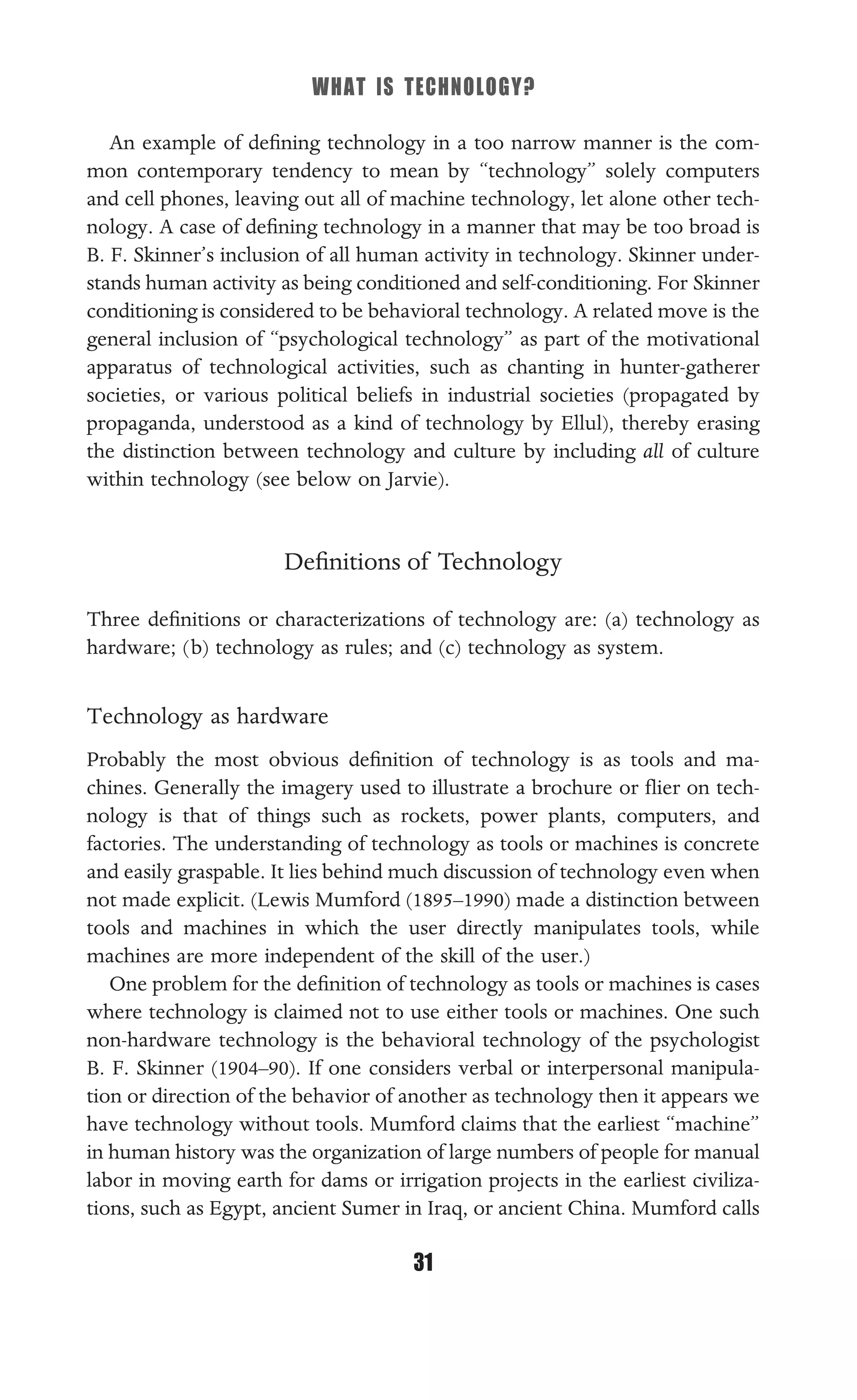 WHAT IS TECHNOLOGY?
31
An example of deﬁning technology in a too narrow manner is the com-
mon contemporary tendency to mean by “technology” solely computers
and cell phones, leaving out all of machine technology, let alone other tech-
nology. A case of deﬁning technology in a manner that may be too broad is
B. F. Skinner’s inclusion of all human activity in technology. Skinner under-
stands human activity as being conditioned and self-conditioning. For Skinner
conditioning is considered to be behavioral technology. A related move is the
general inclusion of “psychological technology” as part of the motivational
apparatus of technological activities, such as chanting in hunter-gatherer
societies, or various political beliefs in industrial societies (propagated by
propaganda, understood as a kind of technology by Ellul), thereby erasing
the distinction between technology and culture by including all of culture
within technology (see below on Jarvie).
Deﬁnitions of Technology
Three deﬁnitions or characterizations of technology are: (a) technology as
hardware; (b) technology as rules; and (c) technology as system.
Technology as hardware
Probably the most obvious deﬁnition of technology is as tools and ma-
chines. Generally the imagery used to illustrate a brochure or ﬂier on tech-
nology is that of things such as rockets, power plants, computers, and
factories. The understanding of technology as tools or machines is concrete
and easily graspable. It lies behind much discussion of technology even when
not made explicit. (Lewis Mumford (1895–1990) made a distinction between
tools and machines in which the user directly manipulates tools, while
machines are more independent of the skill of the user.)
One problem for the deﬁnition of technology as tools or machines is cases
where technology is claimed not to use either tools or machines. One such
non-hardware technology is the behavioral technology of the psychologist
B. F. Skinner (1904–90). If one considers verbal or interpersonal manipula-
tion or direction of the behavior of another as technology then it appears we
have technology without tools. Mumford claims that the earliest “machine”
in human history was the organization of large numbers of people for manual
labor in moving earth for dams or irrigation projects in the earliest civiliza-
tions, such as Egypt, ancient Sumer in Iraq, or ancient China. Mumford calls
 