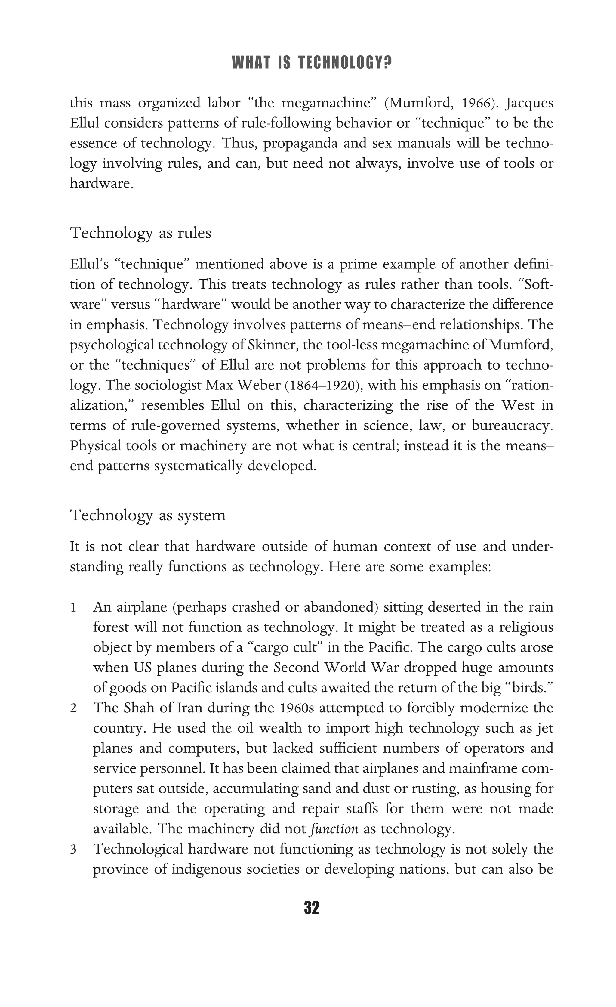 WHAT IS TECHNOLOGY?
32
this mass organized labor “the megamachine” (Mumford, 1966). Jacques
Ellul considers patterns of rule-following behavior or “technique” to be the
essence of technology. Thus, propaganda and sex manuals will be techno-
logy involving rules, and can, but need not always, involve use of tools or
hardware.
Technology as rules
Ellul’s “technique” mentioned above is a prime example of another deﬁni-
tion of technology. This treats technology as rules rather than tools. “Soft-
ware” versus “hardware” would be another way to characterize the difference
in emphasis. Technology involves patterns of means–end relationships. The
psychological technology of Skinner, the tool-less megamachine of Mumford,
or the “techniques” of Ellul are not problems for this approach to techno-
logy. The sociologist Max Weber (1864–1920), with his emphasis on “ration-
alization,” resembles Ellul on this, characterizing the rise of the West in
terms of rule-governed systems, whether in science, law, or bureaucracy.
Physical tools or machinery are not what is central; instead it is the means–
end patterns systematically developed.
Technology as system
It is not clear that hardware outside of human context of use and under-
standing really functions as technology. Here are some examples:
1 An airplane (perhaps crashed or abandoned) sitting deserted in the rain
forest will not function as technology. It might be treated as a religious
object by members of a “cargo cult” in the Paciﬁc. The cargo cults arose
when US planes during the Second World War dropped huge amounts
of goods on Paciﬁc islands and cults awaited the return of the big “birds.”
2 The Shah of Iran during the 1960s attempted to forcibly modernize the
country. He used the oil wealth to import high technology such as jet
planes and computers, but lacked sufﬁcient numbers of operators and
service personnel. It has been claimed that airplanes and mainframe com-
puters sat outside, accumulating sand and dust or rusting, as housing for
storage and the operating and repair staffs for them were not made
available. The machinery did not function as technology.
3 Technological hardware not functioning as technology is not solely the
province of indigenous societies or developing nations, but can also be
 