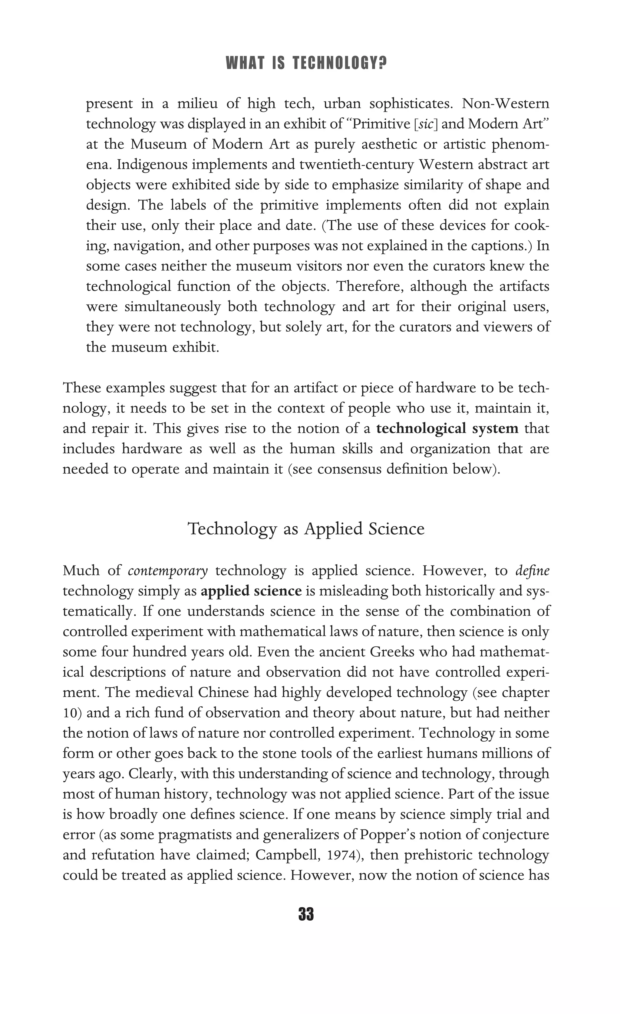 WHAT IS TECHNOLOGY?
33
present in a milieu of high tech, urban sophisticates. Non-Western
technology was displayed in an exhibit of “Primitive [sic] and Modern Art”
at the Museum of Modern Art as purely aesthetic or artistic phenom-
ena. Indigenous implements and twentieth-century Western abstract art
objects were exhibited side by side to emphasize similarity of shape and
design. The labels of the primitive implements often did not explain
their use, only their place and date. (The use of these devices for cook-
ing, navigation, and other purposes was not explained in the captions.) In
some cases neither the museum visitors nor even the curators knew the
technological function of the objects. Therefore, although the artifacts
were simultaneously both technology and art for their original users,
they were not technology, but solely art, for the curators and viewers of
the museum exhibit.
These examples suggest that for an artifact or piece of hardware to be tech-
nology, it needs to be set in the context of people who use it, maintain it,
and repair it. This gives rise to the notion of a technological system that
includes hardware as well as the human skills and organization that are
needed to operate and maintain it (see consensus deﬁnition below).
Technology as Applied Science
Much of contemporary technology is applied science. However, to deﬁne
technology simply as applied science is misleading both historically and sys-
tematically. If one understands science in the sense of the combination of
controlled experiment with mathematical laws of nature, then science is only
some four hundred years old. Even the ancient Greeks who had mathemat-
ical descriptions of nature and observation did not have controlled experi-
ment. The medieval Chinese had highly developed technology (see chapter
10) and a rich fund of observation and theory about nature, but had neither
the notion of laws of nature nor controlled experiment. Technology in some
form or other goes back to the stone tools of the earliest humans millions of
years ago. Clearly, with this understanding of science and technology, through
most of human history, technology was not applied science. Part of the issue
is how broadly one deﬁnes science. If one means by science simply trial and
error (as some pragmatists and generalizers of Popper’s notion of conjecture
and refutation have claimed; Campbell, 1974), then prehistoric technology
could be treated as applied science. However, now the notion of science has
 