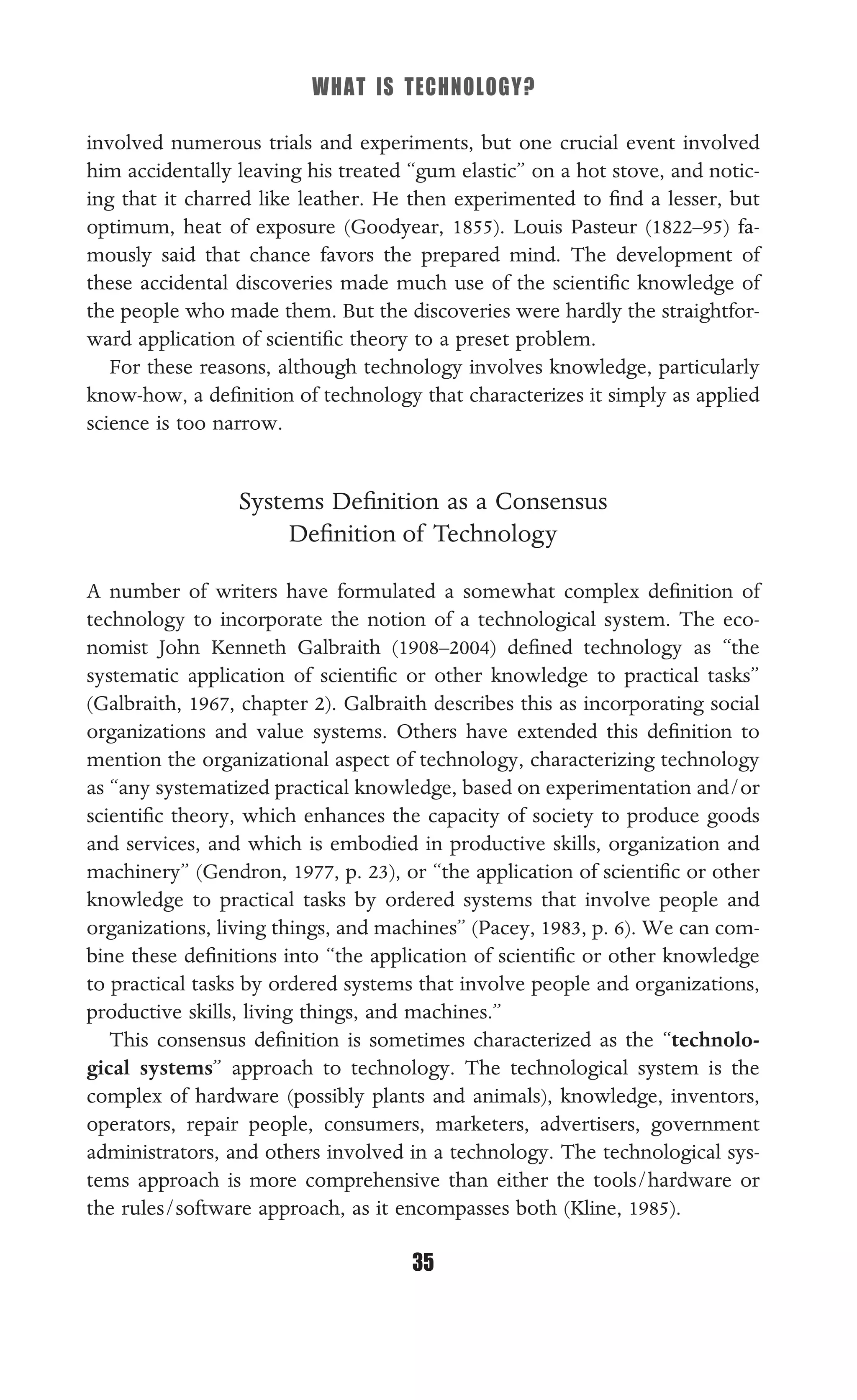 WHAT IS TECHNOLOGY?
35
involved numerous trials and experiments, but one crucial event involved
him accidentally leaving his treated “gum elastic” on a hot stove, and notic-
ing that it charred like leather. He then experimented to ﬁnd a lesser, but
optimum, heat of exposure (Goodyear, 1855). Louis Pasteur (1822–95) fa-
mously said that chance favors the prepared mind. The development of
these accidental discoveries made much use of the scientiﬁc knowledge of
the people who made them. But the discoveries were hardly the straightfor-
ward application of scientiﬁc theory to a preset problem.
For these reasons, although technology involves knowledge, particularly
know-how, a deﬁnition of technology that characterizes it simply as applied
science is too narrow.
Systems Deﬁnition as a Consensus
Deﬁnition of Technology
A number of writers have formulated a somewhat complex deﬁnition of
technology to incorporate the notion of a technological system. The eco-
nomist John Kenneth Galbraith (1908–2004) deﬁned technology as “the
systematic application of scientiﬁc or other knowledge to practical tasks”
(Galbraith, 1967, chapter 2). Galbraith describes this as incorporating social
organizations and value systems. Others have extended this deﬁnition to
mention the organizational aspect of technology, characterizing technology
as “any systematized practical knowledge, based on experimentation and/or
scientiﬁc theory, which enhances the capacity of society to produce goods
and services, and which is embodied in productive skills, organization and
machinery” (Gendron, 1977, p. 23), or “the application of scientiﬁc or other
knowledge to practical tasks by ordered systems that involve people and
organizations, living things, and machines” (Pacey, 1983, p. 6). We can com-
bine these deﬁnitions into “the application of scientiﬁc or other knowledge
to practical tasks by ordered systems that involve people and organizations,
productive skills, living things, and machines.”
This consensus deﬁnition is sometimes characterized as the “technolo-
gical systems” approach to technology. The technological system is the
complex of hardware (possibly plants and animals), knowledge, inventors,
operators, repair people, consumers, marketers, advertisers, government
administrators, and others involved in a technology. The technological sys-
tems approach is more comprehensive than either the tools/hardware or
the rules/software approach, as it encompasses both (Kline, 1985).
 