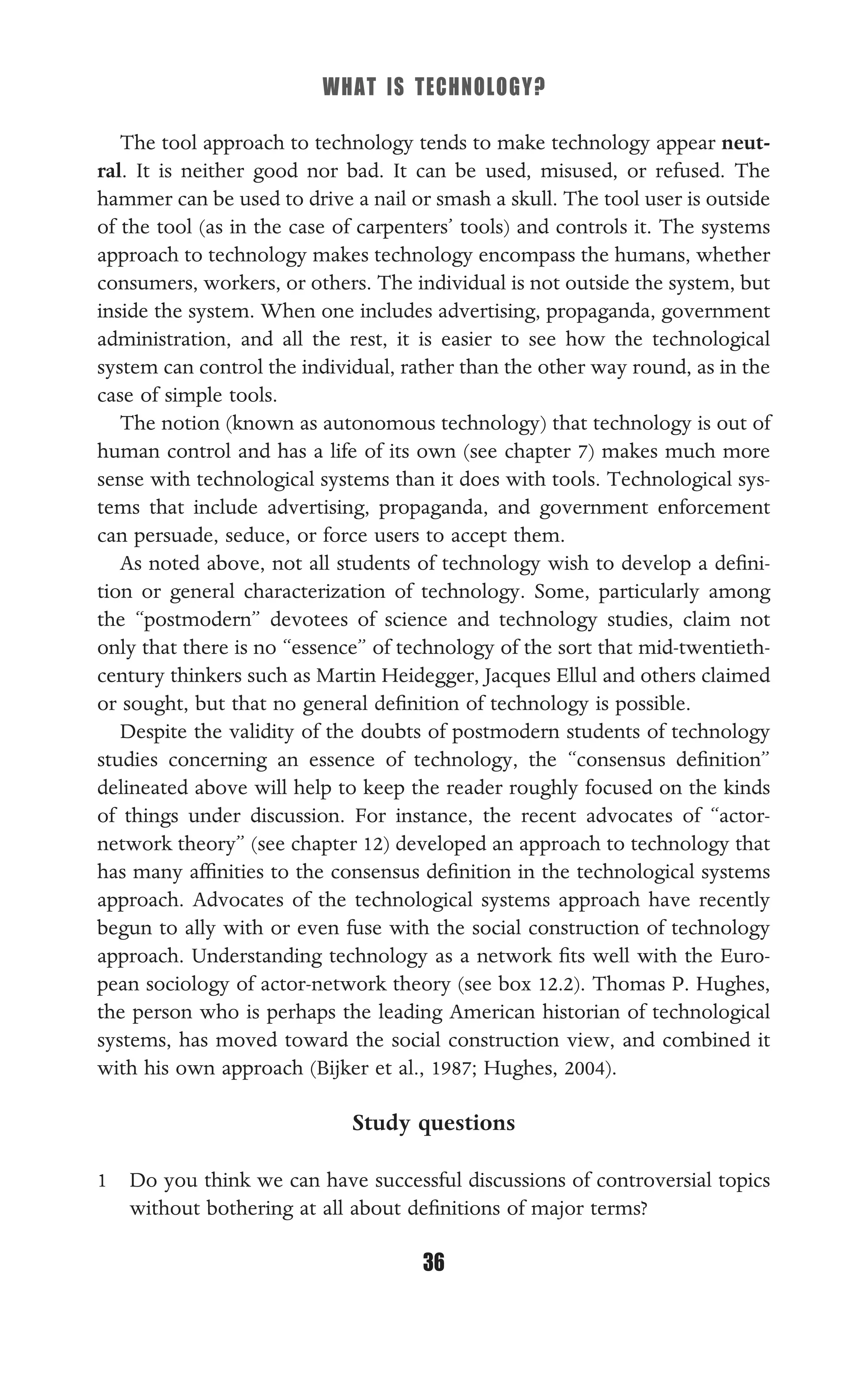 WHAT IS TECHNOLOGY?
36
The tool approach to technology tends to make technology appear neut-
ral. It is neither good nor bad. It can be used, misused, or refused. The
hammer can be used to drive a nail or smash a skull. The tool user is outside
of the tool (as in the case of carpenters’ tools) and controls it. The systems
approach to technology makes technology encompass the humans, whether
consumers, workers, or others. The individual is not outside the system, but
inside the system. When one includes advertising, propaganda, government
administration, and all the rest, it is easier to see how the technological
system can control the individual, rather than the other way round, as in the
case of simple tools.
The notion (known as autonomous technology) that technology is out of
human control and has a life of its own (see chapter 7) makes much more
sense with technological systems than it does with tools. Technological sys-
tems that include advertising, propaganda, and government enforcement
can persuade, seduce, or force users to accept them.
As noted above, not all students of technology wish to develop a deﬁni-
tion or general characterization of technology. Some, particularly among
the “postmodern” devotees of science and technology studies, claim not
only that there is no “essence” of technology of the sort that mid-twentieth-
century thinkers such as Martin Heidegger, Jacques Ellul and others claimed
or sought, but that no general deﬁnition of technology is possible.
Despite the validity of the doubts of postmodern students of technology
studies concerning an essence of technology, the “consensus deﬁnition”
delineated above will help to keep the reader roughly focused on the kinds
of things under discussion. For instance, the recent advocates of “actor-
network theory” (see chapter 12) developed an approach to technology that
has many afﬁnities to the consensus deﬁnition in the technological systems
approach. Advocates of the technological systems approach have recently
begun to ally with or even fuse with the social construction of technology
approach. Understanding technology as a network ﬁts well with the Euro-
pean sociology of actor-network theory (see box 12.2). Thomas P. Hughes,
the person who is perhaps the leading American historian of technological
systems, has moved toward the social construction view, and combined it
with his own approach (Bijker et al., 1987; Hughes, 2004).
Study questions
1 Do you think we can have successful discussions of controversial topics
without bothering at all about deﬁnitions of major terms?
 