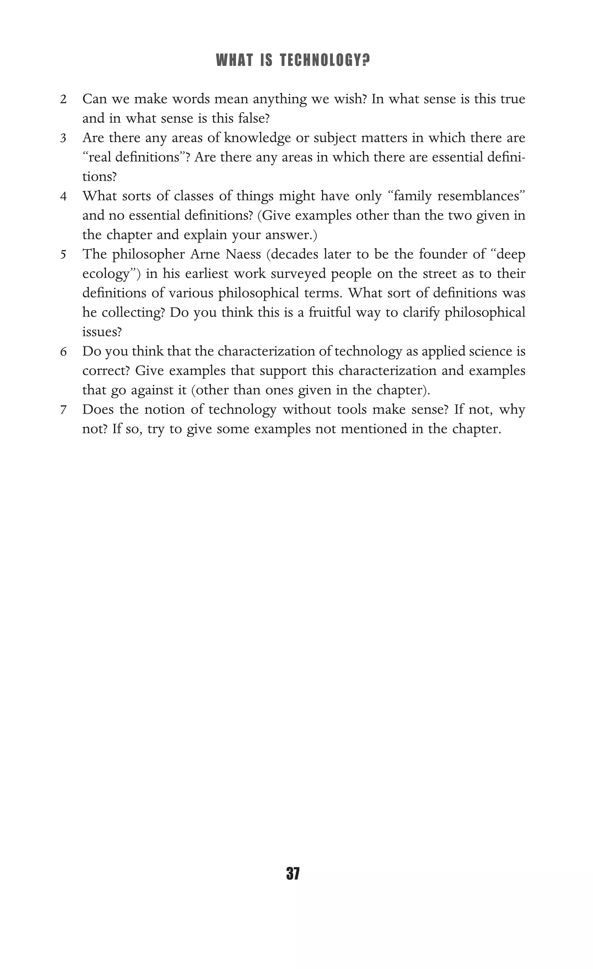 WHAT IS TECHNOLOGY?
37
2 Can we make words mean anything we wish? In what sense is this true
and in what sense is this false?
3 Are there any areas of knowledge or subject matters in which there are
“real deﬁnitions”? Are there any areas in which there are essential deﬁni-
tions?
4 What sorts of classes of things might have only “family resemblances”
and no essential deﬁnitions? (Give examples other than the two given in
the chapter and explain your answer.)
5 The philosopher Arne Naess (decades later to be the founder of “deep
ecology”) in his earliest work surveyed people on the street as to their
deﬁnitions of various philosophical terms. What sort of deﬁnitions was
he collecting? Do you think this is a fruitful way to clarify philosophical
issues?
6 Do you think that the characterization of technology as applied science is
correct? Give examples that support this characterization and examples
that go against it (other than ones given in the chapter).
7 Does the notion of technology without tools make sense? If not, why
not? If so, try to give some examples not mentioned in the chapter.
 