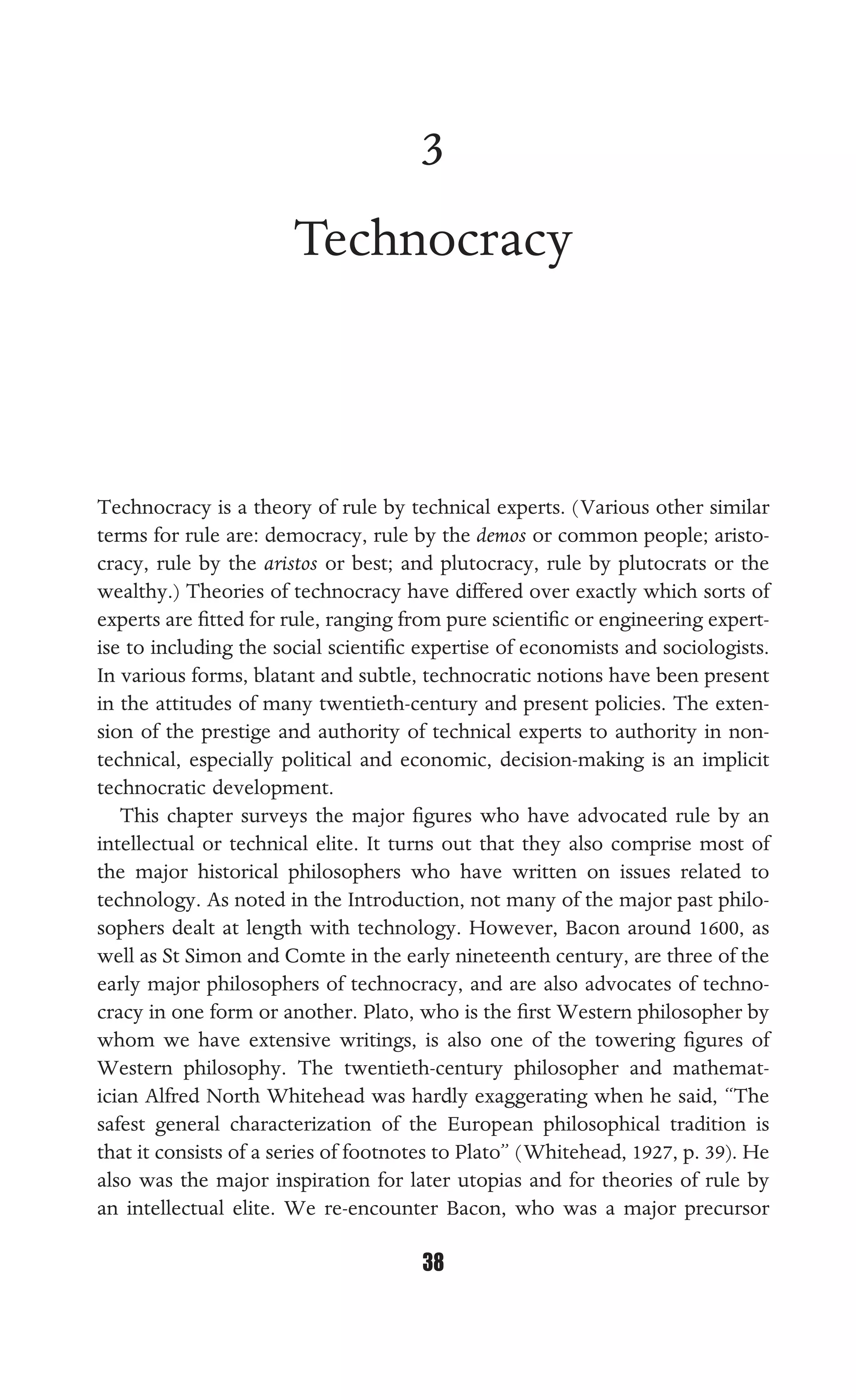TECHNOCRACY
38
3
Technocracy
Technocracy is a theory of rule by technical experts. (Various other similar
terms for rule are: democracy, rule by the demos or common people; aristo-
cracy, rule by the aristos or best; and plutocracy, rule by plutocrats or the
wealthy.) Theories of technocracy have differed over exactly which sorts of
experts are ﬁtted for rule, ranging from pure scientiﬁc or engineering expert-
ise to including the social scientiﬁc expertise of economists and sociologists.
In various forms, blatant and subtle, technocratic notions have been present
in the attitudes of many twentieth-century and present policies. The exten-
sion of the prestige and authority of technical experts to authority in non-
technical, especially political and economic, decision-making is an implicit
technocratic development.
This chapter surveys the major ﬁgures who have advocated rule by an
intellectual or technical elite. It turns out that they also comprise most of
the major historical philosophers who have written on issues related to
technology. As noted in the Introduction, not many of the major past philo-
sophers dealt at length with technology. However, Bacon around 1600, as
well as St Simon and Comte in the early nineteenth century, are three of the
early major philosophers of technocracy, and are also advocates of techno-
cracy in one form or another. Plato, who is the ﬁrst Western philosopher by
whom we have extensive writings, is also one of the towering ﬁgures of
Western philosophy. The twentieth-century philosopher and mathemat-
ician Alfred North Whitehead was hardly exaggerating when he said, “The
safest general characterization of the European philosophical tradition is
that it consists of a series of footnotes to Plato” (Whitehead, 1927, p. 39). He
also was the major inspiration for later utopias and for theories of rule by
an intellectual elite. We re-encounter Bacon, who was a major precursor
 