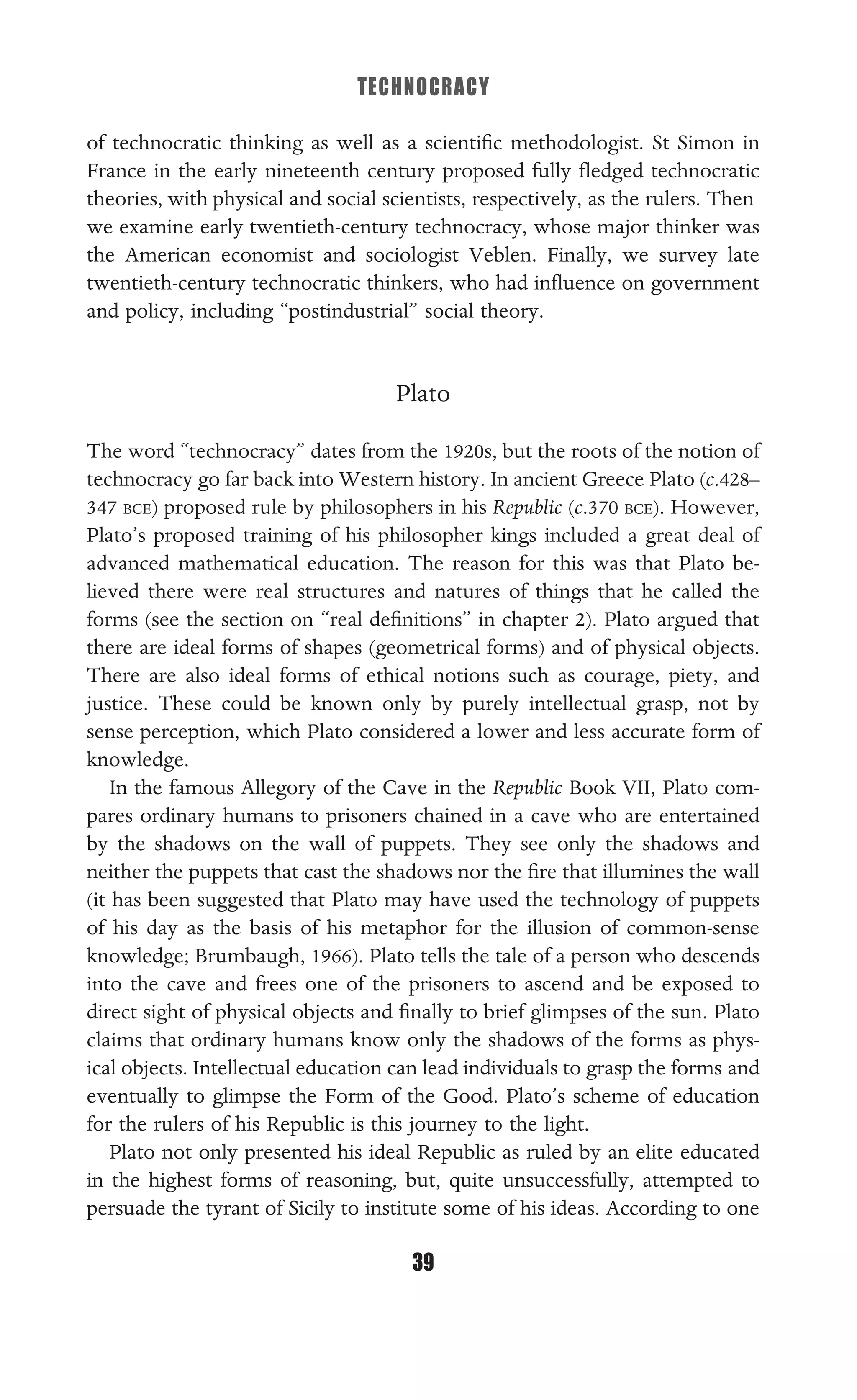 TECHNOCRACY
39
of technocratic thinking as well as a scientiﬁc methodologist. St Simon in
France in the early nineteenth century proposed fully ﬂedged technocratic
theories, with physical and social scientists, respectively, as the rulers. Then
we examine early twentieth-century technocracy, whose major thinker was
the American economist and sociologist Veblen. Finally, we survey late
twentieth-century technocratic thinkers, who had inﬂuence on government
and policy, including “postindustrial” social theory.
Plato
The word “technocracy” dates from the 1920s, but the roots of the notion of
technocracy go far back into Western history. In ancient Greece Plato (c.428–
347 BCE) proposed rule by philosophers in his Republic (c.370 BCE). However,
Plato’s proposed training of his philosopher kings included a great deal of
advanced mathematical education. The reason for this was that Plato be-
lieved there were real structures and natures of things that he called the
forms (see the section on “real deﬁnitions” in chapter 2). Plato argued that
there are ideal forms of shapes (geometrical forms) and of physical objects.
There are also ideal forms of ethical notions such as courage, piety, and
justice. These could be known only by purely intellectual grasp, not by
sense perception, which Plato considered a lower and less accurate form of
knowledge.
In the famous Allegory of the Cave in the Republic Book VII, Plato com-
pares ordinary humans to prisoners chained in a cave who are entertained
by the shadows on the wall of puppets. They see only the shadows and
neither the puppets that cast the shadows nor the ﬁre that illumines the wall
(it has been suggested that Plato may have used the technology of puppets
of his day as the basis of his metaphor for the illusion of common-sense
knowledge; Brumbaugh, 1966). Plato tells the tale of a person who descends
into the cave and frees one of the prisoners to ascend and be exposed to
direct sight of physical objects and ﬁnally to brief glimpses of the sun. Plato
claims that ordinary humans know only the shadows of the forms as phys-
ical objects. Intellectual education can lead individuals to grasp the forms and
eventually to glimpse the Form of the Good. Plato’s scheme of education
for the rulers of his Republic is this journey to the light.
Plato not only presented his ideal Republic as ruled by an elite educated
in the highest forms of reasoning, but, quite unsuccessfully, attempted to
persuade the tyrant of Sicily to institute some of his ideas. According to one
 