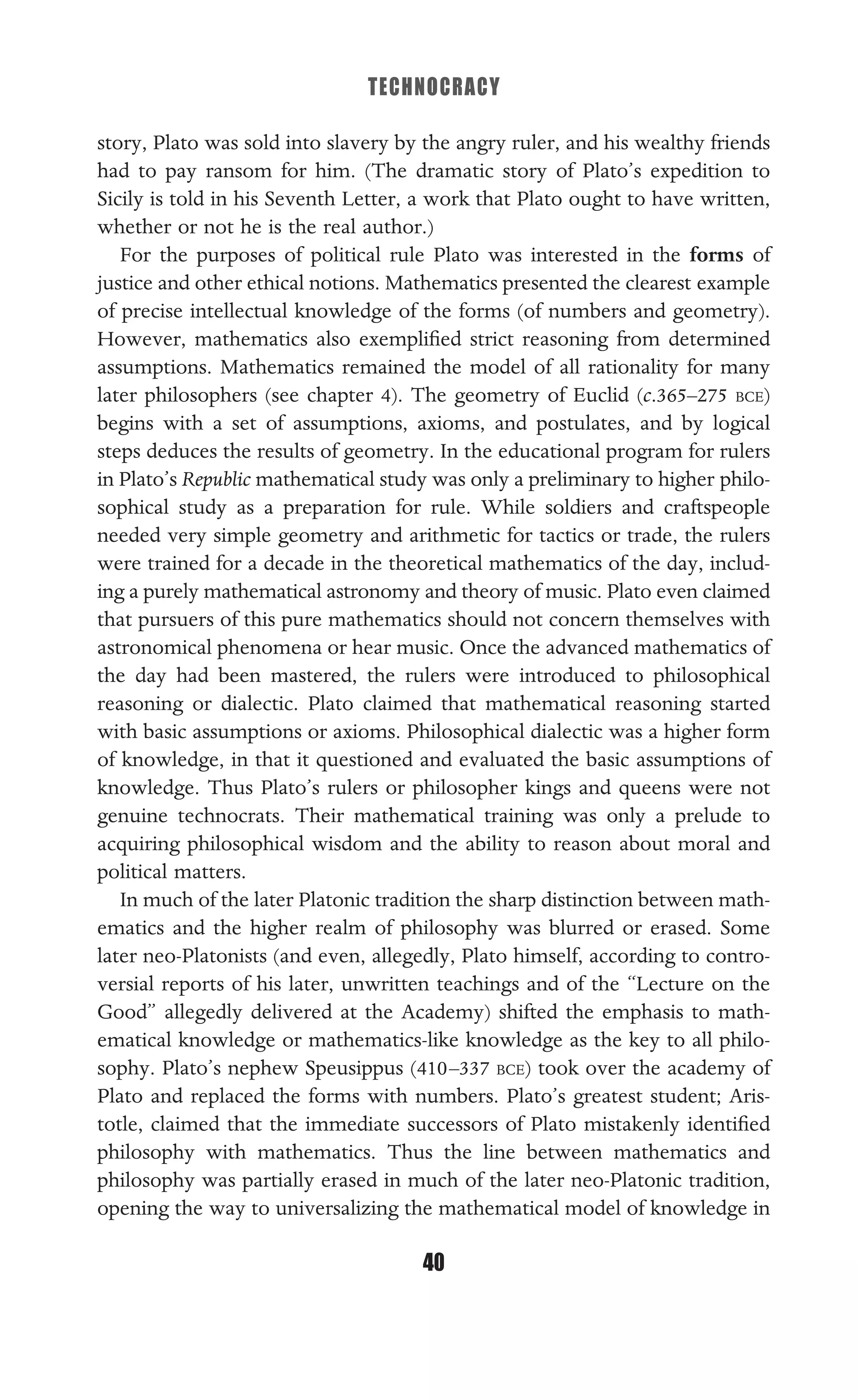 TECHNOCRACY
40
story, Plato was sold into slavery by the angry ruler, and his wealthy friends
had to pay ransom for him. (The dramatic story of Plato’s expedition to
Sicily is told in his Seventh Letter, a work that Plato ought to have written,
whether or not he is the real author.)
For the purposes of political rule Plato was interested in the forms of
justice and other ethical notions. Mathematics presented the clearest example
of precise intellectual knowledge of the forms (of numbers and geometry).
However, mathematics also exempliﬁed strict reasoning from determined
assumptions. Mathematics remained the model of all rationality for many
later philosophers (see chapter 4). The geometry of Euclid (c.365–275 BCE)
begins with a set of assumptions, axioms, and postulates, and by logical
steps deduces the results of geometry. In the educational program for rulers
in Plato’s Republic mathematical study was only a preliminary to higher philo-
sophical study as a preparation for rule. While soldiers and craftspeople
needed very simple geometry and arithmetic for tactics or trade, the rulers
were trained for a decade in the theoretical mathematics of the day, includ-
ing a purely mathematical astronomy and theory of music. Plato even claimed
that pursuers of this pure mathematics should not concern themselves with
astronomical phenomena or hear music. Once the advanced mathematics of
the day had been mastered, the rulers were introduced to philosophical
reasoning or dialectic. Plato claimed that mathematical reasoning started
with basic assumptions or axioms. Philosophical dialectic was a higher form
of knowledge, in that it questioned and evaluated the basic assumptions of
knowledge. Thus Plato’s rulers or philosopher kings and queens were not
genuine technocrats. Their mathematical training was only a prelude to
acquiring philosophical wisdom and the ability to reason about moral and
political matters.
In much of the later Platonic tradition the sharp distinction between math-
ematics and the higher realm of philosophy was blurred or erased. Some
later neo-Platonists (and even, allegedly, Plato himself, according to contro-
versial reports of his later, unwritten teachings and of the “Lecture on the
Good” allegedly delivered at the Academy) shifted the emphasis to math-
ematical knowledge or mathematics-like knowledge as the key to all philo-
sophy. Plato’s nephew Speusippus (410–337 BCE) took over the academy of
Plato and replaced the forms with numbers. Plato’s greatest student; Aris-
totle, claimed that the immediate successors of Plato mistakenly identiﬁed
philosophy with mathematics. Thus the line between mathematics and
philosophy was partially erased in much of the later neo-Platonic tradition,
opening the way to universalizing the mathematical model of knowledge in
 