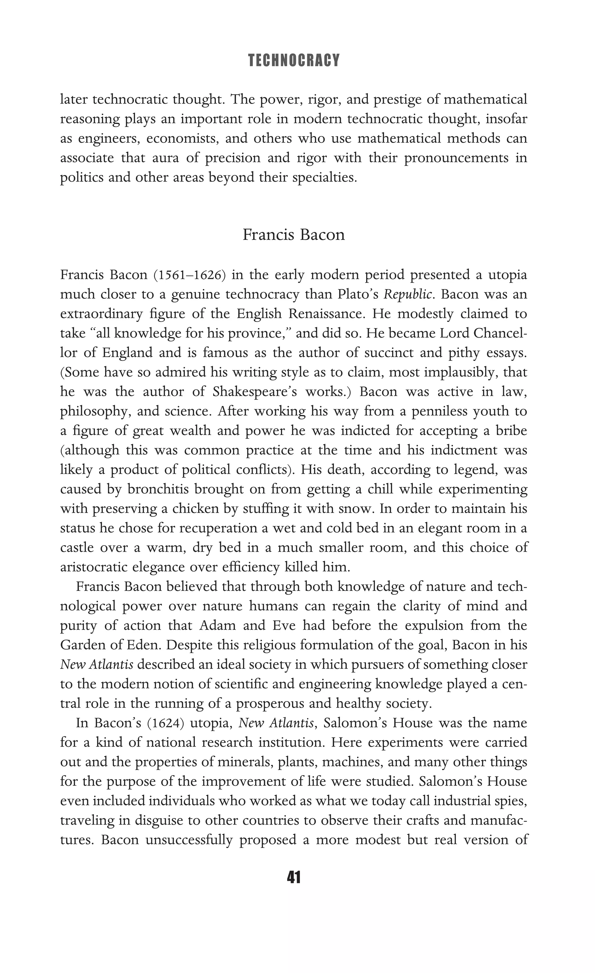 TECHNOCRACY
41
later technocratic thought. The power, rigor, and prestige of mathematical
reasoning plays an important role in modern technocratic thought, insofar
as engineers, economists, and others who use mathematical methods can
associate that aura of precision and rigor with their pronouncements in
politics and other areas beyond their specialties.
Francis Bacon
Francis Bacon (1561–1626) in the early modern period presented a utopia
much closer to a genuine technocracy than Plato’s Republic. Bacon was an
extraordinary ﬁgure of the English Renaissance. He modestly claimed to
take “all knowledge for his province,” and did so. He became Lord Chancel-
lor of England and is famous as the author of succinct and pithy essays.
(Some have so admired his writing style as to claim, most implausibly, that
he was the author of Shakespeare’s works.) Bacon was active in law,
philosophy, and science. After working his way from a penniless youth to
a ﬁgure of great wealth and power he was indicted for accepting a bribe
(although this was common practice at the time and his indictment was
likely a product of political conﬂicts). His death, according to legend, was
caused by bronchitis brought on from getting a chill while experimenting
with preserving a chicken by stufﬁng it with snow. In order to maintain his
status he chose for recuperation a wet and cold bed in an elegant room in a
castle over a warm, dry bed in a much smaller room, and this choice of
aristocratic elegance over efﬁciency killed him.
Francis Bacon believed that through both knowledge of nature and tech-
nological power over nature humans can regain the clarity of mind and
purity of action that Adam and Eve had before the expulsion from the
Garden of Eden. Despite this religious formulation of the goal, Bacon in his
New Atlantis described an ideal society in which pursuers of something closer
to the modern notion of scientiﬁc and engineering knowledge played a cen-
tral role in the running of a prosperous and healthy society.
In Bacon’s (1624) utopia, New Atlantis, Salomon’s House was the name
for a kind of national research institution. Here experiments were carried
out and the properties of minerals, plants, machines, and many other things
for the purpose of the improvement of life were studied. Salomon’s House
even included individuals who worked as what we today call industrial spies,
traveling in disguise to other countries to observe their crafts and manufac-
tures. Bacon unsuccessfully proposed a more modest but real version of
 
