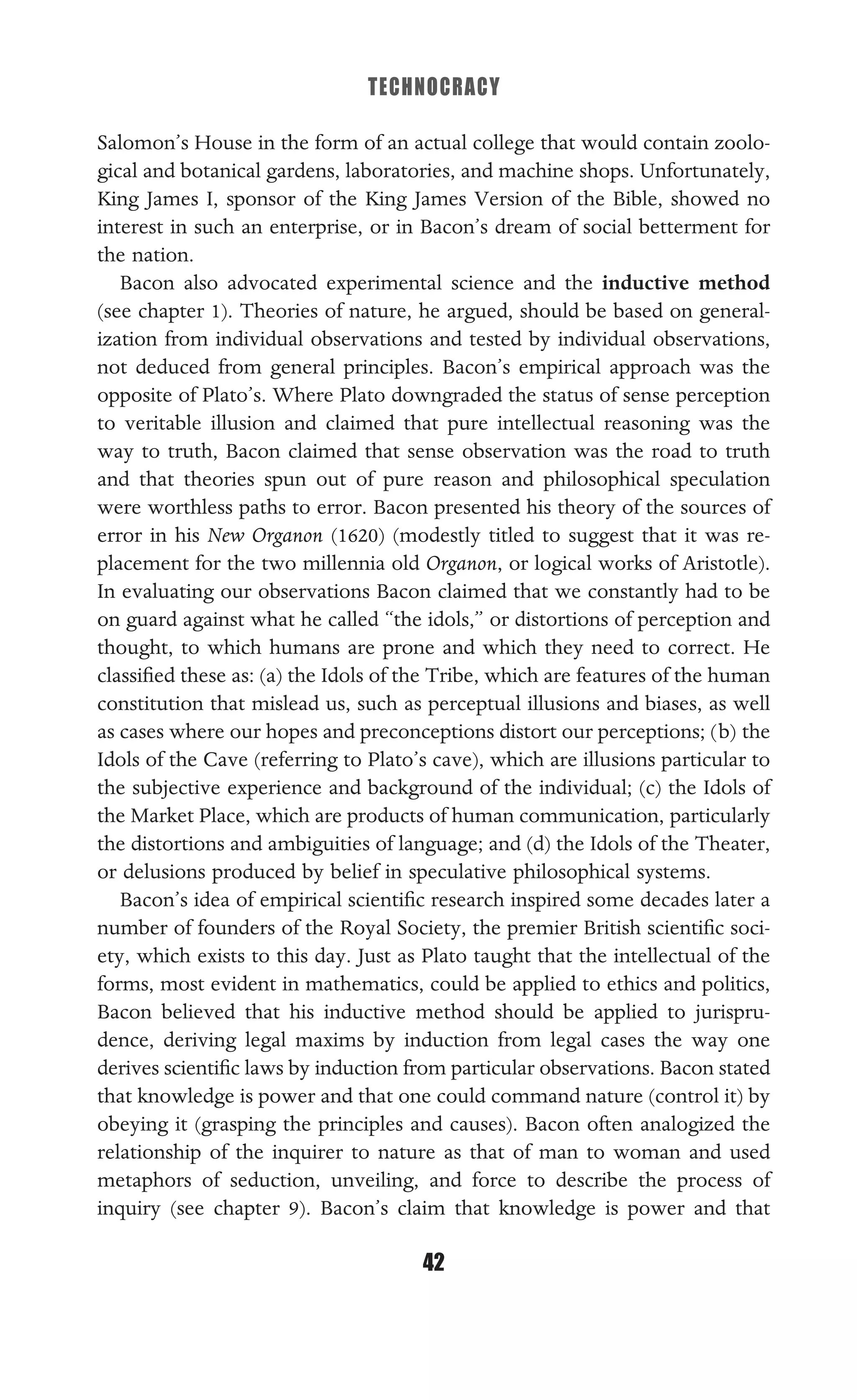 TECHNOCRACY
42
Salomon’s House in the form of an actual college that would contain zoolo-
gical and botanical gardens, laboratories, and machine shops. Unfortunately,
King James I, sponsor of the King James Version of the Bible, showed no
interest in such an enterprise, or in Bacon’s dream of social betterment for
the nation.
Bacon also advocated experimental science and the inductive method
(see chapter 1). Theories of nature, he argued, should be based on general-
ization from individual observations and tested by individual observations,
not deduced from general principles. Bacon’s empirical approach was the
opposite of Plato’s. Where Plato downgraded the status of sense perception
to veritable illusion and claimed that pure intellectual reasoning was the
way to truth, Bacon claimed that sense observation was the road to truth
and that theories spun out of pure reason and philosophical speculation
were worthless paths to error. Bacon presented his theory of the sources of
error in his New Organon (1620) (modestly titled to suggest that it was re-
placement for the two millennia old Organon, or logical works of Aristotle).
In evaluating our observations Bacon claimed that we constantly had to be
on guard against what he called “the idols,” or distortions of perception and
thought, to which humans are prone and which they need to correct. He
classiﬁed these as: (a) the Idols of the Tribe, which are features of the human
constitution that mislead us, such as perceptual illusions and biases, as well
as cases where our hopes and preconceptions distort our perceptions; (b) the
Idols of the Cave (referring to Plato’s cave), which are illusions particular to
the subjective experience and background of the individual; (c) the Idols of
the Market Place, which are products of human communication, particularly
the distortions and ambiguities of language; and (d) the Idols of the Theater,
or delusions produced by belief in speculative philosophical systems.
Bacon’s idea of empirical scientiﬁc research inspired some decades later a
number of founders of the Royal Society, the premier British scientiﬁc soci-
ety, which exists to this day. Just as Plato taught that the intellectual of the
forms, most evident in mathematics, could be applied to ethics and politics,
Bacon believed that his inductive method should be applied to jurispru-
dence, deriving legal maxims by induction from legal cases the way one
derives scientiﬁc laws by induction from particular observations. Bacon stated
that knowledge is power and that one could command nature (control it) by
obeying it (grasping the principles and causes). Bacon often analogized the
relationship of the inquirer to nature as that of man to woman and used
metaphors of seduction, unveiling, and force to describe the process of
inquiry (see chapter 9). Bacon’s claim that knowledge is power and that
 