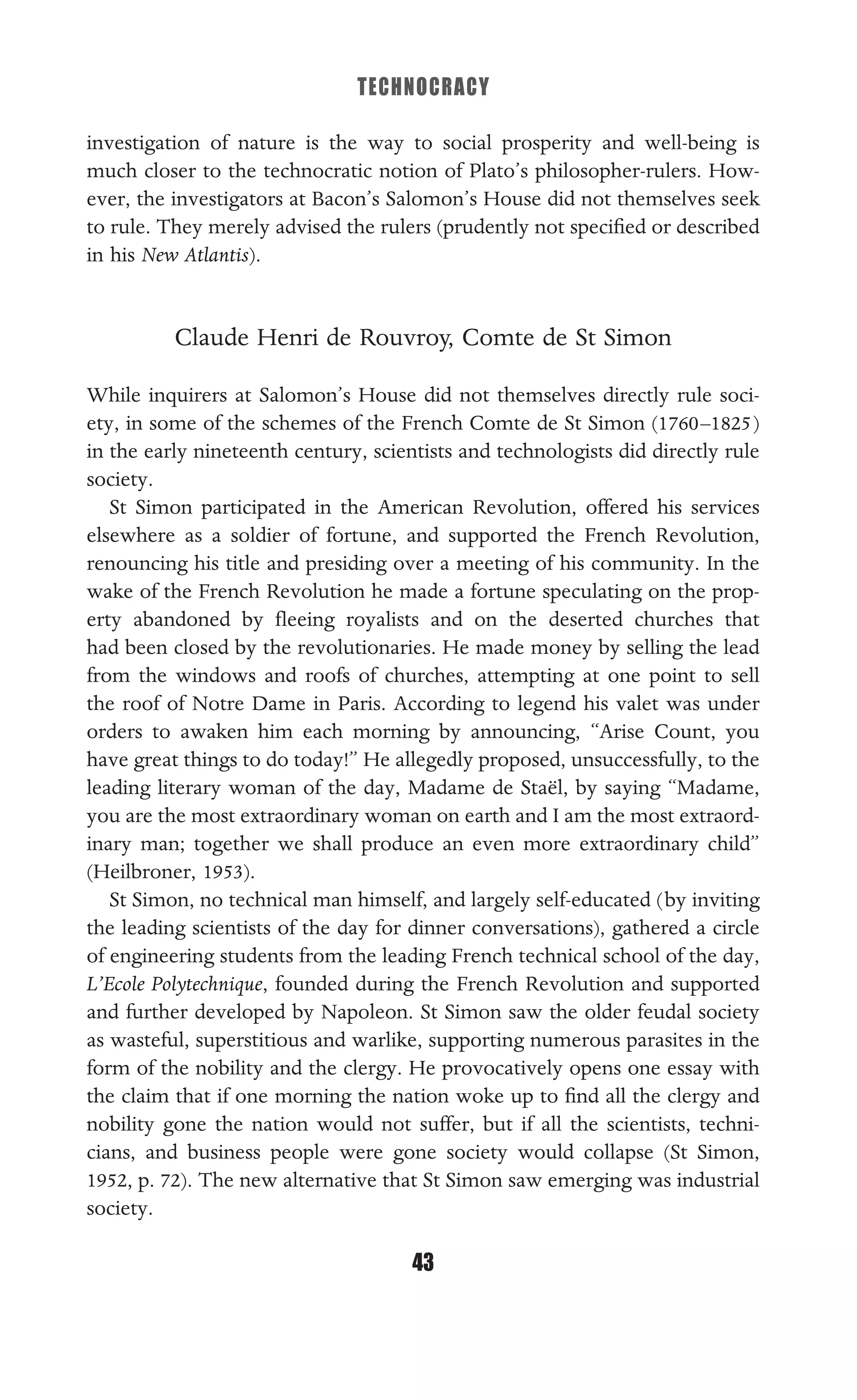 TECHNOCRACY
43
investigation of nature is the way to social prosperity and well-being is
much closer to the technocratic notion of Plato’s philosopher-rulers. How-
ever, the investigators at Bacon’s Salomon’s House did not themselves seek
to rule. They merely advised the rulers (prudently not speciﬁed or described
in his New Atlantis).
Claude Henri de Rouvroy, Comte de St Simon
While inquirers at Salomon’s House did not themselves directly rule soci-
ety, in some of the schemes of the French Comte de St Simon (1760–1825)
in the early nineteenth century, scientists and technologists did directly rule
society.
St Simon participated in the American Revolution, offered his services
elsewhere as a soldier of fortune, and supported the French Revolution,
renouncing his title and presiding over a meeting of his community. In the
wake of the French Revolution he made a fortune speculating on the prop-
erty abandoned by ﬂeeing royalists and on the deserted churches that
had been closed by the revolutionaries. He made money by selling the lead
from the windows and roofs of churches, attempting at one point to sell
the roof of Notre Dame in Paris. According to legend his valet was under
orders to awaken him each morning by announcing, “Arise Count, you
have great things to do today!” He allegedly proposed, unsuccessfully, to the
leading literary woman of the day, Madame de Staël, by saying “Madame,
you are the most extraordinary woman on earth and I am the most extraord-
inary man; together we shall produce an even more extraordinary child”
(Heilbroner, 1953).
St Simon, no technical man himself, and largely self-educated (by inviting
the leading scientists of the day for dinner conversations), gathered a circle
of engineering students from the leading French technical school of the day,
L’Ecole Polytechnique, founded during the French Revolution and supported
and further developed by Napoleon. St Simon saw the older feudal society
as wasteful, superstitious and warlike, supporting numerous parasites in the
form of the nobility and the clergy. He provocatively opens one essay with
the claim that if one morning the nation woke up to ﬁnd all the clergy and
nobility gone the nation would not suffer, but if all the scientists, techni-
cians, and business people were gone society would collapse (St Simon,
1952, p. 72). The new alternative that St Simon saw emerging was industrial
society.
 