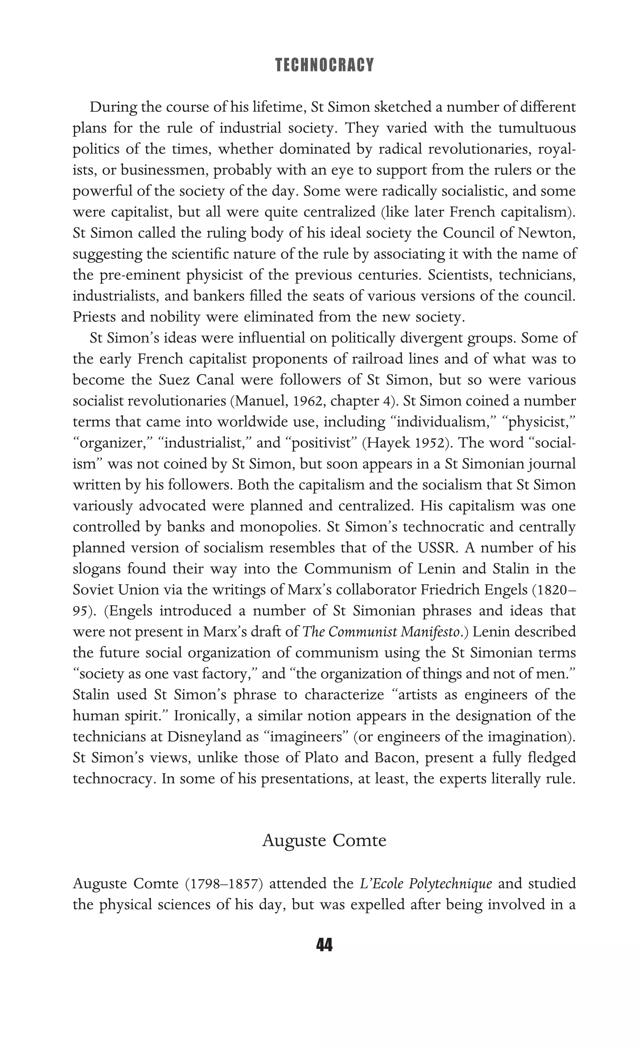 TECHNOCRACY
44
During the course of his lifetime, St Simon sketched a number of different
plans for the rule of industrial society. They varied with the tumultuous
politics of the times, whether dominated by radical revolutionaries, royal-
ists, or businessmen, probably with an eye to support from the rulers or the
powerful of the society of the day. Some were radically socialistic, and some
were capitalist, but all were quite centralized (like later French capitalism).
St Simon called the ruling body of his ideal society the Council of Newton,
suggesting the scientiﬁc nature of the rule by associating it with the name of
the pre-eminent physicist of the previous centuries. Scientists, technicians,
industrialists, and bankers ﬁlled the seats of various versions of the council.
Priests and nobility were eliminated from the new society.
St Simon’s ideas were inﬂuential on politically divergent groups. Some of
the early French capitalist proponents of railroad lines and of what was to
become the Suez Canal were followers of St Simon, but so were various
socialist revolutionaries (Manuel, 1962, chapter 4). St Simon coined a number
terms that came into worldwide use, including “individualism,” “physicist,”
“organizer,” “industrialist,” and “positivist” (Hayek 1952). The word “social-
ism” was not coined by St Simon, but soon appears in a St Simonian journal
written by his followers. Both the capitalism and the socialism that St Simon
variously advocated were planned and centralized. His capitalism was one
controlled by banks and monopolies. St Simon’s technocratic and centrally
planned version of socialism resembles that of the USSR. A number of his
slogans found their way into the Communism of Lenin and Stalin in the
Soviet Union via the writings of Marx’s collaborator Friedrich Engels (1820–
95). (Engels introduced a number of St Simonian phrases and ideas that
were not present in Marx’s draft of The Communist Manifesto.) Lenin described
the future social organization of communism using the St Simonian terms
“society as one vast factory,” and “the organization of things and not of men.”
Stalin used St Simon’s phrase to characterize “artists as engineers of the
human spirit.” Ironically, a similar notion appears in the designation of the
technicians at Disneyland as “imagineers” (or engineers of the imagination).
St Simon’s views, unlike those of Plato and Bacon, present a fully ﬂedged
technocracy. In some of his presentations, at least, the experts literally rule.
Auguste Comte
Auguste Comte (1798–1857) attended the L’Ecole Polytechnique and studied
the physical sciences of his day, but was expelled after being involved in a
 