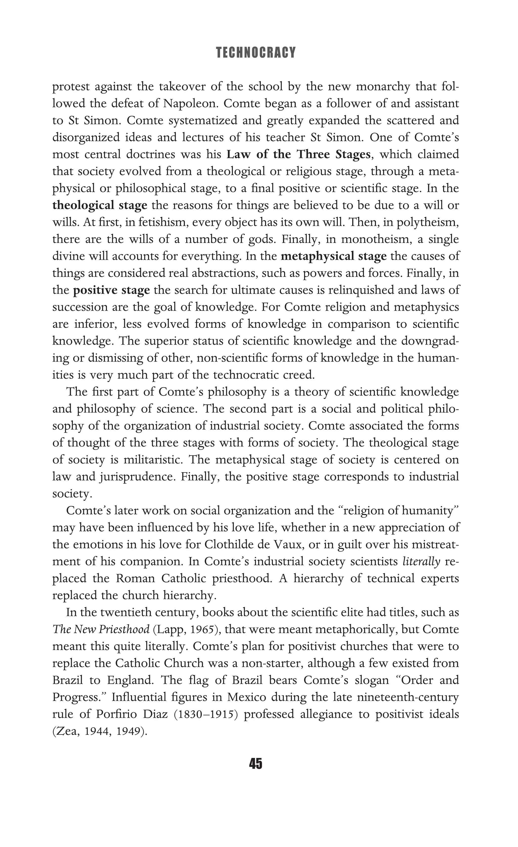 TECHNOCRACY
45
protest against the takeover of the school by the new monarchy that fol-
lowed the defeat of Napoleon. Comte began as a follower of and assistant
to St Simon. Comte systematized and greatly expanded the scattered and
disorganized ideas and lectures of his teacher St Simon. One of Comte’s
most central doctrines was his Law of the Three Stages, which claimed
that society evolved from a theological or religious stage, through a meta-
physical or philosophical stage, to a ﬁnal positive or scientiﬁc stage. In the
theological stage the reasons for things are believed to be due to a will or
wills. At ﬁrst, in fetishism, every object has its own will. Then, in polytheism,
there are the wills of a number of gods. Finally, in monotheism, a single
divine will accounts for everything. In the metaphysical stage the causes of
things are considered real abstractions, such as powers and forces. Finally, in
the positive stage the search for ultimate causes is relinquished and laws of
succession are the goal of knowledge. For Comte religion and metaphysics
are inferior, less evolved forms of knowledge in comparison to scientiﬁc
knowledge. The superior status of scientiﬁc knowledge and the downgrad-
ing or dismissing of other, non-scientiﬁc forms of knowledge in the human-
ities is very much part of the technocratic creed.
The ﬁrst part of Comte’s philosophy is a theory of scientiﬁc knowledge
and philosophy of science. The second part is a social and political philo-
sophy of the organization of industrial society. Comte associated the forms
of thought of the three stages with forms of society. The theological stage
of society is militaristic. The metaphysical stage of society is centered on
law and jurisprudence. Finally, the positive stage corresponds to industrial
society.
Comte’s later work on social organization and the “religion of humanity”
may have been inﬂuenced by his love life, whether in a new appreciation of
the emotions in his love for Clothilde de Vaux, or in guilt over his mistreat-
ment of his companion. In Comte’s industrial society scientists literally re-
placed the Roman Catholic priesthood. A hierarchy of technical experts
replaced the church hierarchy.
In the twentieth century, books about the scientiﬁc elite had titles, such as
The New Priesthood (Lapp, 1965), that were meant metaphorically, but Comte
meant this quite literally. Comte’s plan for positivist churches that were to
replace the Catholic Church was a non-starter, although a few existed from
Brazil to England. The ﬂag of Brazil bears Comte’s slogan “Order and
Progress.” Inﬂuential ﬁgures in Mexico during the late nineteenth-century
rule of Porﬁrio Diaz (1830–1915) professed allegiance to positivist ideals
(Zea, 1944, 1949).
 