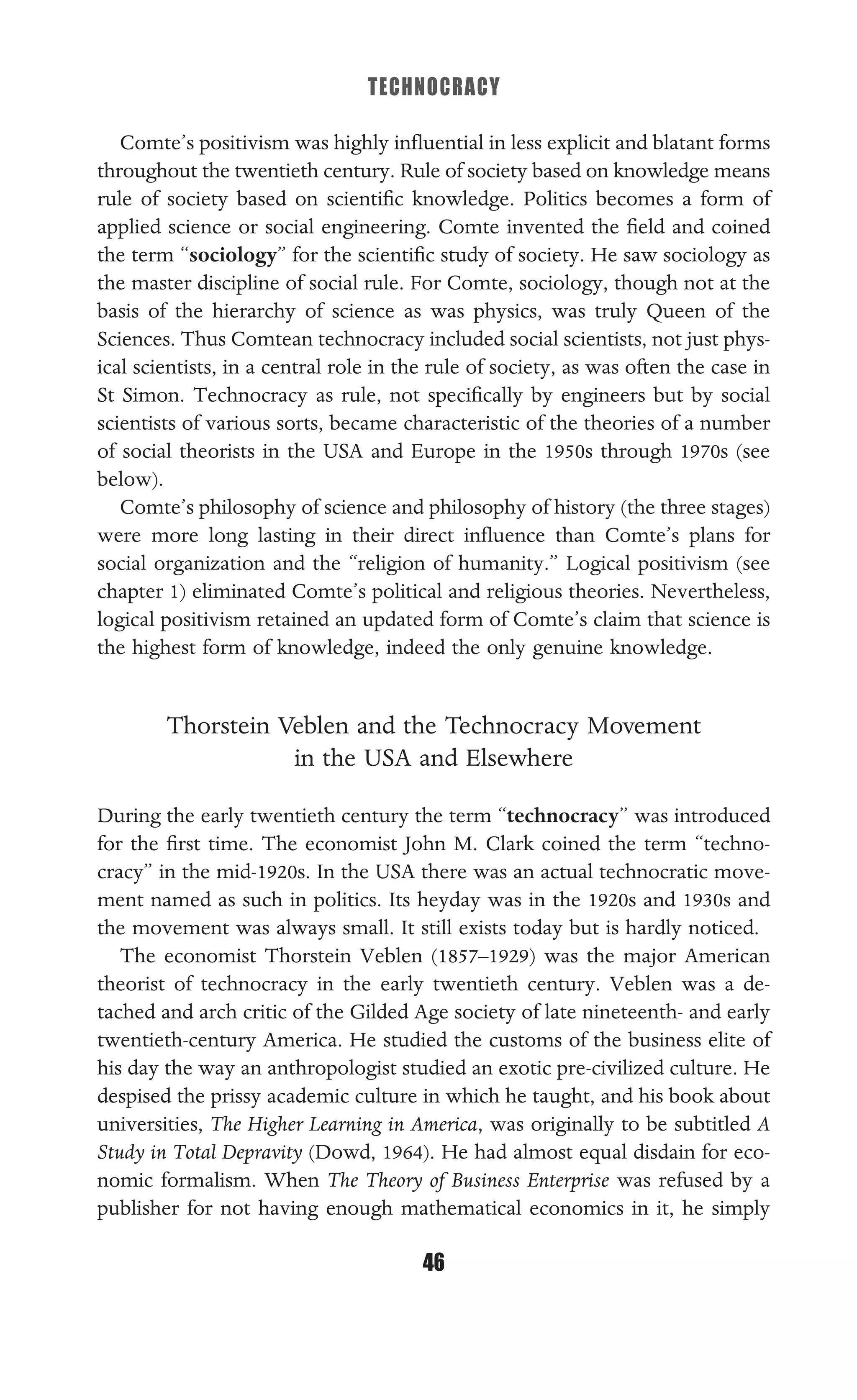 TECHNOCRACY
46
Comte’s positivism was highly inﬂuential in less explicit and blatant forms
throughout the twentieth century. Rule of society based on knowledge means
rule of society based on scientiﬁc knowledge. Politics becomes a form of
applied science or social engineering. Comte invented the ﬁeld and coined
the term “sociology” for the scientiﬁc study of society. He saw sociology as
the master discipline of social rule. For Comte, sociology, though not at the
basis of the hierarchy of science as was physics, was truly Queen of the
Sciences. Thus Comtean technocracy included social scientists, not just phys-
ical scientists, in a central role in the rule of society, as was often the case in
St Simon. Technocracy as rule, not speciﬁcally by engineers but by social
scientists of various sorts, became characteristic of the theories of a number
of social theorists in the USA and Europe in the 1950s through 1970s (see
below).
Comte’s philosophy of science and philosophy of history (the three stages)
were more long lasting in their direct inﬂuence than Comte’s plans for
social organization and the “religion of humanity.” Logical positivism (see
chapter 1) eliminated Comte’s political and religious theories. Nevertheless,
logical positivism retained an updated form of Comte’s claim that science is
the highest form of knowledge, indeed the only genuine knowledge.
Thorstein Veblen and the Technocracy Movement
in the USA and Elsewhere
During the early twentieth century the term “technocracy” was introduced
for the ﬁrst time. The economist John M. Clark coined the term “techno-
cracy” in the mid-1920s. In the USA there was an actual technocratic move-
ment named as such in politics. Its heyday was in the 1920s and 1930s and
the movement was always small. It still exists today but is hardly noticed.
The economist Thorstein Veblen (1857–1929) was the major American
theorist of technocracy in the early twentieth century. Veblen was a de-
tached and arch critic of the Gilded Age society of late nineteenth- and early
twentieth-century America. He studied the customs of the business elite of
his day the way an anthropologist studied an exotic pre-civilized culture. He
despised the prissy academic culture in which he taught, and his book about
universities, The Higher Learning in America, was originally to be subtitled A
Study in Total Depravity (Dowd, 1964). He had almost equal disdain for eco-
nomic formalism. When The Theory of Business Enterprise was refused by a
publisher for not having enough mathematical economics in it, he simply
 