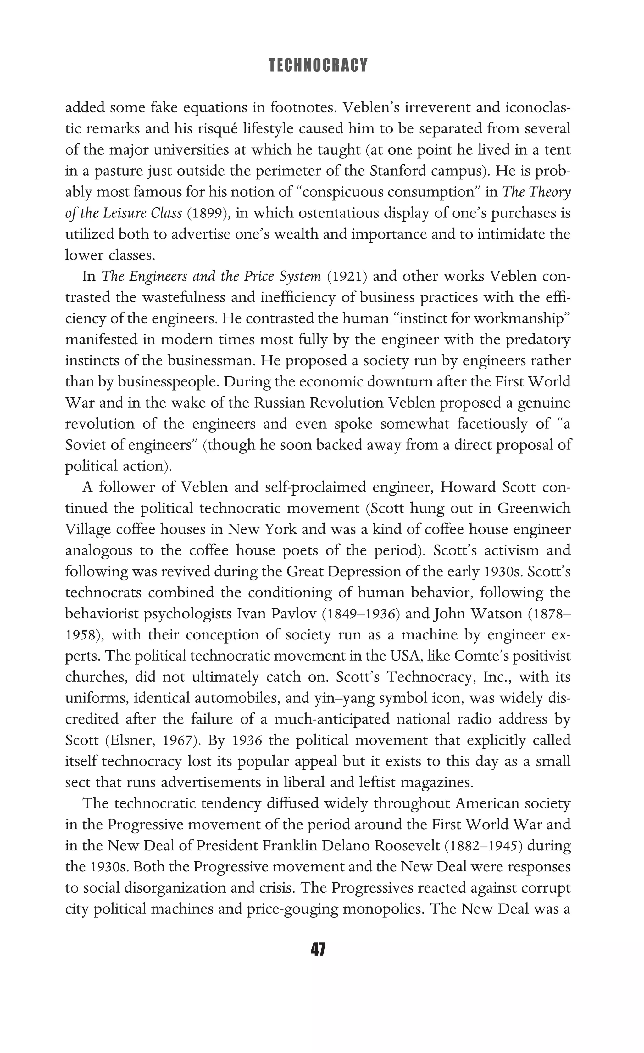 TECHNOCRACY
47
added some fake equations in footnotes. Veblen’s irreverent and iconoclas-
tic remarks and his risqué lifestyle caused him to be separated from several
of the major universities at which he taught (at one point he lived in a tent
in a pasture just outside the perimeter of the Stanford campus). He is prob-
ably most famous for his notion of “conspicuous consumption” in The Theory
of the Leisure Class (1899), in which ostentatious display of one’s purchases is
utilized both to advertise one’s wealth and importance and to intimidate the
lower classes.
In The Engineers and the Price System (1921) and other works Veblen con-
trasted the wastefulness and inefﬁciency of business practices with the efﬁ-
ciency of the engineers. He contrasted the human “instinct for workmanship”
manifested in modern times most fully by the engineer with the predatory
instincts of the businessman. He proposed a society run by engineers rather
than by businesspeople. During the economic downturn after the First World
War and in the wake of the Russian Revolution Veblen proposed a genuine
revolution of the engineers and even spoke somewhat facetiously of “a
Soviet of engineers” (though he soon backed away from a direct proposal of
political action).
A follower of Veblen and self-proclaimed engineer, Howard Scott con-
tinued the political technocratic movement (Scott hung out in Greenwich
Village coffee houses in New York and was a kind of coffee house engineer
analogous to the coffee house poets of the period). Scott’s activism and
following was revived during the Great Depression of the early 1930s. Scott’s
technocrats combined the conditioning of human behavior, following the
behaviorist psychologists Ivan Pavlov (1849–1936) and John Watson (1878–
1958), with their conception of society run as a machine by engineer ex-
perts. The political technocratic movement in the USA, like Comte’s positivist
churches, did not ultimately catch on. Scott’s Technocracy, Inc., with its
uniforms, identical automobiles, and yin–yang symbol icon, was widely dis-
credited after the failure of a much-anticipated national radio address by
Scott (Elsner, 1967). By 1936 the political movement that explicitly called
itself technocracy lost its popular appeal but it exists to this day as a small
sect that runs advertisements in liberal and leftist magazines.
The technocratic tendency diffused widely throughout American society
in the Progressive movement of the period around the First World War and
in the New Deal of President Franklin Delano Roosevelt (1882–1945) during
the 1930s. Both the Progressive movement and the New Deal were responses
to social disorganization and crisis. The Progressives reacted against corrupt
city political machines and price-gouging monopolies. The New Deal was a
 