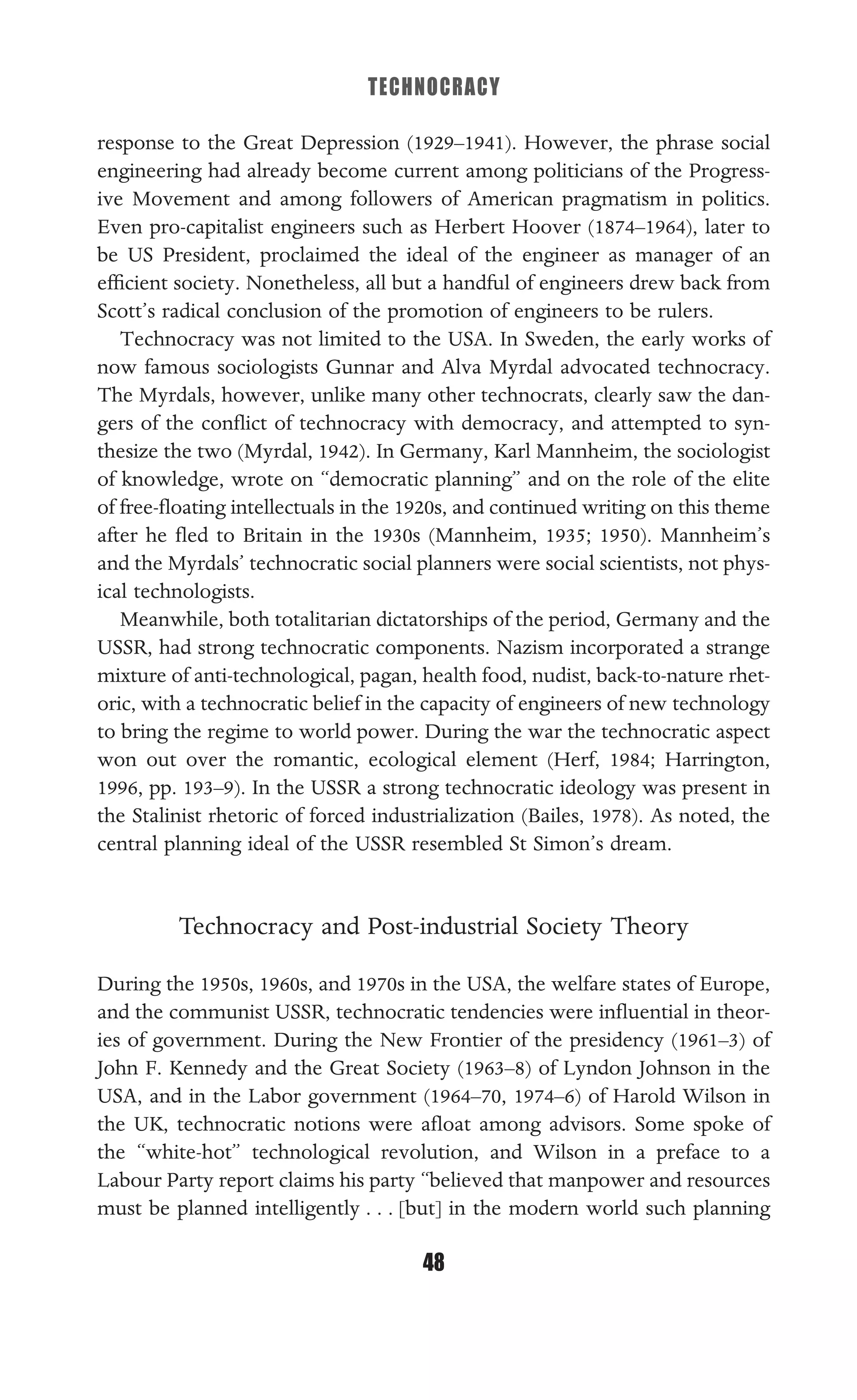 TECHNOCRACY
48
response to the Great Depression (1929–1941). However, the phrase social
engineering had already become current among politicians of the Progress-
ive Movement and among followers of American pragmatism in politics.
Even pro-capitalist engineers such as Herbert Hoover (1874–1964), later to
be US President, proclaimed the ideal of the engineer as manager of an
efﬁcient society. Nonetheless, all but a handful of engineers drew back from
Scott’s radical conclusion of the promotion of engineers to be rulers.
Technocracy was not limited to the USA. In Sweden, the early works of
now famous sociologists Gunnar and Alva Myrdal advocated technocracy.
The Myrdals, however, unlike many other technocrats, clearly saw the dan-
gers of the conﬂict of technocracy with democracy, and attempted to syn-
thesize the two (Myrdal, 1942). In Germany, Karl Mannheim, the sociologist
of knowledge, wrote on “democratic planning” and on the role of the elite
of free-ﬂoating intellectuals in the 1920s, and continued writing on this theme
after he ﬂed to Britain in the 1930s (Mannheim, 1935; 1950). Mannheim’s
and the Myrdals’ technocratic social planners were social scientists, not phys-
ical technologists.
Meanwhile, both totalitarian dictatorships of the period, Germany and the
USSR, had strong technocratic components. Nazism incorporated a strange
mixture of anti-technological, pagan, health food, nudist, back-to-nature rhet-
oric, with a technocratic belief in the capacity of engineers of new technology
to bring the regime to world power. During the war the technocratic aspect
won out over the romantic, ecological element (Herf, 1984; Harrington,
1996, pp. 193–9). In the USSR a strong technocratic ideology was present in
the Stalinist rhetoric of forced industrialization (Bailes, 1978). As noted, the
central planning ideal of the USSR resembled St Simon’s dream.
Technocracy and Post-industrial Society Theory
During the 1950s, 1960s, and 1970s in the USA, the welfare states of Europe,
and the communist USSR, technocratic tendencies were inﬂuential in theor-
ies of government. During the New Frontier of the presidency (1961–3) of
John F. Kennedy and the Great Society (1963–8) of Lyndon Johnson in the
USA, and in the Labor government (1964–70, 1974–6) of Harold Wilson in
the UK, technocratic notions were aﬂoat among advisors. Some spoke of
the “white-hot” technological revolution, and Wilson in a preface to a
Labour Party report claims his party “believed that manpower and resources
must be planned intelligently . . . [but] in the modern world such planning
 