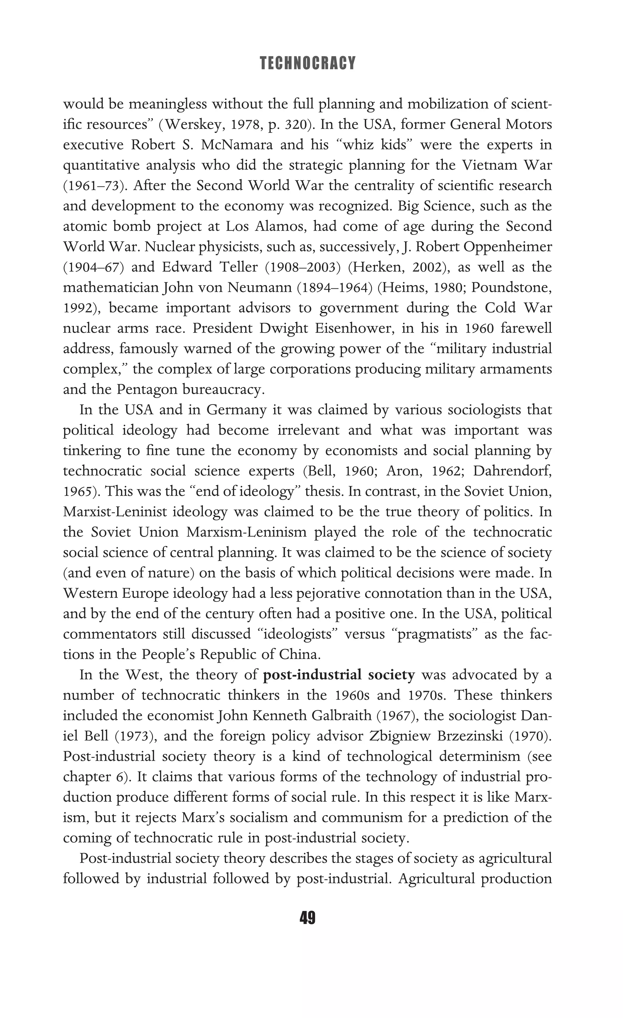 TECHNOCRACY
49
would be meaningless without the full planning and mobilization of scient-
iﬁc resources” (Werskey, 1978, p. 320). In the USA, former General Motors
executive Robert S. McNamara and his “whiz kids” were the experts in
quantitative analysis who did the strategic planning for the Vietnam War
(1961–73). After the Second World War the centrality of scientiﬁc research
and development to the economy was recognized. Big Science, such as the
atomic bomb project at Los Alamos, had come of age during the Second
World War. Nuclear physicists, such as, successively, J. Robert Oppenheimer
(1904–67) and Edward Teller (1908–2003) (Herken, 2002), as well as the
mathematician John von Neumann (1894–1964) (Heims, 1980; Poundstone,
1992), became important advisors to government during the Cold War
nuclear arms race. President Dwight Eisenhower, in his in 1960 farewell
address, famously warned of the growing power of the “military industrial
complex,” the complex of large corporations producing military armaments
and the Pentagon bureaucracy.
In the USA and in Germany it was claimed by various sociologists that
political ideology had become irrelevant and what was important was
tinkering to ﬁne tune the economy by economists and social planning by
technocratic social science experts (Bell, 1960; Aron, 1962; Dahrendorf,
1965). This was the “end of ideology” thesis. In contrast, in the Soviet Union,
Marxist-Leninist ideology was claimed to be the true theory of politics. In
the Soviet Union Marxism-Leninism played the role of the technocratic
social science of central planning. It was claimed to be the science of society
(and even of nature) on the basis of which political decisions were made. In
Western Europe ideology had a less pejorative connotation than in the USA,
and by the end of the century often had a positive one. In the USA, political
commentators still discussed “ideologists” versus “pragmatists” as the fac-
tions in the People’s Republic of China.
In the West, the theory of post-industrial society was advocated by a
number of technocratic thinkers in the 1960s and 1970s. These thinkers
included the economist John Kenneth Galbraith (1967), the sociologist Dan-
iel Bell (1973), and the foreign policy advisor Zbigniew Brzezinski (1970).
Post-industrial society theory is a kind of technological determinism (see
chapter 6). It claims that various forms of the technology of industrial pro-
duction produce different forms of social rule. In this respect it is like Marx-
ism, but it rejects Marx’s socialism and communism for a prediction of the
coming of technocratic rule in post-industrial society.
Post-industrial society theory describes the stages of society as agricultural
followed by industrial followed by post-industrial. Agricultural production
 