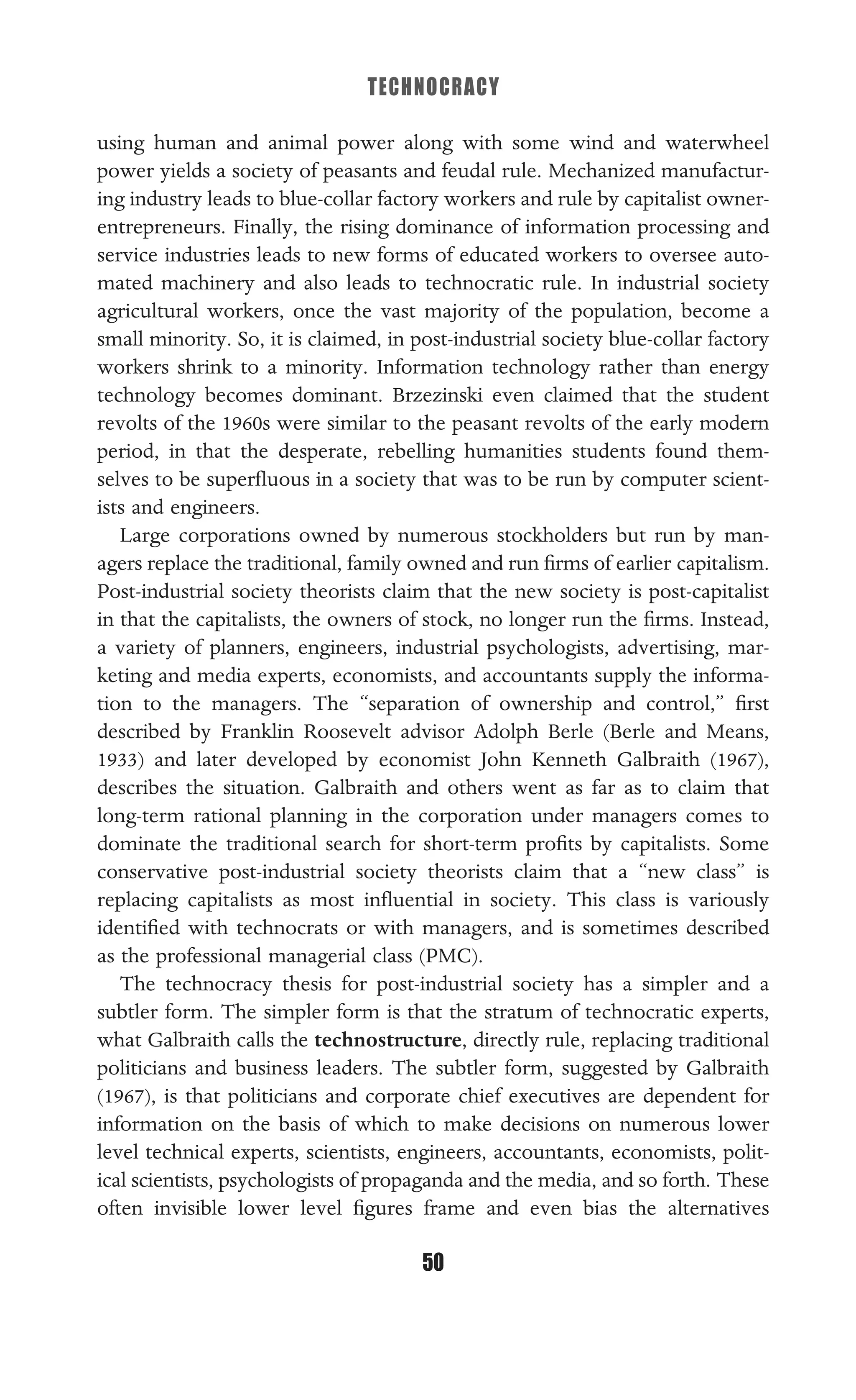 TECHNOCRACY
50
using human and animal power along with some wind and waterwheel
power yields a society of peasants and feudal rule. Mechanized manufactur-
ing industry leads to blue-collar factory workers and rule by capitalist owner-
entrepreneurs. Finally, the rising dominance of information processing and
service industries leads to new forms of educated workers to oversee auto-
mated machinery and also leads to technocratic rule. In industrial society
agricultural workers, once the vast majority of the population, become a
small minority. So, it is claimed, in post-industrial society blue-collar factory
workers shrink to a minority. Information technology rather than energy
technology becomes dominant. Brzezinski even claimed that the student
revolts of the 1960s were similar to the peasant revolts of the early modern
period, in that the desperate, rebelling humanities students found them-
selves to be superﬂuous in a society that was to be run by computer scient-
ists and engineers.
Large corporations owned by numerous stockholders but run by man-
agers replace the traditional, family owned and run ﬁrms of earlier capitalism.
Post-industrial society theorists claim that the new society is post-capitalist
in that the capitalists, the owners of stock, no longer run the ﬁrms. Instead,
a variety of planners, engineers, industrial psychologists, advertising, mar-
keting and media experts, economists, and accountants supply the informa-
tion to the managers. The “separation of ownership and control,” ﬁrst
described by Franklin Roosevelt advisor Adolph Berle (Berle and Means,
1933) and later developed by economist John Kenneth Galbraith (1967),
describes the situation. Galbraith and others went as far as to claim that
long-term rational planning in the corporation under managers comes to
dominate the traditional search for short-term proﬁts by capitalists. Some
conservative post-industrial society theorists claim that a “new class” is
replacing capitalists as most inﬂuential in society. This class is variously
identiﬁed with technocrats or with managers, and is sometimes described
as the professional managerial class (PMC).
The technocracy thesis for post-industrial society has a simpler and a
subtler form. The simpler form is that the stratum of technocratic experts,
what Galbraith calls the technostructure, directly rule, replacing traditional
politicians and business leaders. The subtler form, suggested by Galbraith
(1967), is that politicians and corporate chief executives are dependent for
information on the basis of which to make decisions on numerous lower
level technical experts, scientists, engineers, accountants, economists, polit-
ical scientists, psychologists of propaganda and the media, and so forth. These
often invisible lower level ﬁgures frame and even bias the alternatives
 