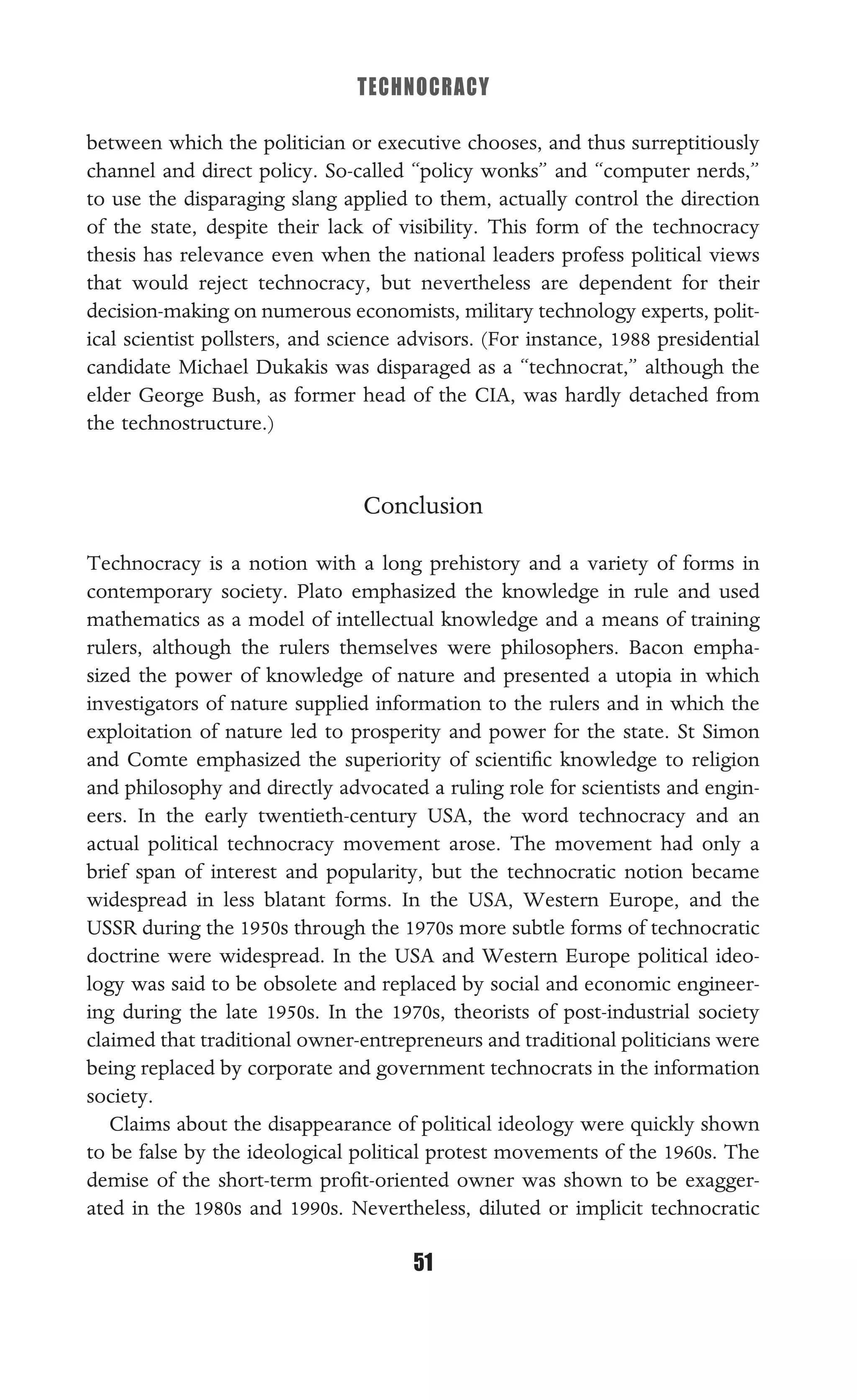 TECHNOCRACY
51
between which the politician or executive chooses, and thus surreptitiously
channel and direct policy. So-called “policy wonks” and “computer nerds,”
to use the disparaging slang applied to them, actually control the direction
of the state, despite their lack of visibility. This form of the technocracy
thesis has relevance even when the national leaders profess political views
that would reject technocracy, but nevertheless are dependent for their
decision-making on numerous economists, military technology experts, polit-
ical scientist pollsters, and science advisors. (For instance, 1988 presidential
candidate Michael Dukakis was disparaged as a “technocrat,” although the
elder George Bush, as former head of the CIA, was hardly detached from
the technostructure.)
Conclusion
Technocracy is a notion with a long prehistory and a variety of forms in
contemporary society. Plato emphasized the knowledge in rule and used
mathematics as a model of intellectual knowledge and a means of training
rulers, although the rulers themselves were philosophers. Bacon empha-
sized the power of knowledge of nature and presented a utopia in which
investigators of nature supplied information to the rulers and in which the
exploitation of nature led to prosperity and power for the state. St Simon
and Comte emphasized the superiority of scientiﬁc knowledge to religion
and philosophy and directly advocated a ruling role for scientists and engin-
eers. In the early twentieth-century USA, the word technocracy and an
actual political technocracy movement arose. The movement had only a
brief span of interest and popularity, but the technocratic notion became
widespread in less blatant forms. In the USA, Western Europe, and the
USSR during the 1950s through the 1970s more subtle forms of technocratic
doctrine were widespread. In the USA and Western Europe political ideo-
logy was said to be obsolete and replaced by social and economic engineer-
ing during the late 1950s. In the 1970s, theorists of post-industrial society
claimed that traditional owner-entrepreneurs and traditional politicians were
being replaced by corporate and government technocrats in the information
society.
Claims about the disappearance of political ideology were quickly shown
to be false by the ideological political protest movements of the 1960s. The
demise of the short-term proﬁt-oriented owner was shown to be exagger-
ated in the 1980s and 1990s. Nevertheless, diluted or implicit technocratic
 