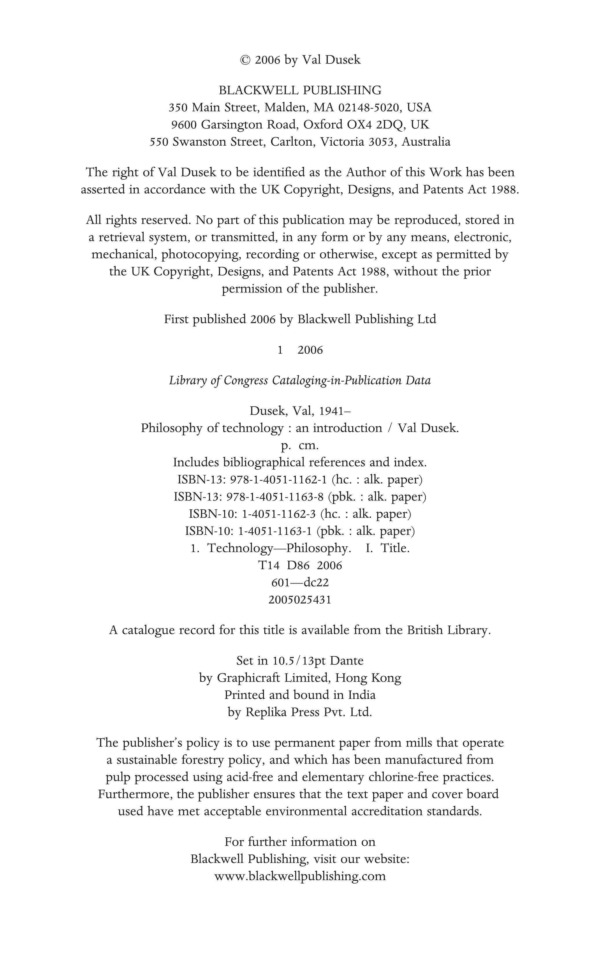 © 2006 by Val Dusek
BLACKWELL PUBLISHING
350 Main Street, Malden, MA 02148-5020, USA
9600 Garsington Road, Oxford OX4 2DQ, UK
550 Swanston Street, Carlton, Victoria 3053, Australia
The right of Val Dusek to be identiﬁed as the Author of this Work has been
asserted in accordance with the UK Copyright, Designs, and Patents Act 1988.
All rights reserved. No part of this publication may be reproduced, stored in
a retrieval system, or transmitted, in any form or by any means, electronic,
mechanical, photocopying, recording or otherwise, except as permitted by
the UK Copyright, Designs, and Patents Act 1988, without the prior
permission of the publisher.
First published 2006 by Blackwell Publishing Ltd
1 2006
Library of Congress Cataloging-in-Publication Data
Dusek, Val, 1941–
Philosophy of technology : an introduction / Val Dusek.
p. cm.
Includes bibliographical references and index.
ISBN-13: 978-1-4051-1162-1 (hc. : alk. paper)
ISBN-13: 978-1-4051-1163-8 (pbk. : alk. paper)
ISBN-10: 1-4051-1162-3 (hc. : alk. paper)
ISBN-10: 1-4051-1163-1 (pbk. : alk. paper)
1. Technology—Philosophy. I. Title.
T14 D86 2006
601—dc22
2005025431
A catalogue record for this title is available from the British Library.
Set in 10.5/13pt Dante
by Graphicraft Limited, Hong Kong
Printed and bound in India
by Replika Press Pvt. Ltd.
The publisher’s policy is to use permanent paper from mills that operate
a sustainable forestry policy, and which has been manufactured from
pulp processed using acid-free and elementary chlorine-free practices.
Furthermore, the publisher ensures that the text paper and cover board
used have met acceptable environmental accreditation standards.
For further information on
Blackwell Publishing, visit our website:
www.blackwellpublishing.com
 