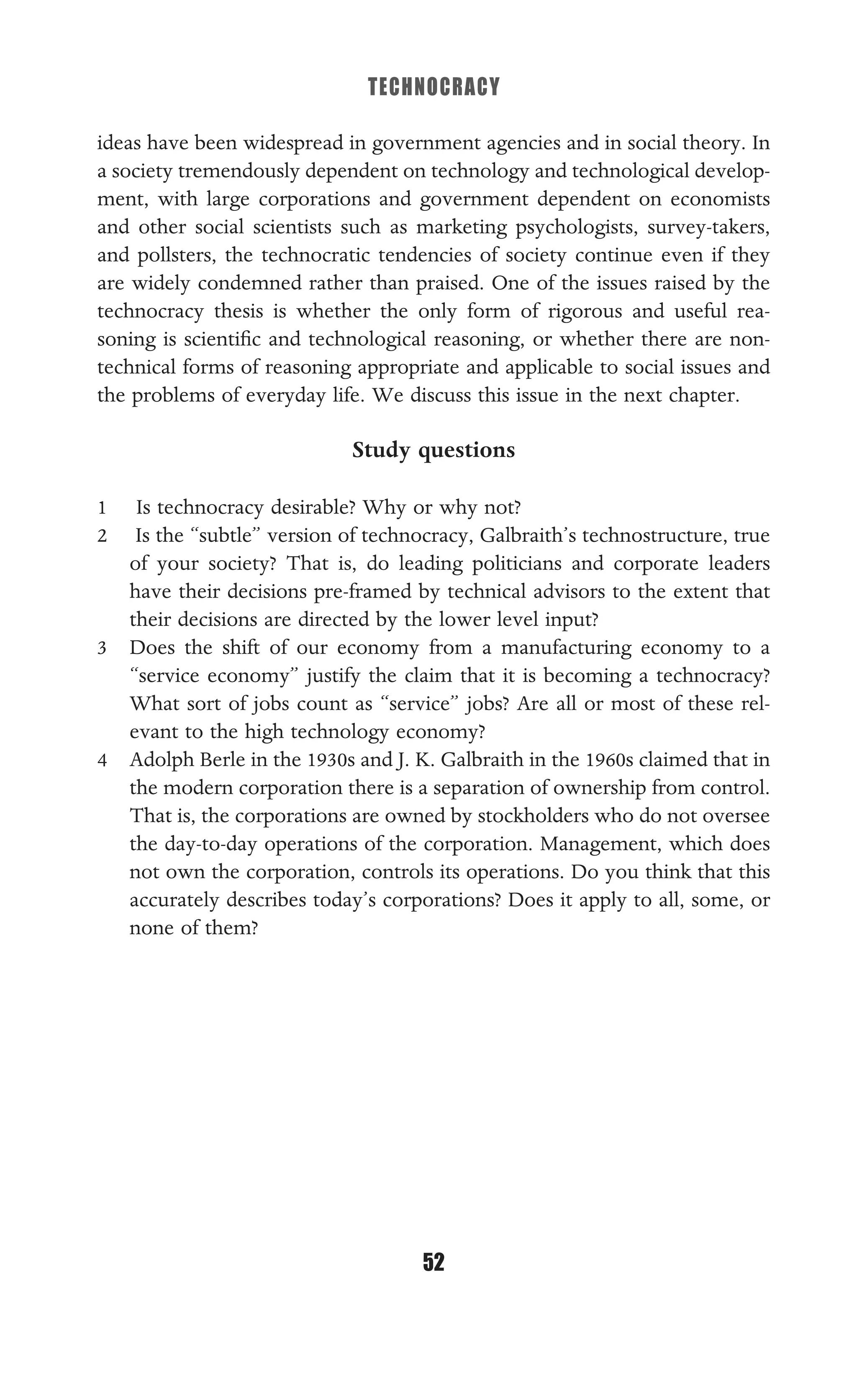 TECHNOCRACY
52
ideas have been widespread in government agencies and in social theory. In
a society tremendously dependent on technology and technological develop-
ment, with large corporations and government dependent on economists
and other social scientists such as marketing psychologists, survey-takers,
and pollsters, the technocratic tendencies of society continue even if they
are widely condemned rather than praised. One of the issues raised by the
technocracy thesis is whether the only form of rigorous and useful rea-
soning is scientiﬁc and technological reasoning, or whether there are non-
technical forms of reasoning appropriate and applicable to social issues and
the problems of everyday life. We discuss this issue in the next chapter.
Study questions
1 Is technocracy desirable? Why or why not?
2 Is the “subtle” version of technocracy, Galbraith’s technostructure, true
of your society? That is, do leading politicians and corporate leaders
have their decisions pre-framed by technical advisors to the extent that
their decisions are directed by the lower level input?
3 Does the shift of our economy from a manufacturing economy to a
“service economy” justify the claim that it is becoming a technocracy?
What sort of jobs count as “service” jobs? Are all or most of these rel-
evant to the high technology economy?
4 Adolph Berle in the 1930s and J. K. Galbraith in the 1960s claimed that in
the modern corporation there is a separation of ownership from control.
That is, the corporations are owned by stockholders who do not oversee
the day-to-day operations of the corporation. Management, which does
not own the corporation, controls its operations. Do you think that this
accurately describes today’s corporations? Does it apply to all, some, or
none of them?
 