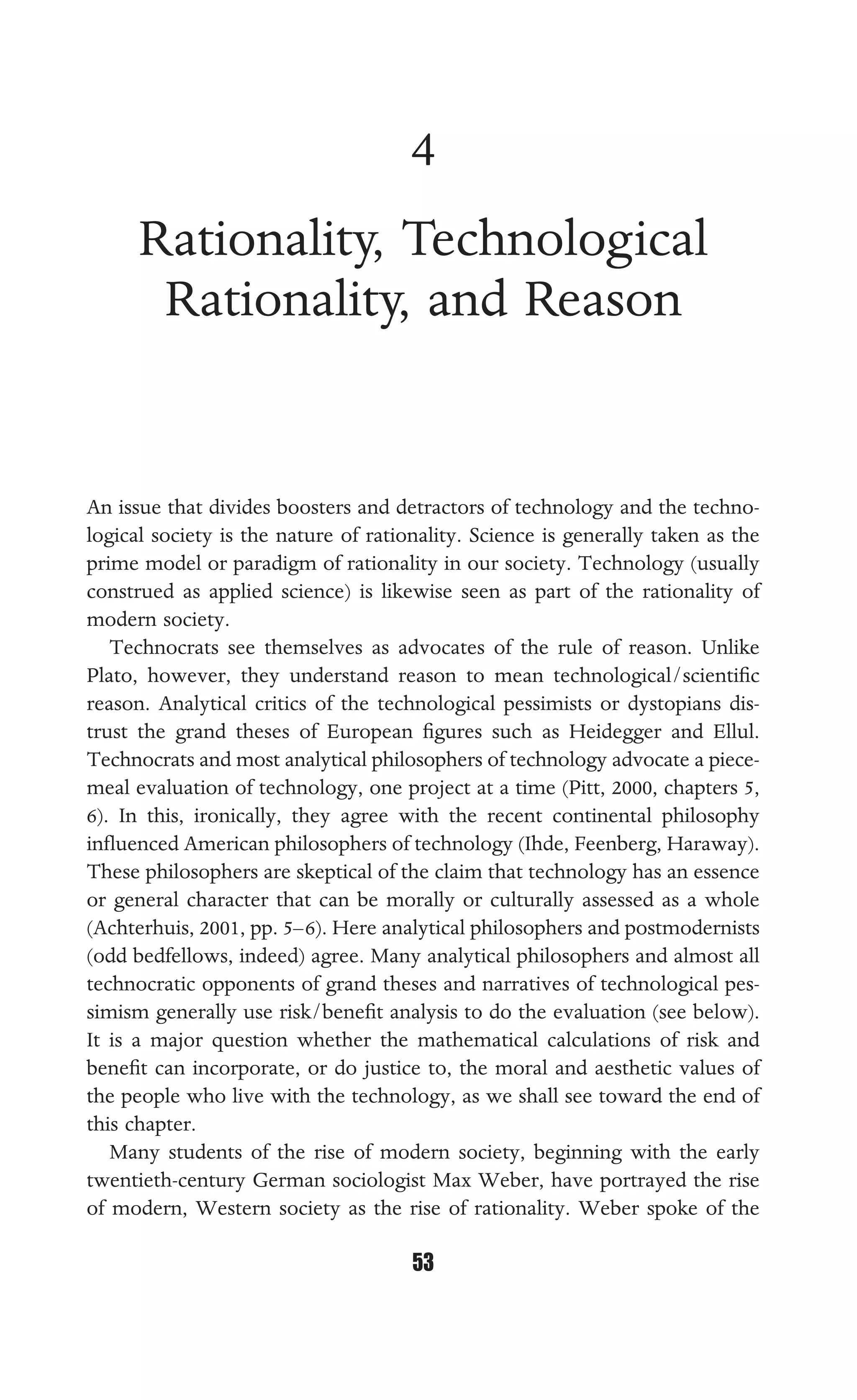 RATIONALITY, TECHNOLOGICAL RATIONALITY, AND REASON
53
4
Rationality, Technological
Rationality, and Reason
An issue that divides boosters and detractors of technology and the techno-
logical society is the nature of rationality. Science is generally taken as the
prime model or paradigm of rationality in our society. Technology (usually
construed as applied science) is likewise seen as part of the rationality of
modern society.
Technocrats see themselves as advocates of the rule of reason. Unlike
Plato, however, they understand reason to mean technological/scientiﬁc
reason. Analytical critics of the technological pessimists or dystopians dis-
trust the grand theses of European ﬁgures such as Heidegger and Ellul.
Technocrats and most analytical philosophers of technology advocate a piece-
meal evaluation of technology, one project at a time (Pitt, 2000, chapters 5,
6). In this, ironically, they agree with the recent continental philosophy
inﬂuenced American philosophers of technology (Ihde, Feenberg, Haraway).
These philosophers are skeptical of the claim that technology has an essence
or general character that can be morally or culturally assessed as a whole
(Achterhuis, 2001, pp. 5–6). Here analytical philosophers and postmodernists
(odd bedfellows, indeed) agree. Many analytical philosophers and almost all
technocratic opponents of grand theses and narratives of technological pes-
simism generally use risk/beneﬁt analysis to do the evaluation (see below).
It is a major question whether the mathematical calculations of risk and
beneﬁt can incorporate, or do justice to, the moral and aesthetic values of
the people who live with the technology, as we shall see toward the end of
this chapter.
Many students of the rise of modern society, beginning with the early
twentieth-century German sociologist Max Weber, have portrayed the rise
of modern, Western society as the rise of rationality. Weber spoke of the
 