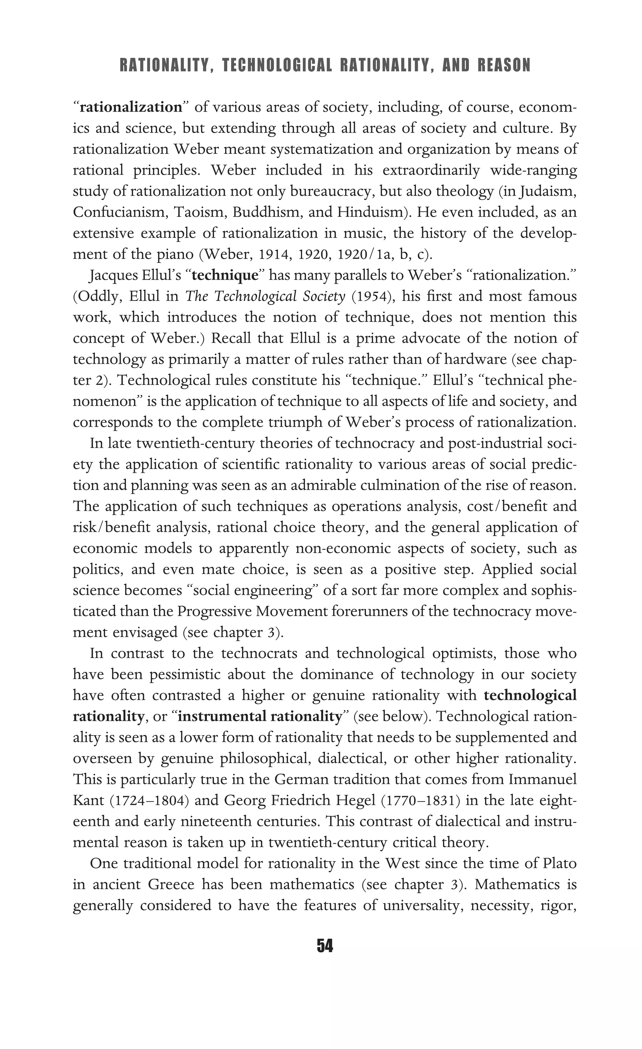 RATIONALITY, TECHNOLOGICAL RATIONALITY, AND REASON
54
“rationalization” of various areas of society, including, of course, econom-
ics and science, but extending through all areas of society and culture. By
rationalization Weber meant systematization and organization by means of
rational principles. Weber included in his extraordinarily wide-ranging
study of rationalization not only bureaucracy, but also theology (in Judaism,
Confucianism, Taoism, Buddhism, and Hinduism). He even included, as an
extensive example of rationalization in music, the history of the develop-
ment of the piano (Weber, 1914, 1920, 1920/1a, b, c).
Jacques Ellul’s “technique” has many parallels to Weber’s “rationalization.”
(Oddly, Ellul in The Technological Society (1954), his ﬁrst and most famous
work, which introduces the notion of technique, does not mention this
concept of Weber.) Recall that Ellul is a prime advocate of the notion of
technology as primarily a matter of rules rather than of hardware (see chap-
ter 2). Technological rules constitute his “technique.” Ellul’s “technical phe-
nomenon” is the application of technique to all aspects of life and society, and
corresponds to the complete triumph of Weber’s process of rationalization.
In late twentieth-century theories of technocracy and post-industrial soci-
ety the application of scientiﬁc rationality to various areas of social predic-
tion and planning was seen as an admirable culmination of the rise of reason.
The application of such techniques as operations analysis, cost/beneﬁt and
risk/beneﬁt analysis, rational choice theory, and the general application of
economic models to apparently non-economic aspects of society, such as
politics, and even mate choice, is seen as a positive step. Applied social
science becomes “social engineering” of a sort far more complex and sophis-
ticated than the Progressive Movement forerunners of the technocracy move-
ment envisaged (see chapter 3).
In contrast to the technocrats and technological optimists, those who
have been pessimistic about the dominance of technology in our society
have often contrasted a higher or genuine rationality with technological
rationality, or “instrumental rationality” (see below). Technological ration-
ality is seen as a lower form of rationality that needs to be supplemented and
overseen by genuine philosophical, dialectical, or other higher rationality.
This is particularly true in the German tradition that comes from Immanuel
Kant (1724–1804) and Georg Friedrich Hegel (1770–1831) in the late eight-
eenth and early nineteenth centuries. This contrast of dialectical and instru-
mental reason is taken up in twentieth-century critical theory.
One traditional model for rationality in the West since the time of Plato
in ancient Greece has been mathematics (see chapter 3). Mathematics is
generally considered to have the features of universality, necessity, rigor,
 