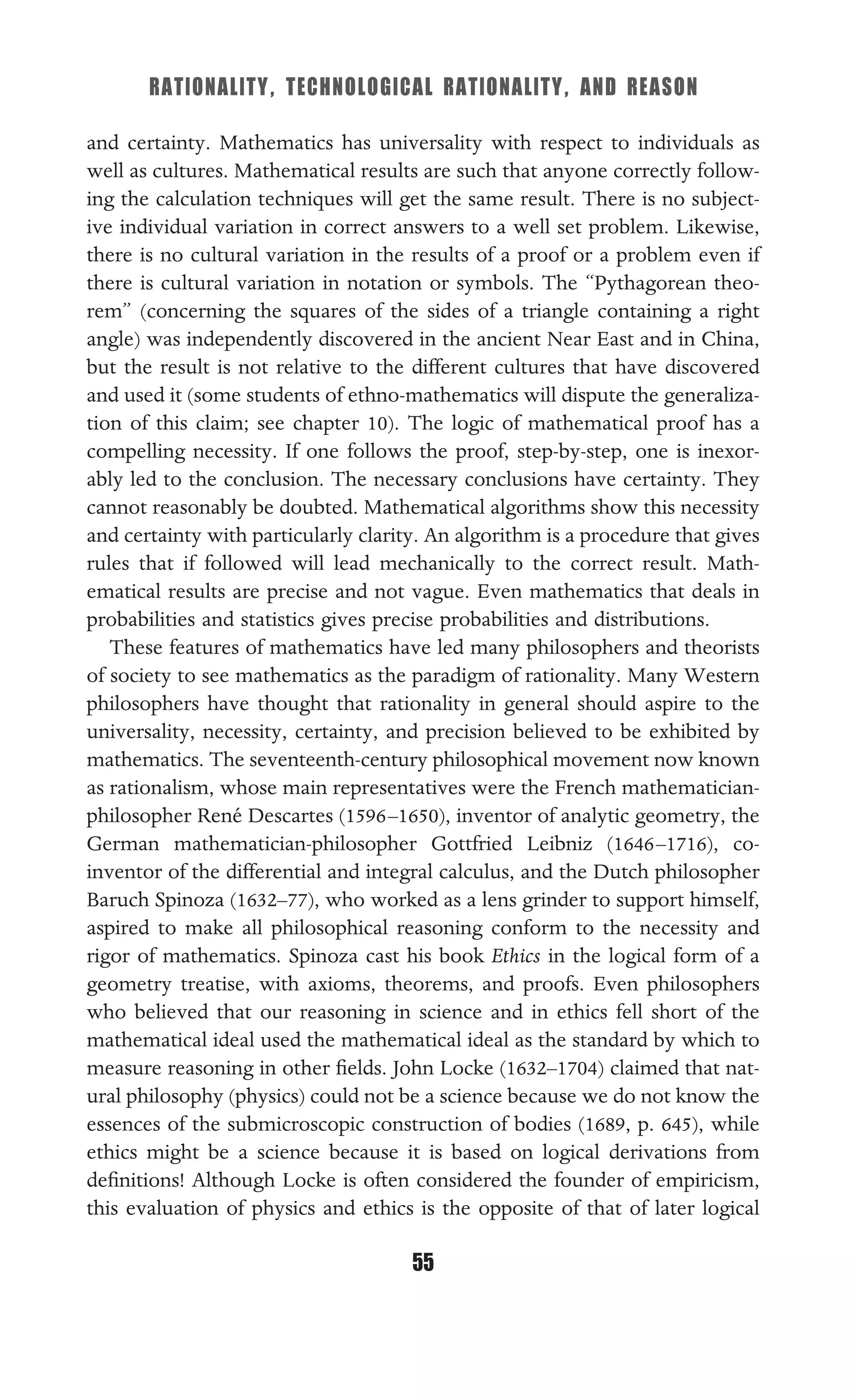 RATIONALITY, TECHNOLOGICAL RATIONALITY, AND REASON
55
and certainty. Mathematics has universality with respect to individuals as
well as cultures. Mathematical results are such that anyone correctly follow-
ing the calculation techniques will get the same result. There is no subject-
ive individual variation in correct answers to a well set problem. Likewise,
there is no cultural variation in the results of a proof or a problem even if
there is cultural variation in notation or symbols. The “Pythagorean theo-
rem” (concerning the squares of the sides of a triangle containing a right
angle) was independently discovered in the ancient Near East and in China,
but the result is not relative to the different cultures that have discovered
and used it (some students of ethno-mathematics will dispute the generaliza-
tion of this claim; see chapter 10). The logic of mathematical proof has a
compelling necessity. If one follows the proof, step-by-step, one is inexor-
ably led to the conclusion. The necessary conclusions have certainty. They
cannot reasonably be doubted. Mathematical algorithms show this necessity
and certainty with particularly clarity. An algorithm is a procedure that gives
rules that if followed will lead mechanically to the correct result. Math-
ematical results are precise and not vague. Even mathematics that deals in
probabilities and statistics gives precise probabilities and distributions.
These features of mathematics have led many philosophers and theorists
of society to see mathematics as the paradigm of rationality. Many Western
philosophers have thought that rationality in general should aspire to the
universality, necessity, certainty, and precision believed to be exhibited by
mathematics. The seventeenth-century philosophical movement now known
as rationalism, whose main representatives were the French mathematician-
philosopher René Descartes (1596–1650), inventor of analytic geometry, the
German mathematician-philosopher Gottfried Leibniz (1646–1716), co-
inventor of the differential and integral calculus, and the Dutch philosopher
Baruch Spinoza (1632–77), who worked as a lens grinder to support himself,
aspired to make all philosophical reasoning conform to the necessity and
rigor of mathematics. Spinoza cast his book Ethics in the logical form of a
geometry treatise, with axioms, theorems, and proofs. Even philosophers
who believed that our reasoning in science and in ethics fell short of the
mathematical ideal used the mathematical ideal as the standard by which to
measure reasoning in other ﬁelds. John Locke (1632–1704) claimed that nat-
ural philosophy (physics) could not be a science because we do not know the
essences of the submicroscopic construction of bodies (1689, p. 645), while
ethics might be a science because it is based on logical derivations from
deﬁnitions! Although Locke is often considered the founder of empiricism,
this evaluation of physics and ethics is the opposite of that of later logical
 