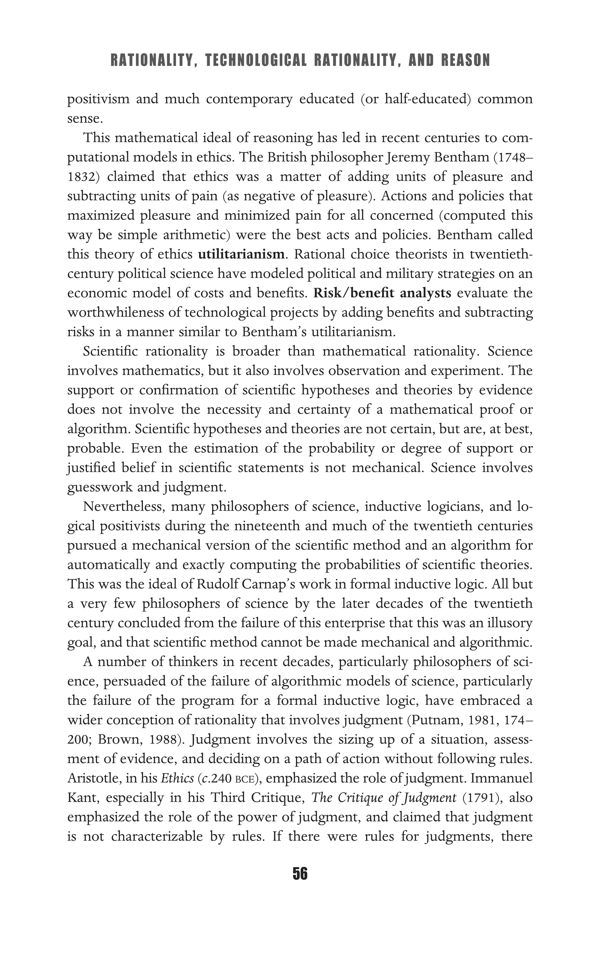 RATIONALITY, TECHNOLOGICAL RATIONALITY, AND REASON
56
positivism and much contemporary educated (or half-educated) common
sense.
This mathematical ideal of reasoning has led in recent centuries to com-
putational models in ethics. The British philosopher Jeremy Bentham (1748–
1832) claimed that ethics was a matter of adding units of pleasure and
subtracting units of pain (as negative of pleasure). Actions and policies that
maximized pleasure and minimized pain for all concerned (computed this
way be simple arithmetic) were the best acts and policies. Bentham called
this theory of ethics utilitarianism. Rational choice theorists in twentieth-
century political science have modeled political and military strategies on an
economic model of costs and beneﬁts. Risk/beneﬁt analysts evaluate the
worthwhileness of technological projects by adding beneﬁts and subtracting
risks in a manner similar to Bentham’s utilitarianism.
Scientiﬁc rationality is broader than mathematical rationality. Science
involves mathematics, but it also involves observation and experiment. The
support or conﬁrmation of scientiﬁc hypotheses and theories by evidence
does not involve the necessity and certainty of a mathematical proof or
algorithm. Scientiﬁc hypotheses and theories are not certain, but are, at best,
probable. Even the estimation of the probability or degree of support or
justiﬁed belief in scientiﬁc statements is not mechanical. Science involves
guesswork and judgment.
Nevertheless, many philosophers of science, inductive logicians, and lo-
gical positivists during the nineteenth and much of the twentieth centuries
pursued a mechanical version of the scientiﬁc method and an algorithm for
automatically and exactly computing the probabilities of scientiﬁc theories.
This was the ideal of Rudolf Carnap’s work in formal inductive logic. All but
a very few philosophers of science by the later decades of the twentieth
century concluded from the failure of this enterprise that this was an illusory
goal, and that scientiﬁc method cannot be made mechanical and algorithmic.
A number of thinkers in recent decades, particularly philosophers of sci-
ence, persuaded of the failure of algorithmic models of science, particularly
the failure of the program for a formal inductive logic, have embraced a
wider conception of rationality that involves judgment (Putnam, 1981, 174–
200; Brown, 1988). Judgment involves the sizing up of a situation, assess-
ment of evidence, and deciding on a path of action without following rules.
Aristotle, in his Ethics (c.240 BCE), emphasized the role of judgment. Immanuel
Kant, especially in his Third Critique, The Critique of Judgment (1791), also
emphasized the role of the power of judgment, and claimed that judgment
is not characterizable by rules. If there were rules for judgments, there
 