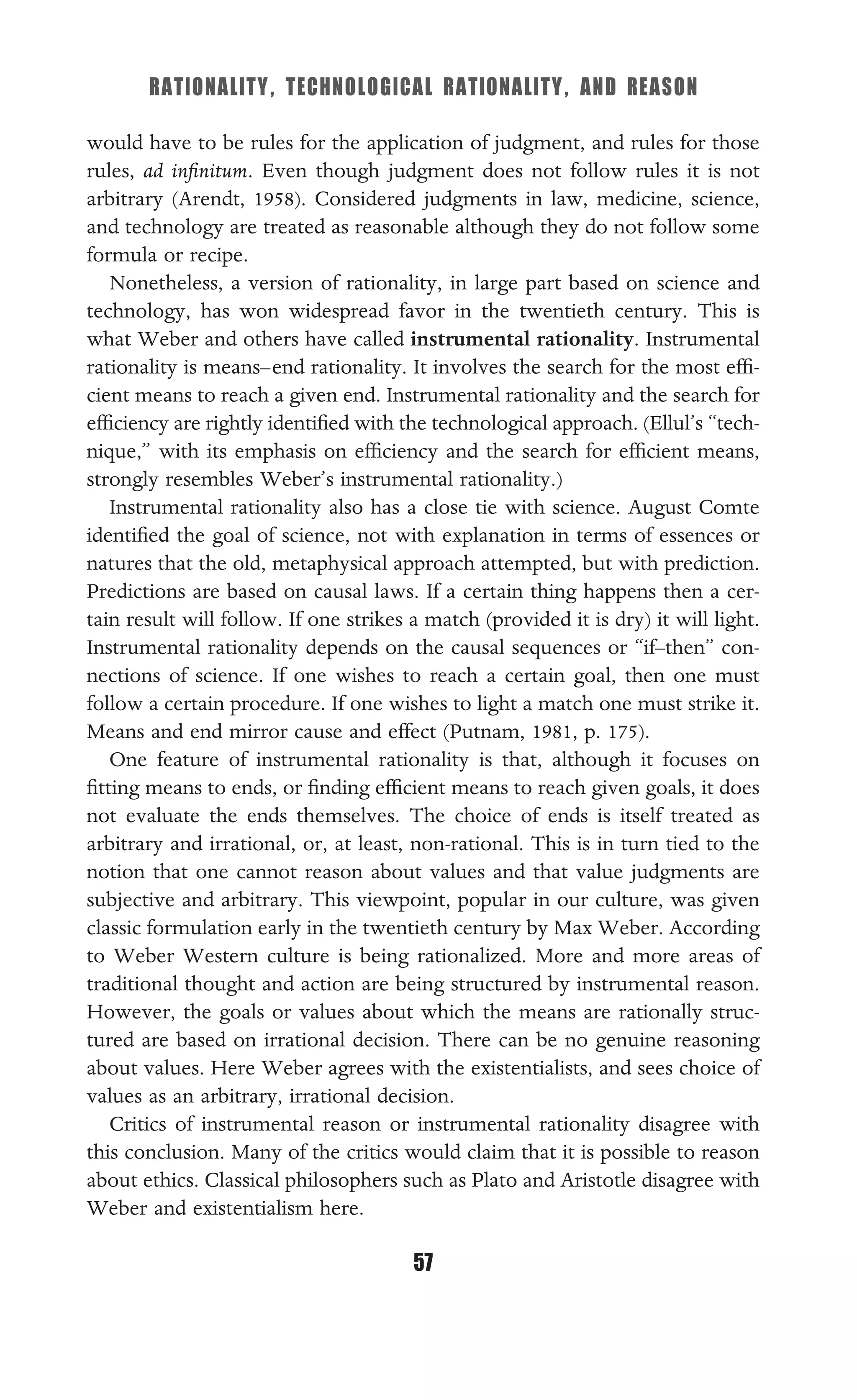RATIONALITY, TECHNOLOGICAL RATIONALITY, AND REASON
57
would have to be rules for the application of judgment, and rules for those
rules, ad inﬁnitum. Even though judgment does not follow rules it is not
arbitrary (Arendt, 1958). Considered judgments in law, medicine, science,
and technology are treated as reasonable although they do not follow some
formula or recipe.
Nonetheless, a version of rationality, in large part based on science and
technology, has won widespread favor in the twentieth century. This is
what Weber and others have called instrumental rationality. Instrumental
rationality is means–end rationality. It involves the search for the most efﬁ-
cient means to reach a given end. Instrumental rationality and the search for
efﬁciency are rightly identiﬁed with the technological approach. (Ellul’s “tech-
nique,” with its emphasis on efﬁciency and the search for efﬁcient means,
strongly resembles Weber’s instrumental rationality.)
Instrumental rationality also has a close tie with science. August Comte
identiﬁed the goal of science, not with explanation in terms of essences or
natures that the old, metaphysical approach attempted, but with prediction.
Predictions are based on causal laws. If a certain thing happens then a cer-
tain result will follow. If one strikes a match (provided it is dry) it will light.
Instrumental rationality depends on the causal sequences or “if–then” con-
nections of science. If one wishes to reach a certain goal, then one must
follow a certain procedure. If one wishes to light a match one must strike it.
Means and end mirror cause and effect (Putnam, 1981, p. 175).
One feature of instrumental rationality is that, although it focuses on
ﬁtting means to ends, or ﬁnding efﬁcient means to reach given goals, it does
not evaluate the ends themselves. The choice of ends is itself treated as
arbitrary and irrational, or, at least, non-rational. This is in turn tied to the
notion that one cannot reason about values and that value judgments are
subjective and arbitrary. This viewpoint, popular in our culture, was given
classic formulation early in the twentieth century by Max Weber. According
to Weber Western culture is being rationalized. More and more areas of
traditional thought and action are being structured by instrumental reason.
However, the goals or values about which the means are rationally struc-
tured are based on irrational decision. There can be no genuine reasoning
about values. Here Weber agrees with the existentialists, and sees choice of
values as an arbitrary, irrational decision.
Critics of instrumental reason or instrumental rationality disagree with
this conclusion. Many of the critics would claim that it is possible to reason
about ethics. Classical philosophers such as Plato and Aristotle disagree with
Weber and existentialism here.
 
