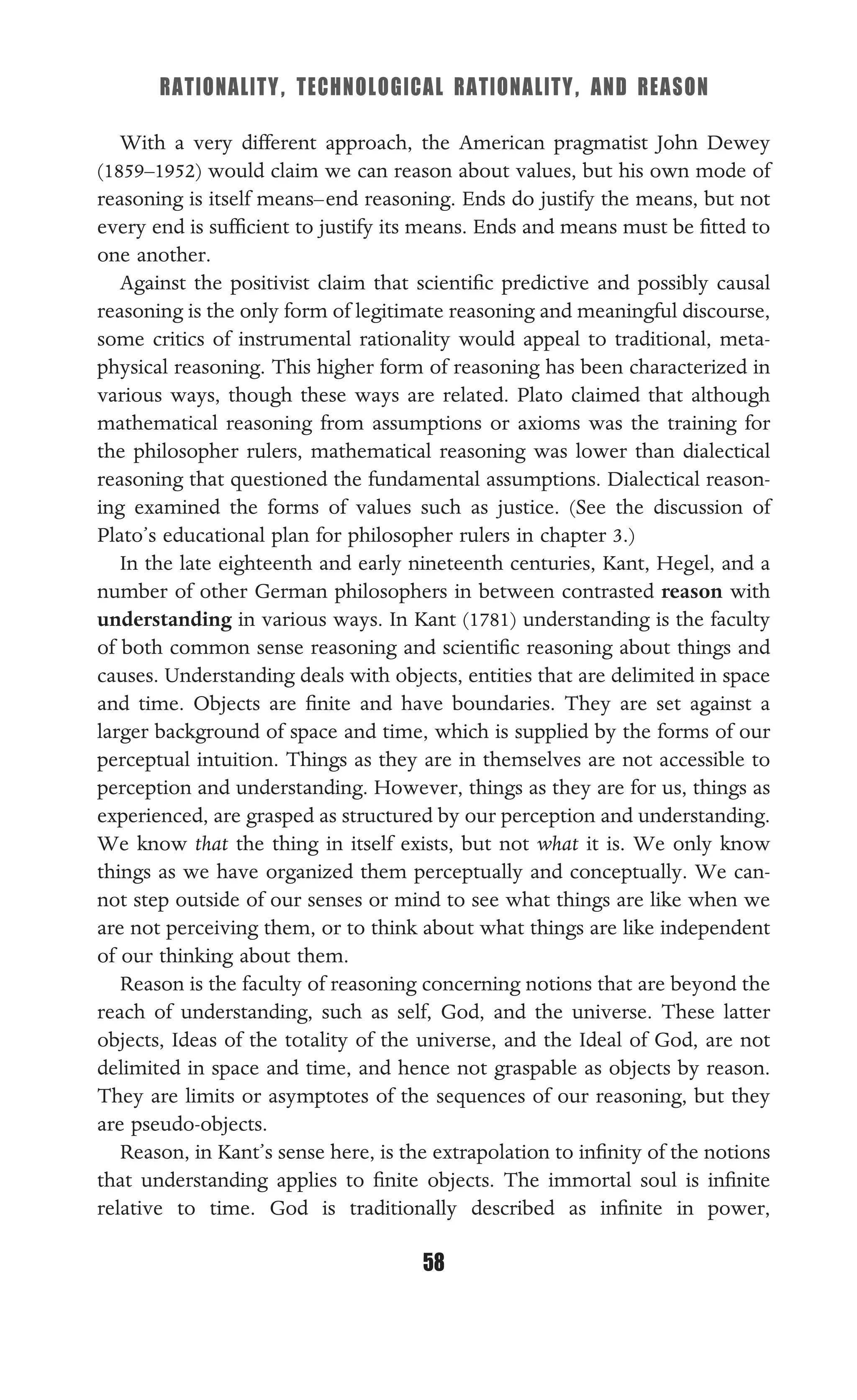 RATIONALITY, TECHNOLOGICAL RATIONALITY, AND REASON
58
With a very different approach, the American pragmatist John Dewey
(1859–1952) would claim we can reason about values, but his own mode of
reasoning is itself means–end reasoning. Ends do justify the means, but not
every end is sufﬁcient to justify its means. Ends and means must be ﬁtted to
one another.
Against the positivist claim that scientiﬁc predictive and possibly causal
reasoning is the only form of legitimate reasoning and meaningful discourse,
some critics of instrumental rationality would appeal to traditional, meta-
physical reasoning. This higher form of reasoning has been characterized in
various ways, though these ways are related. Plato claimed that although
mathematical reasoning from assumptions or axioms was the training for
the philosopher rulers, mathematical reasoning was lower than dialectical
reasoning that questioned the fundamental assumptions. Dialectical reason-
ing examined the forms of values such as justice. (See the discussion of
Plato’s educational plan for philosopher rulers in chapter 3.)
In the late eighteenth and early nineteenth centuries, Kant, Hegel, and a
number of other German philosophers in between contrasted reason with
understanding in various ways. In Kant (1781) understanding is the faculty
of both common sense reasoning and scientiﬁc reasoning about things and
causes. Understanding deals with objects, entities that are delimited in space
and time. Objects are ﬁnite and have boundaries. They are set against a
larger background of space and time, which is supplied by the forms of our
perceptual intuition. Things as they are in themselves are not accessible to
perception and understanding. However, things as they are for us, things as
experienced, are grasped as structured by our perception and understanding.
We know that the thing in itself exists, but not what it is. We only know
things as we have organized them perceptually and conceptually. We can-
not step outside of our senses or mind to see what things are like when we
are not perceiving them, or to think about what things are like independent
of our thinking about them.
Reason is the faculty of reasoning concerning notions that are beyond the
reach of understanding, such as self, God, and the universe. These latter
objects, Ideas of the totality of the universe, and the Ideal of God, are not
delimited in space and time, and hence not graspable as objects by reason.
They are limits or asymptotes of the sequences of our reasoning, but they
are pseudo-objects.
Reason, in Kant’s sense here, is the extrapolation to inﬁnity of the notions
that understanding applies to ﬁnite objects. The immortal soul is inﬁnite
relative to time. God is traditionally described as inﬁnite in power,
 