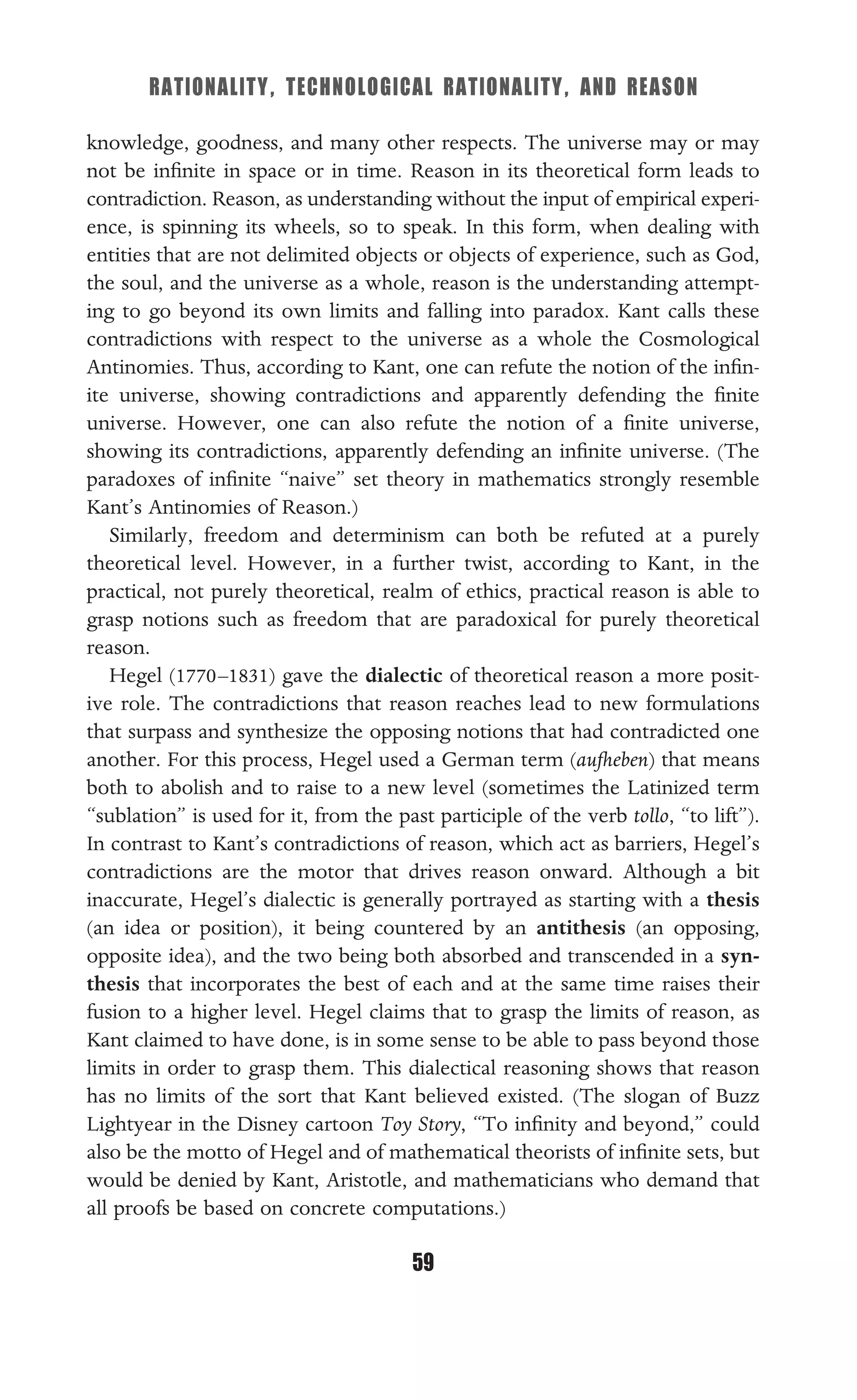 RATIONALITY, TECHNOLOGICAL RATIONALITY, AND REASON
59
knowledge, goodness, and many other respects. The universe may or may
not be inﬁnite in space or in time. Reason in its theoretical form leads to
contradiction. Reason, as understanding without the input of empirical experi-
ence, is spinning its wheels, so to speak. In this form, when dealing with
entities that are not delimited objects or objects of experience, such as God,
the soul, and the universe as a whole, reason is the understanding attempt-
ing to go beyond its own limits and falling into paradox. Kant calls these
contradictions with respect to the universe as a whole the Cosmological
Antinomies. Thus, according to Kant, one can refute the notion of the inﬁn-
ite universe, showing contradictions and apparently defending the ﬁnite
universe. However, one can also refute the notion of a ﬁnite universe,
showing its contradictions, apparently defending an inﬁnite universe. (The
paradoxes of inﬁnite “naive” set theory in mathematics strongly resemble
Kant’s Antinomies of Reason.)
Similarly, freedom and determinism can both be refuted at a purely
theoretical level. However, in a further twist, according to Kant, in the
practical, not purely theoretical, realm of ethics, practical reason is able to
grasp notions such as freedom that are paradoxical for purely theoretical
reason.
Hegel (1770–1831) gave the dialectic of theoretical reason a more posit-
ive role. The contradictions that reason reaches lead to new formulations
that surpass and synthesize the opposing notions that had contradicted one
another. For this process, Hegel used a German term (aufheben) that means
both to abolish and to raise to a new level (sometimes the Latinized term
“sublation” is used for it, from the past participle of the verb tollo, “to lift”).
In contrast to Kant’s contradictions of reason, which act as barriers, Hegel’s
contradictions are the motor that drives reason onward. Although a bit
inaccurate, Hegel’s dialectic is generally portrayed as starting with a thesis
(an idea or position), it being countered by an antithesis (an opposing,
opposite idea), and the two being both absorbed and transcended in a syn-
thesis that incorporates the best of each and at the same time raises their
fusion to a higher level. Hegel claims that to grasp the limits of reason, as
Kant claimed to have done, is in some sense to be able to pass beyond those
limits in order to grasp them. This dialectical reasoning shows that reason
has no limits of the sort that Kant believed existed. (The slogan of Buzz
Lightyear in the Disney cartoon Toy Story, “To inﬁnity and beyond,” could
also be the motto of Hegel and of mathematical theorists of inﬁnite sets, but
would be denied by Kant, Aristotle, and mathematicians who demand that
all proofs be based on concrete computations.)
 