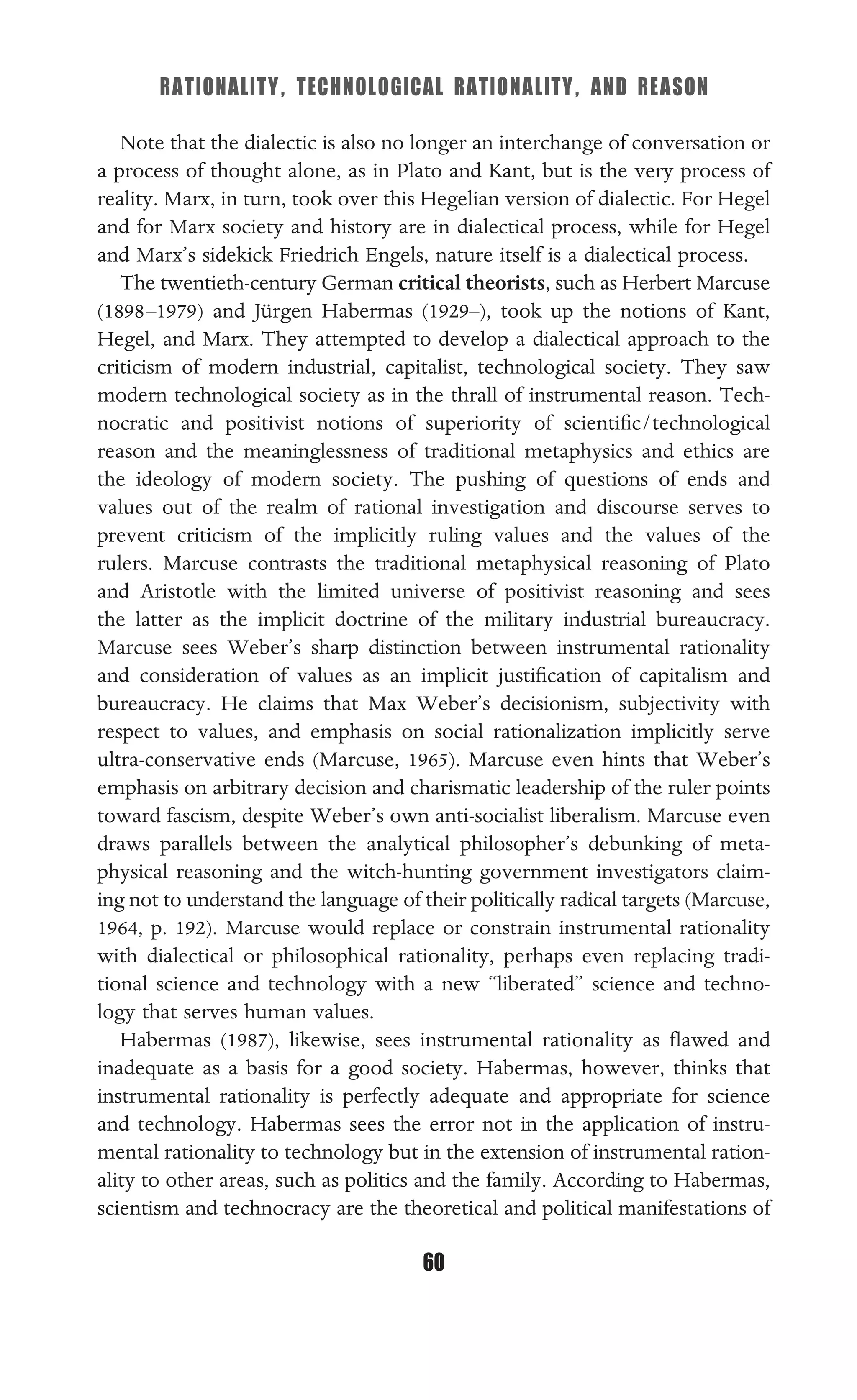 RATIONALITY, TECHNOLOGICAL RATIONALITY, AND REASON
60
Note that the dialectic is also no longer an interchange of conversation or
a process of thought alone, as in Plato and Kant, but is the very process of
reality. Marx, in turn, took over this Hegelian version of dialectic. For Hegel
and for Marx society and history are in dialectical process, while for Hegel
and Marx’s sidekick Friedrich Engels, nature itself is a dialectical process.
The twentieth-century German critical theorists, such as Herbert Marcuse
(1898–1979) and Jürgen Habermas (1929–), took up the notions of Kant,
Hegel, and Marx. They attempted to develop a dialectical approach to the
criticism of modern industrial, capitalist, technological society. They saw
modern technological society as in the thrall of instrumental reason. Tech-
nocratic and positivist notions of superiority of scientiﬁc/technological
reason and the meaninglessness of traditional metaphysics and ethics are
the ideology of modern society. The pushing of questions of ends and
values out of the realm of rational investigation and discourse serves to
prevent criticism of the implicitly ruling values and the values of the
rulers. Marcuse contrasts the traditional metaphysical reasoning of Plato
and Aristotle with the limited universe of positivist reasoning and sees
the latter as the implicit doctrine of the military industrial bureaucracy.
Marcuse sees Weber’s sharp distinction between instrumental rationality
and consideration of values as an implicit justiﬁcation of capitalism and
bureaucracy. He claims that Max Weber’s decisionism, subjectivity with
respect to values, and emphasis on social rationalization implicitly serve
ultra-conservative ends (Marcuse, 1965). Marcuse even hints that Weber’s
emphasis on arbitrary decision and charismatic leadership of the ruler points
toward fascism, despite Weber’s own anti-socialist liberalism. Marcuse even
draws parallels between the analytical philosopher’s debunking of meta-
physical reasoning and the witch-hunting government investigators claim-
ing not to understand the language of their politically radical targets (Marcuse,
1964, p. 192). Marcuse would replace or constrain instrumental rationality
with dialectical or philosophical rationality, perhaps even replacing tradi-
tional science and technology with a new “liberated” science and techno-
logy that serves human values.
Habermas (1987), likewise, sees instrumental rationality as ﬂawed and
inadequate as a basis for a good society. Habermas, however, thinks that
instrumental rationality is perfectly adequate and appropriate for science
and technology. Habermas sees the error not in the application of instru-
mental rationality to technology but in the extension of instrumental ration-
ality to other areas, such as politics and the family. According to Habermas,
scientism and technocracy are the theoretical and political manifestations of
 