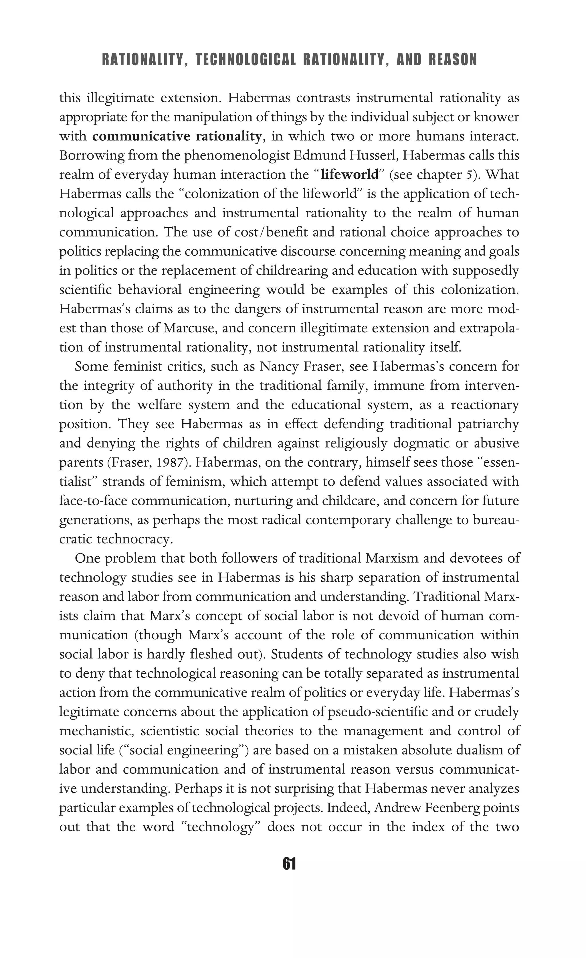 RATIONALITY, TECHNOLOGICAL RATIONALITY, AND REASON
61
this illegitimate extension. Habermas contrasts instrumental rationality as
appropriate for the manipulation of things by the individual subject or knower
with communicative rationality, in which two or more humans interact.
Borrowing from the phenomenologist Edmund Husserl, Habermas calls this
realm of everyday human interaction the “lifeworld” (see chapter 5). What
Habermas calls the “colonization of the lifeworld” is the application of tech-
nological approaches and instrumental rationality to the realm of human
communication. The use of cost/beneﬁt and rational choice approaches to
politics replacing the communicative discourse concerning meaning and goals
in politics or the replacement of childrearing and education with supposedly
scientiﬁc behavioral engineering would be examples of this colonization.
Habermas’s claims as to the dangers of instrumental reason are more mod-
est than those of Marcuse, and concern illegitimate extension and extrapola-
tion of instrumental rationality, not instrumental rationality itself.
Some feminist critics, such as Nancy Fraser, see Habermas’s concern for
the integrity of authority in the traditional family, immune from interven-
tion by the welfare system and the educational system, as a reactionary
position. They see Habermas as in effect defending traditional patriarchy
and denying the rights of children against religiously dogmatic or abusive
parents (Fraser, 1987). Habermas, on the contrary, himself sees those “essen-
tialist” strands of feminism, which attempt to defend values associated with
face-to-face communication, nurturing and childcare, and concern for future
generations, as perhaps the most radical contemporary challenge to bureau-
cratic technocracy.
One problem that both followers of traditional Marxism and devotees of
technology studies see in Habermas is his sharp separation of instrumental
reason and labor from communication and understanding. Traditional Marx-
ists claim that Marx’s concept of social labor is not devoid of human com-
munication (though Marx’s account of the role of communication within
social labor is hardly ﬂeshed out). Students of technology studies also wish
to deny that technological reasoning can be totally separated as instrumental
action from the communicative realm of politics or everyday life. Habermas’s
legitimate concerns about the application of pseudo-scientiﬁc and or crudely
mechanistic, scientistic social theories to the management and control of
social life (“social engineering”) are based on a mistaken absolute dualism of
labor and communication and of instrumental reason versus communicat-
ive understanding. Perhaps it is not surprising that Habermas never analyzes
particular examples of technological projects. Indeed, Andrew Feenberg points
out that the word “technology” does not occur in the index of the two
 