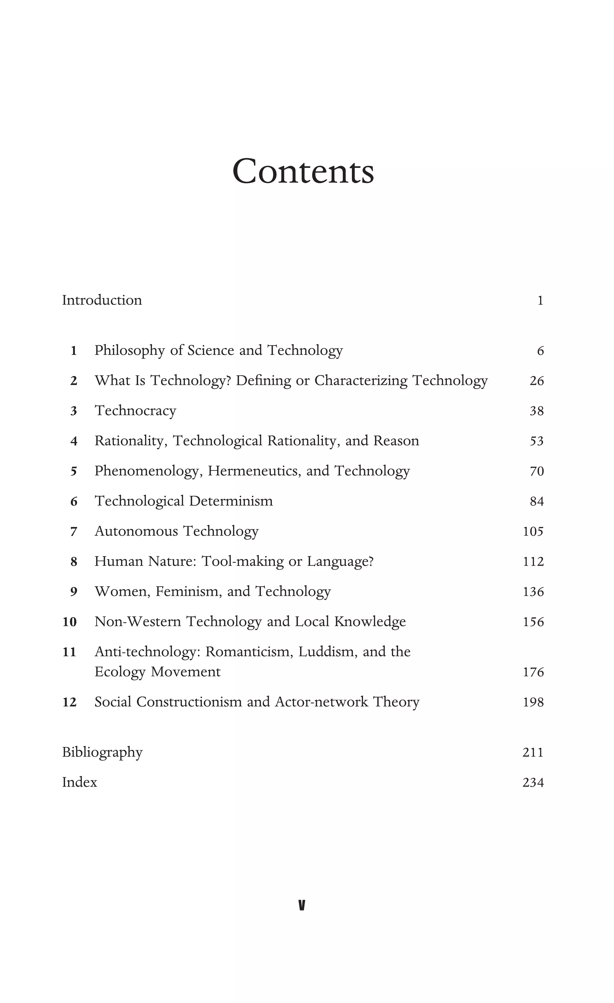 Contents
Introduction 1
1 Philosophy of Science and Technology 6
2 What Is Technology? Deﬁning or Characterizing Technology 26
3 Technocracy 38
4 Rationality, Technological Rationality, and Reason 53
5 Phenomenology, Hermeneutics, and Technology 70
6 Technological Determinism 84
7 Autonomous Technology 105
8 Human Nature: Tool-making or Language? 112
9 Women, Feminism, and Technology 136
10 Non-Western Technology and Local Knowledge 156
11 Anti-technology: Romanticism, Luddism, and the
Ecology Movement 176
12 Social Constructionism and Actor-network Theory 198
Bibliography 211
Index 234
v
 