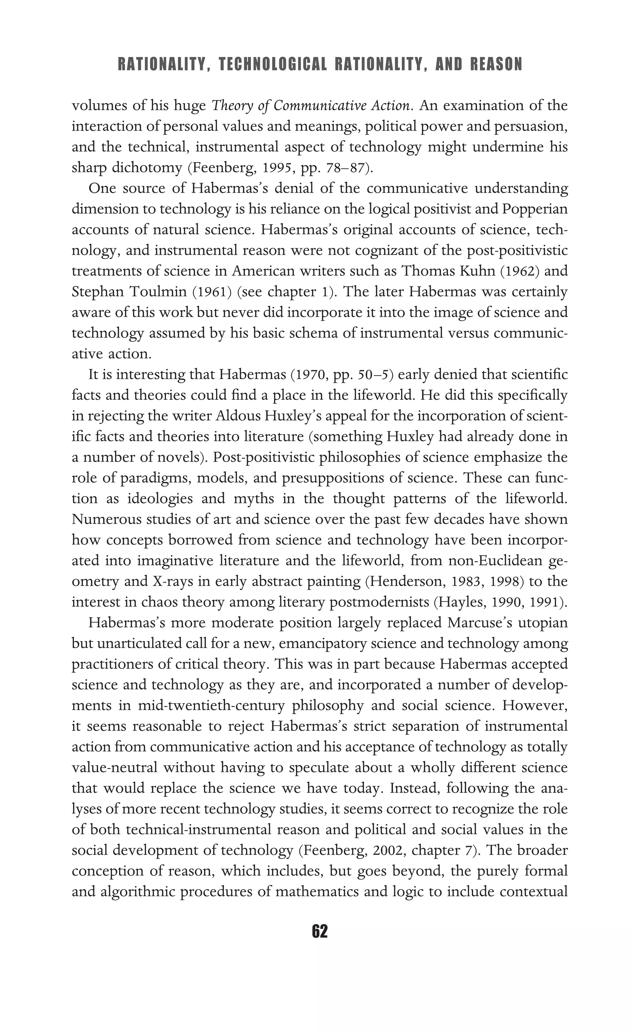 RATIONALITY, TECHNOLOGICAL RATIONALITY, AND REASON
62
volumes of his huge Theory of Communicative Action. An examination of the
interaction of personal values and meanings, political power and persuasion,
and the technical, instrumental aspect of technology might undermine his
sharp dichotomy (Feenberg, 1995, pp. 78–87).
One source of Habermas’s denial of the communicative understanding
dimension to technology is his reliance on the logical positivist and Popperian
accounts of natural science. Habermas’s original accounts of science, tech-
nology, and instrumental reason were not cognizant of the post-positivistic
treatments of science in American writers such as Thomas Kuhn (1962) and
Stephan Toulmin (1961) (see chapter 1). The later Habermas was certainly
aware of this work but never did incorporate it into the image of science and
technology assumed by his basic schema of instrumental versus communic-
ative action.
It is interesting that Habermas (1970, pp. 50–5) early denied that scientiﬁc
facts and theories could ﬁnd a place in the lifeworld. He did this speciﬁcally
in rejecting the writer Aldous Huxley’s appeal for the incorporation of scient-
iﬁc facts and theories into literature (something Huxley had already done in
a number of novels). Post-positivistic philosophies of science emphasize the
role of paradigms, models, and presuppositions of science. These can func-
tion as ideologies and myths in the thought patterns of the lifeworld.
Numerous studies of art and science over the past few decades have shown
how concepts borrowed from science and technology have been incorpor-
ated into imaginative literature and the lifeworld, from non-Euclidean ge-
ometry and X-rays in early abstract painting (Henderson, 1983, 1998) to the
interest in chaos theory among literary postmodernists (Hayles, 1990, 1991).
Habermas’s more moderate position largely replaced Marcuse’s utopian
but unarticulated call for a new, emancipatory science and technology among
practitioners of critical theory. This was in part because Habermas accepted
science and technology as they are, and incorporated a number of develop-
ments in mid-twentieth-century philosophy and social science. However,
it seems reasonable to reject Habermas’s strict separation of instrumental
action from communicative action and his acceptance of technology as totally
value-neutral without having to speculate about a wholly different science
that would replace the science we have today. Instead, following the ana-
lyses of more recent technology studies, it seems correct to recognize the role
of both technical-instrumental reason and political and social values in the
social development of technology (Feenberg, 2002, chapter 7). The broader
conception of reason, which includes, but goes beyond, the purely formal
and algorithmic procedures of mathematics and logic to include contextual
 