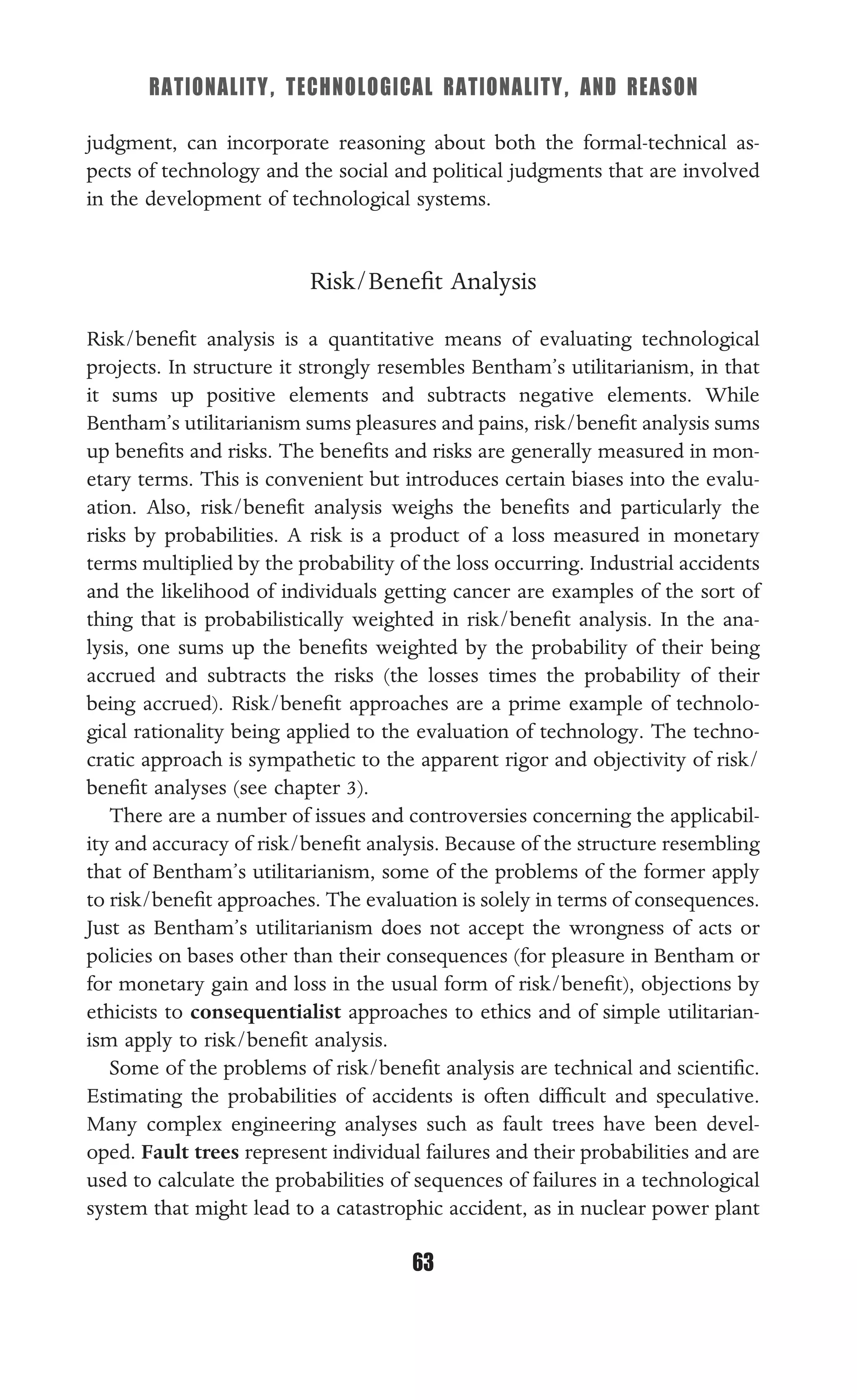 RATIONALITY, TECHNOLOGICAL RATIONALITY, AND REASON
63
judgment, can incorporate reasoning about both the formal-technical as-
pects of technology and the social and political judgments that are involved
in the development of technological systems.
Risk/Beneﬁt Analysis
Risk/beneﬁt analysis is a quantitative means of evaluating technological
projects. In structure it strongly resembles Bentham’s utilitarianism, in that
it sums up positive elements and subtracts negative elements. While
Bentham’s utilitarianism sums pleasures and pains, risk/beneﬁt analysis sums
up beneﬁts and risks. The beneﬁts and risks are generally measured in mon-
etary terms. This is convenient but introduces certain biases into the evalu-
ation. Also, risk/beneﬁt analysis weighs the beneﬁts and particularly the
risks by probabilities. A risk is a product of a loss measured in monetary
terms multiplied by the probability of the loss occurring. Industrial accidents
and the likelihood of individuals getting cancer are examples of the sort of
thing that is probabilistically weighted in risk/beneﬁt analysis. In the ana-
lysis, one sums up the beneﬁts weighted by the probability of their being
accrued and subtracts the risks (the losses times the probability of their
being accrued). Risk/beneﬁt approaches are a prime example of technolo-
gical rationality being applied to the evaluation of technology. The techno-
cratic approach is sympathetic to the apparent rigor and objectivity of risk/
beneﬁt analyses (see chapter 3).
There are a number of issues and controversies concerning the applicabil-
ity and accuracy of risk/beneﬁt analysis. Because of the structure resembling
that of Bentham’s utilitarianism, some of the problems of the former apply
to risk/beneﬁt approaches. The evaluation is solely in terms of consequences.
Just as Bentham’s utilitarianism does not accept the wrongness of acts or
policies on bases other than their consequences (for pleasure in Bentham or
for monetary gain and loss in the usual form of risk/beneﬁt), objections by
ethicists to consequentialist approaches to ethics and of simple utilitarian-
ism apply to risk/beneﬁt analysis.
Some of the problems of risk/beneﬁt analysis are technical and scientiﬁc.
Estimating the probabilities of accidents is often difﬁcult and speculative.
Many complex engineering analyses such as fault trees have been devel-
oped. Fault trees represent individual failures and their probabilities and are
used to calculate the probabilities of sequences of failures in a technological
system that might lead to a catastrophic accident, as in nuclear power plant
 