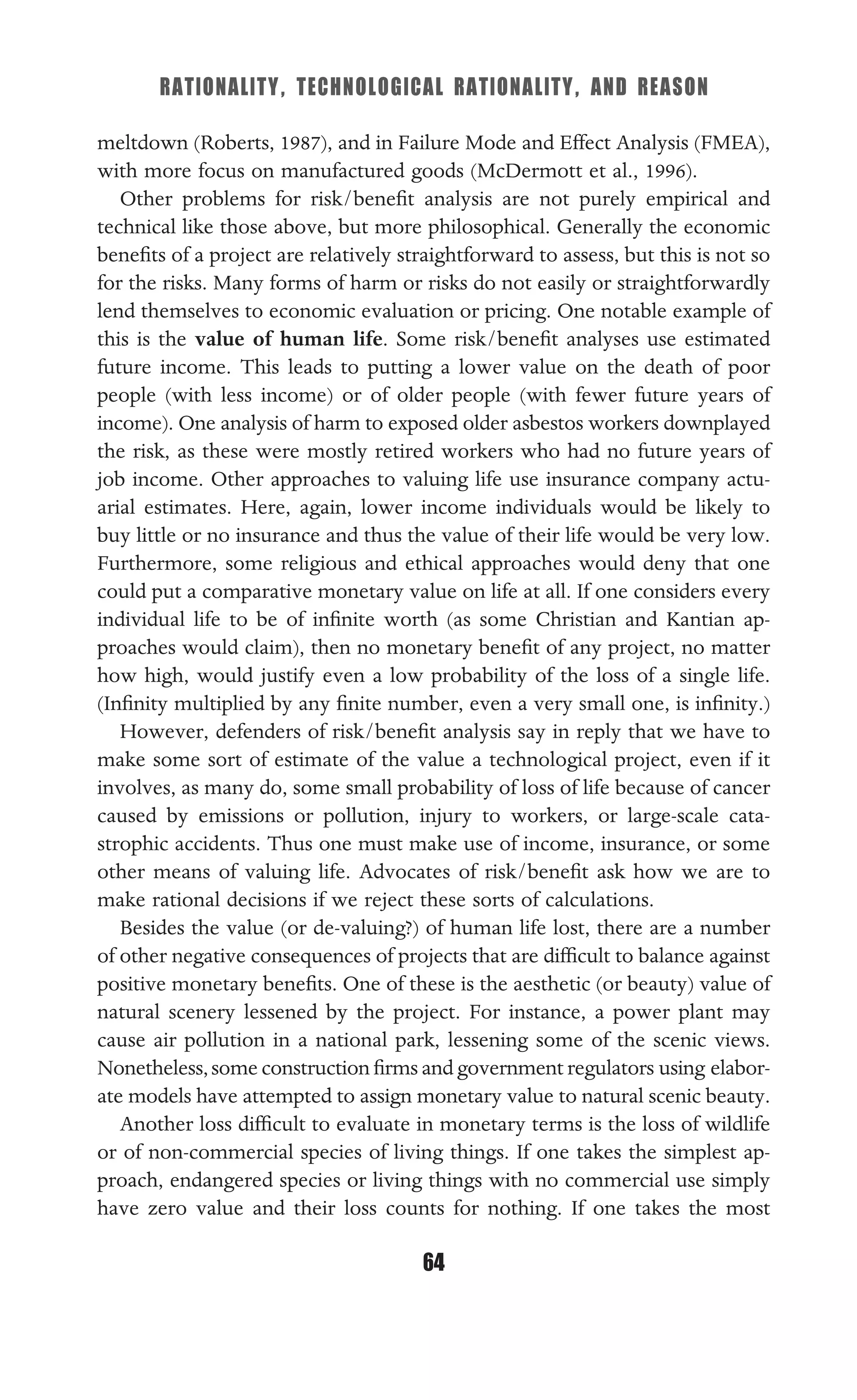 RATIONALITY, TECHNOLOGICAL RATIONALITY, AND REASON
64
meltdown (Roberts, 1987), and in Failure Mode and Effect Analysis (FMEA),
with more focus on manufactured goods (McDermott et al., 1996).
Other problems for risk/beneﬁt analysis are not purely empirical and
technical like those above, but more philosophical. Generally the economic
beneﬁts of a project are relatively straightforward to assess, but this is not so
for the risks. Many forms of harm or risks do not easily or straightforwardly
lend themselves to economic evaluation or pricing. One notable example of
this is the value of human life. Some risk/beneﬁt analyses use estimated
future income. This leads to putting a lower value on the death of poor
people (with less income) or of older people (with fewer future years of
income). One analysis of harm to exposed older asbestos workers downplayed
the risk, as these were mostly retired workers who had no future years of
job income. Other approaches to valuing life use insurance company actu-
arial estimates. Here, again, lower income individuals would be likely to
buy little or no insurance and thus the value of their life would be very low.
Furthermore, some religious and ethical approaches would deny that one
could put a comparative monetary value on life at all. If one considers every
individual life to be of inﬁnite worth (as some Christian and Kantian ap-
proaches would claim), then no monetary beneﬁt of any project, no matter
how high, would justify even a low probability of the loss of a single life.
(Inﬁnity multiplied by any ﬁnite number, even a very small one, is inﬁnity.)
However, defenders of risk/beneﬁt analysis say in reply that we have to
make some sort of estimate of the value a technological project, even if it
involves, as many do, some small probability of loss of life because of cancer
caused by emissions or pollution, injury to workers, or large-scale cata-
strophic accidents. Thus one must make use of income, insurance, or some
other means of valuing life. Advocates of risk/beneﬁt ask how we are to
make rational decisions if we reject these sorts of calculations.
Besides the value (or de-valuing?) of human life lost, there are a number
of other negative consequences of projects that are difﬁcult to balance against
positive monetary beneﬁts. One of these is the aesthetic (or beauty) value of
natural scenery lessened by the project. For instance, a power plant may
cause air pollution in a national park, lessening some of the scenic views.
Nonetheless,some construction ﬁrms and government regulators using elabor-
ate models have attempted to assign monetary value to natural scenic beauty.
Another loss difﬁcult to evaluate in monetary terms is the loss of wildlife
or of non-commercial species of living things. If one takes the simplest ap-
proach, endangered species or living things with no commercial use simply
have zero value and their loss counts for nothing. If one takes the most
 